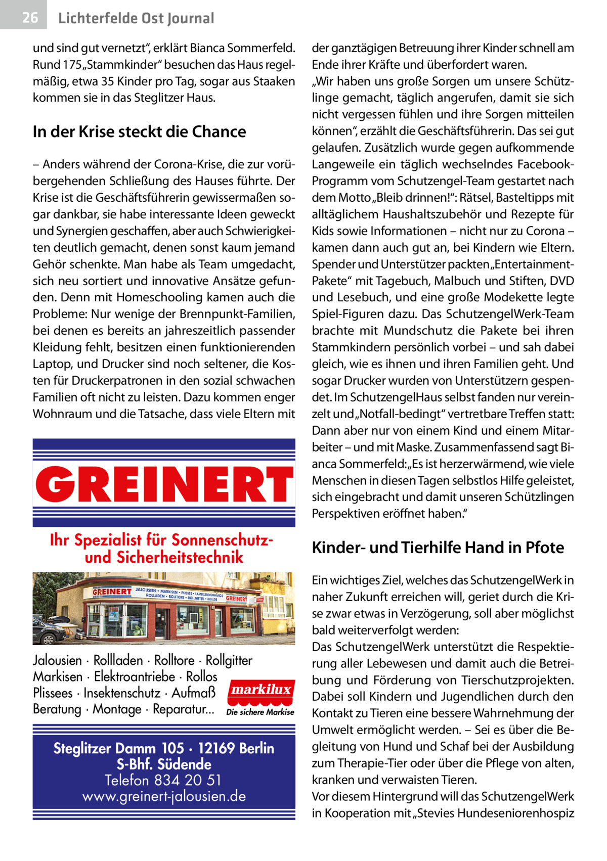 26  Gesundheit Ost Journal Lichterfelde  und sind gut vernetzt“, erklärt Bianca Sommerfeld. Rund 175„Stammkinder“ besuchen das Haus regelmäßig, etwa 35 Kinder pro Tag, sogar aus Staaken kommen sie in das Steglitzer Haus.  In der Krise steckt die Chance – Anders während der Corona-Krise, die zur vorübergehenden Schließung des Hauses führte. Der Krise ist die Geschäftsführerin gewissermaßen sogar dankbar, sie habe interessante Ideen geweckt und Synergien geschaffen, aber auch Schwierigkeiten deutlich gemacht, denen sonst kaum jemand Gehör schenkte. Man habe als Team umgedacht, sich neu sortiert und innovative Ansätze gefunden. Denn mit Homeschooling kamen auch die Probleme: Nur wenige der Brennpunkt-Familien, bei denen es bereits an jahreszeitlich passender Kleidung fehlt, besitzen einen funktionierenden Laptop, und Drucker sind noch seltener, die Kosten für Druckerpatronen in den sozial schwachen Familien oft nicht zu leisten. Dazu kommen enger Wohnraum und die Tatsache, dass viele Eltern mit  GREINERT Ihr Spezialist für Sonnenschutzund Sicherheitstechnik  Jalousien · Rollladen · Rolltore · Rollgitter Markisen · Elektroantriebe · Rollos Plissees · Insektenschutz · Aufmaß Beratung · Montage · Reparatur... Die sichere Markise  Steglitzer Damm 105 · 12169 Berlin S-Bhf. Südende Telefon 834 20 51 www.greinert-jalousien.de  der ganztägigen Betreuung ihrer Kinder schnell am Ende ihrer Kräfte und überfordert waren. „Wir haben uns große Sorgen um unsere Schützlinge gemacht, täglich angerufen, damit sie sich nicht vergessen fühlen und ihre Sorgen mitteilen können“, erzählt die Geschäftsführerin. Das sei gut gelaufen. Zusätzlich wurde gegen aufkommende Langeweile ein täglich wechselndes FacebookProgramm vom Schutzengel-Team gestartet nach dem Motto „Bleib drinnen!“: Rätsel, Basteltipps mit alltäglichem Haushaltszubehör und Rezepte für Kids sowie Informationen – nicht nur zu Corona – kamen dann auch gut an, bei Kindern wie Eltern. Spender und Unterstützer packten„EntertainmentPakete“ mit Tagebuch, Malbuch und Stiften, DVD und Lesebuch, und eine große Modekette legte Spiel-Figuren dazu. Das SchutzengelWerk-Team brachte mit Mundschutz die Pakete bei ihren Stammkindern persönlich vorbei – und sah dabei gleich, wie es ihnen und ihren Familien geht. Und sogar Drucker wurden von Unterstützern gespendet. Im SchutzengelHaus selbst fanden nur vereinzelt und „Notfall-bedingt“ vertretbare Treffen statt: Dann aber nur von einem Kind und einem Mitarbeiter – und mit Maske. Zusammenfassend sagt Bianca Sommerfeld: „Es ist herzerwärmend, wie viele Menschen in diesen Tagen selbstlos Hilfe geleistet, sich eingebracht und damit unseren Schützlingen Perspektiven eröffnet haben.“  Kinder- und Tierhilfe Hand in Pfote Ein wichtiges Ziel, welches das SchutzengelWerk in naher Zukunft erreichen will, geriet durch die Krise zwar etwas in Verzögerung, soll aber möglichst bald weiterverfolgt werden: Das SchutzengelWerk unterstützt die Respektierung aller Lebewesen und damit auch die Betreibung und Förderung von Tierschutzprojekten. Dabei soll Kindern und Jugendlichen durch den Kontakt zu Tieren eine bessere Wahrnehmung der Umwelt ermöglicht werden. – Sei es über die Begleitung von Hund und Schaf bei der Ausbildung zum Therapie-Tier oder über die Pflege von alten, kranken und verwaisten Tieren. Vor diesem Hintergrund will das SchutzengelWerk in Kooperation mit „Stevies Hundeseniorenhospiz