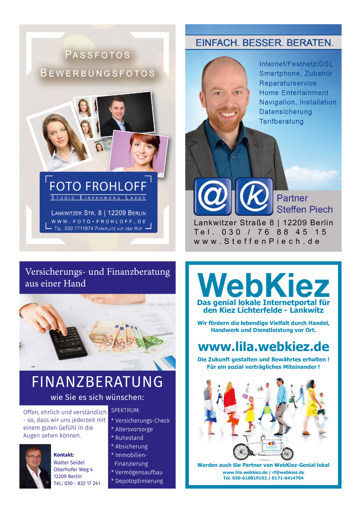 Lankwitzer Straße 8 | 12209 Berlin Te l . 0 3 0 / 7 6 8 8 4 5 1 5 www.SteffenPiech.de  Versicherungs- und Finanzberatung aus einer Hand Das genial lokale Internetportal für den Kiez Lichterfelde - Lankwitz Wir fördern die lebendige Vielfalt durch Handel, Handwerk und Dienstleistung vor Ort.  www.lila.webkiez.de  Die Zukunft gestalten und Bewährtes erhalten ! Für ein sozial verträgliches Miteinander !  Werden auch Sie Partner von WebKiez-Genial lokal www.lila.webkiez.de / rf@webkiez.de Tel. 030-610819102 / 0171-6414704