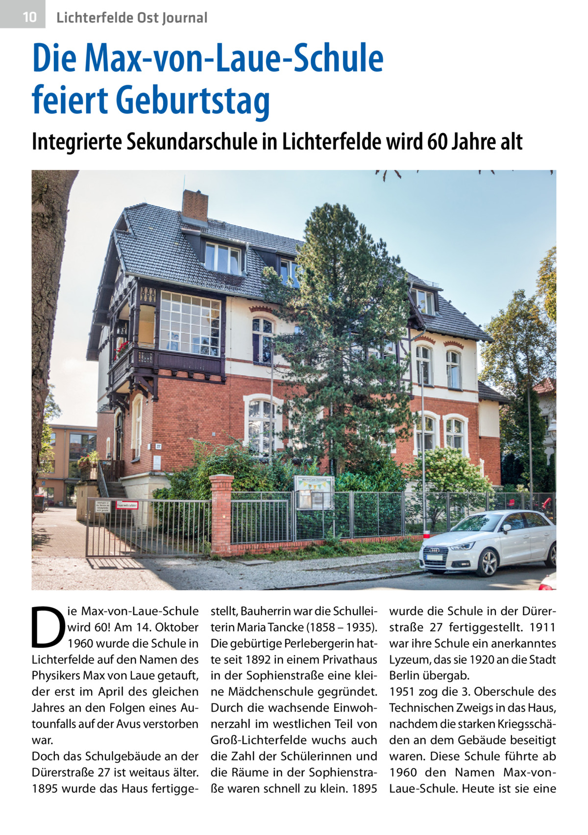 10  Lichterfelde Ost Journal  Die Max-von-Laue-Schule feiert Geburtstag Integrierte Sekundarschule in Lichterfelde wird 60 Jahre alt  D  ie Max-von-Laue-Schule wird 60! Am 14. Oktober 1960 wurde die Schule in Lichterfelde auf den Namen des Physikers Max von Laue getauft, der erst im April des gleichen Jahres an den Folgen eines Autounfalls auf der Avus verstorben war. Doch das Schulgebäude an der Dürerstraße 27 ist weitaus älter. 1895 wurde das Haus fertigge stellt, Bauherrin war die Schulleiterin Maria Tancke (1858 – 1935). Die gebürtige Perlebergerin hatte seit 1892 in einem Privathaus in der Sophienstraße eine kleine Mädchenschule gegründet. Durch die wachsende Einwohnerzahl im westlichen Teil von Groß-Lichterfelde wuchs auch die Zahl der Schülerinnen und die Räume in der Sophienstraße waren schnell zu klein. 1895  wurde die Schule in der Dürerstraße  27 fertiggestellt. 1911 war ihre Schule ein anerkanntes Lyzeum, das sie 1920 an die Stadt Berlin übergab. 1951 zog die 3. Oberschule des Technischen Zweigs in das Haus, nachdem die starken Kriegsschäden an dem Gebäude beseitigt waren. Diese Schule führte ab 1960 den Namen Max-vonLaue-Schule. Heute ist sie eine