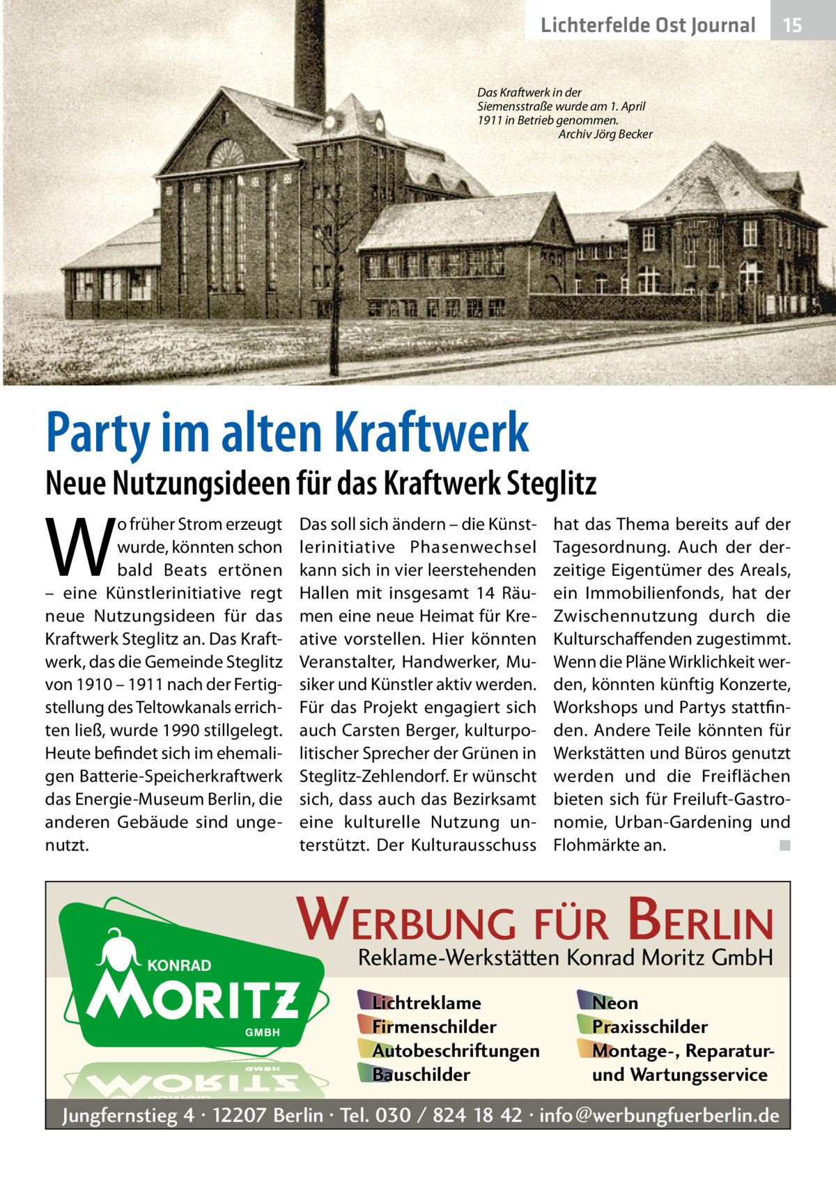 Lichterfelde Ost Journal  15 15  Das Kraftwerk in der Siemensstraße wurde am 1. April 1911 in Betrieb genommen. � Archiv Jörg Becker  Party im alten Kraftwerk  Neue Nutzungsideen für das Kraftwerk Steglitz  W  o früher Strom erzeugt wurde, könnten schon bald Beats ertönen – eine Künstlerinitiative regt neue Nutzungsideen für das Kraftwerk Steglitz an. Das Kraftwerk, das die Gemeinde Steglitz von 1910 – 1911 nach der Fertigstellung des Teltowkanals errichten ließ, wurde 1990 stillgelegt. Heute befindet sich im ehemaligen Batterie-Speicherkraftwerk das Energie-Museum Berlin, die anderen Gebäude sind ungenutzt.  Das soll sich ändern – die Künstlerinitiative Phasenwechsel kann sich in vier leerstehenden Hallen mit insgesamt 14  Räumen eine neue Heimat für Kreative vorstellen. Hier könnten Veranstalter, Handwerker, Musiker und Künstler aktiv werden. Für das Projekt engagiert sich auch Carsten Berger, kulturpolitischer Sprecher der Grünen in Steglitz-Zehlendorf. Er wünscht sich, dass auch das Bezirksamt eine kulturelle Nutzung unterstützt. Der Kulturausschuss  hat das Thema bereits auf der Tagesordnung. Auch der derzeitige Eigentümer des Areals, ein Immobilienfonds, hat der Zwischennutzung durch die Kulturschaffenden zugestimmt. Wenn die Pläne Wirklichkeit werden, könnten künftig Konzerte, Workshops und Partys stattfinden. Andere Teile könnten für Werkstätten und Büros genutzt werden und die Freiflächen bieten sich für Freiluft-Gastronomie, Urban-Gardening und Flohmärkte an. � ◾  WERBUNG FÜR BERLIN Reklame-Werkstätten Konrad Moritz GmbH Lichtreklame Firmenschilder Autobeschriftungen Bauschilder  Neon Praxisschilder Montage-, Reparaturund Wartungsservice  Jungfernstieg 4 · 12207 Berlin · Tel. 030 / 824 18 42 · info@werbungfuerberlin.de