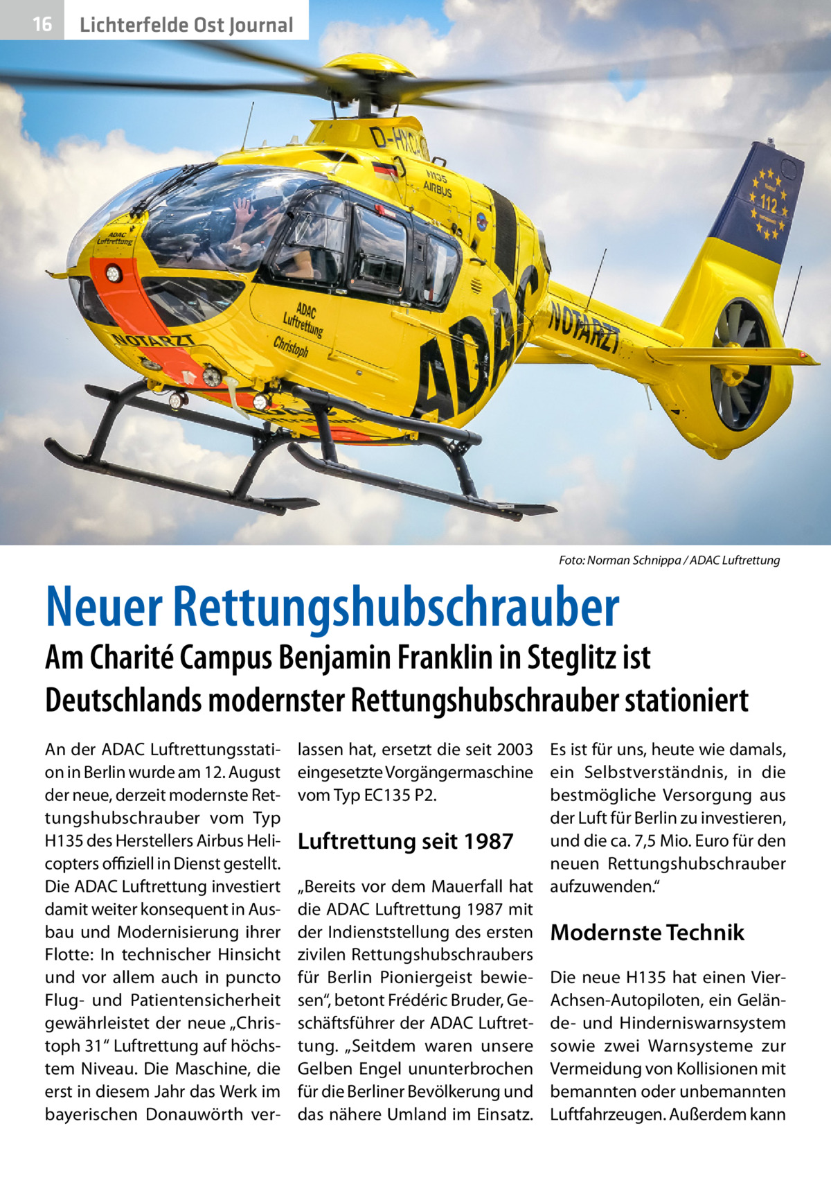 16  Lichterfelde Ost Journal  �  Foto: Norman Schnippa / ADAC Luftrettung  Neuer Rettungshubschrauber  Am Charité Campus Benjamin Franklin in Steglitz ist Deutschlands modernster Rettungshubschrauber stationiert An der ADAC Luftrettungsstation in Berlin wurde am 12. August der neue, derzeit modernste Rettungshubschrauber vom Typ H135 des Herstellers Airbus Helicopters offiziell in Dienst gestellt. Die ADAC Luftrettung investiert damit weiter konsequent in Ausbau und Modernisierung ihrer Flotte: In technischer Hinsicht und vor allem auch in puncto Flug- und Patientensicherheit gewährleistet der neue „Christoph 31“ Luftrettung auf höchstem Niveau. Die Maschine, die erst in diesem Jahr das Werk im bayerischen Donauwörth ver lassen hat, ersetzt die seit 2003 Es ist für uns, heute wie damals, eingesetzte Vorgängermaschine ein Selbstverständnis, in die vom Typ EC135 P2. bestmögliche Versorgung aus der Luft für Berlin zu investieren, und die ca. 7,5 Mio. Euro für den Luftrettung seit 1987 neuen Rettungshubschrauber „Bereits vor dem Mauerfall hat aufzuwenden.“ die ADAC Luftrettung 1987 mit der Indienststellung des ersten Modernste Technik zivilen Rettungshubschraubers für Berlin Pioniergeist bewie- Die neue H135 hat einen Viersen“, betont Frédéric Bruder, Ge- Achsen-Autopiloten, ein Gelänschäftsführer der ADAC Luftret- de- und Hinderniswarnsystem tung. „Seitdem waren unsere sowie zwei Warnsysteme zur Gelben Engel ununterbrochen Vermeidung von Kollisionen mit für die Berliner Bevölkerung und bemannten oder unbemannten das nähere Umland im Einsatz. Luftfahrzeugen. Außerdem kann