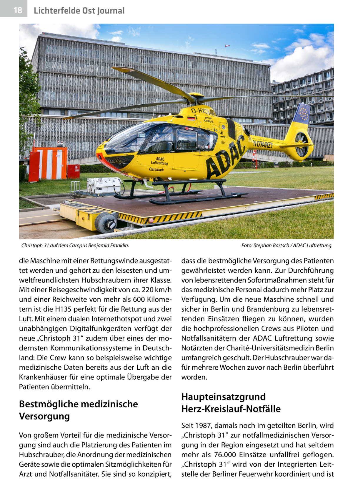 18  Lichterfelde Ost Journal  Christoph 31 auf dem Campus Benjamin Franklin.�  die Maschine mit einer Rettungswinde ausgestattet werden und gehört zu den leisesten und umweltfreundlichsten Hubschraubern ihrer Klasse. Mit einer Reisegeschwindigkeit von ca. 220 km/h und einer Reichweite von mehr als 600 Kilometern ist die H135 perfekt für die Rettung aus der Luft. Mit einem dualen Internethotspot und zwei unabhängigen Digitalfunkgeräten verfügt der neue „Christoph 31“ zudem über eines der modernsten Kommunikationssysteme in Deutschland: Die Crew kann so beispielsweise wichtige medizinische Daten bereits aus der Luft an die Krankenhäuser für eine optimale Übergabe der Patienten übermitteln.  Bestmögliche medizinische Versorgung Von großem Vorteil für die medizinische Versorgung sind auch die Platzierung des Patienten im Hubschrauber, die Anordnung der medizinischen Geräte sowie die optimalen Sitzmöglichkeiten für Arzt und Notfallsanitäter. Sie sind so konzipiert,  Foto: Stephan Bartsch / ADAC Luftrettung  dass die bestmögliche Versorgung des Patienten gewährleistet werden kann. Zur Durchführung von lebensrettenden Sofortmaßnahmen steht für das medizinische Personal dadurch mehr Platz zur Verfügung. Um die neue Maschine schnell und sicher in Berlin und Brandenburg zu lebensrettenden Einsätzen fliegen zu können, wurden die hochprofessionellen Crews aus Piloten und Notfallsanitätern der ADAC Luftrettung sowie Notärzten der Charité-Universitätsmedizin Berlin umfangreich geschult. Der Hubschrauber war dafür mehrere Wochen zuvor nach Berlin überführt worden.  Haupteinsatzgrund Herz-Kreislauf-Notfälle Seit 1987, damals noch im geteilten Berlin, wird „Christoph 31“ zur notfallmedizinischen Versorgung in der Region eingesetzt und hat seitdem mehr als 76.000 Einsätze unfallfrei geflogen. „Christoph  31“ wird von der Integrierten Leitstelle der Berliner Feuerwehr koordiniert und ist