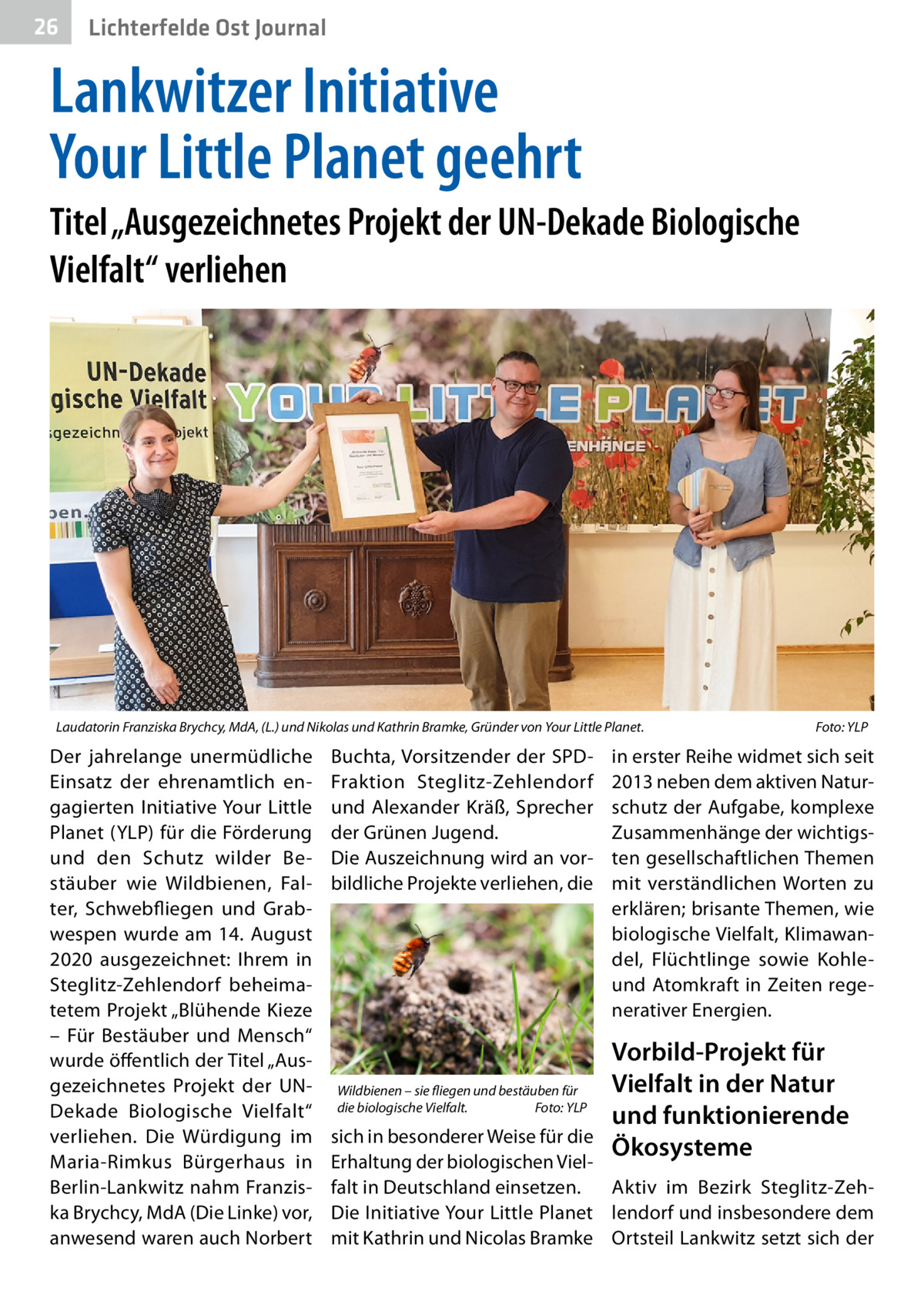 26  Gesundheit Ost Journal Lichterfelde  Lankwitzer Initiative Your Little Planet geehrt Titel „Ausgezeichnetes Projekt der UN-Dekade Biologische Vielfalt“ verliehen  Laudatorin Franziska Brychcy, MdA, (L.) und Nikolas und Kathrin Bramke, Gründer von Your Little Planet.�  Der jahrelange unermüdliche Einsatz der ehrenamtlich engagierten Initiative Your Little Planet (YLP) für die Förderung und den Schutz wilder Bestäuber wie Wildbienen, Falter, Schwebfliegen und Grabwespen wurde am 14. August 2020 ausgezeichnet: Ihrem in Steglitz-Zehlendorf beheimatetem Projekt „Blühende Kieze – Für Bestäuber und Mensch“ wurde öffentlich der Titel „Ausgezeichnetes Projekt der UNDekade Biologische Vielfalt“ verliehen. Die Würdigung im Maria-Rimkus Bürgerhaus in Berlin-Lankwitz nahm Franziska Brychcy, MdA (Die Linke) vor, anwesend waren auch Norbert  Buchta, Vorsitzender der SPDFraktion Steglitz-Zehlendorf und Alexander Kräß, Sprecher der Grünen Jugend. Die Auszeichnung wird an vorbildliche Projekte verliehen, die  Wildbienen – sie fliegen und bestäuben für die biologische Vielfalt.� Foto: YLP  Foto: YLP  in erster Reihe widmet sich seit 2013 neben dem aktiven Naturschutz der Aufgabe, komplexe Zusammenhänge der wichtigsten gesellschaftlichen Themen mit verständlichen Worten zu erklären; brisante Themen, wie biologische Vielfalt, Klimawandel, Flüchtlinge sowie Kohleund Atomkraft in Zeiten regenerativer Energien.  Vorbild-Projekt für Vielfalt in der Natur und funktionierende Ökosysteme  sich in besonderer Weise für die Erhaltung der biologischen Vielfalt in Deutschland einsetzen. Aktiv im Bezirk Steglitz-ZehDie Initiative Your Little Planet lendorf und insbesondere dem mit Kathrin und Nicolas Bramke Ortsteil Lankwitz setzt sich der