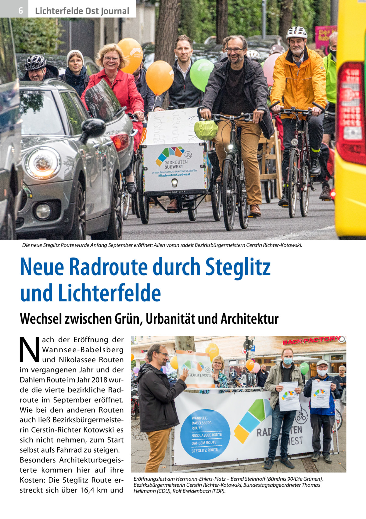 6  Lichterfelde Ost Journal  Die neue Steglitz Route wurde Anfang September eröffnet: Allen voran radelt Bezirksbürgermeistern Cerstin Richter-Kotowski.  Neue Radroute durch Steglitz und Lichterfelde Wechsel zwischen Grün, Urbanität und Architektur  N  ach der Eröffnung der Wannsee -Babelsberg und Nikolassee Routen im vergangenen Jahr und der Dahlem Route im Jahr 2018 wurde die vierte bezirkliche Rad­ route im September eröffnet. Wie bei den anderen Routen auch ließ Bezirksbürgermeisterin Cerstin-Richter Kotowski es sich nicht nehmen, zum Start selbst aufs Fahrrad zu steigen. Besonders Architekturbegeisterte kommen hier auf ihre Kosten: Die Steglitz Route erstreckt sich über 16,4  km und  Eröffnungsfest am Hermann-Ehlers-Platz – Bernd Steinhoff (Bündnis 90/Die Grünen), Bezirksbürgermeisterin Cerstin Richter-Kotowski, Bundestagsabgeordneter Thomas Heilmann (CDU), Rolf Breidenbach (FDP).