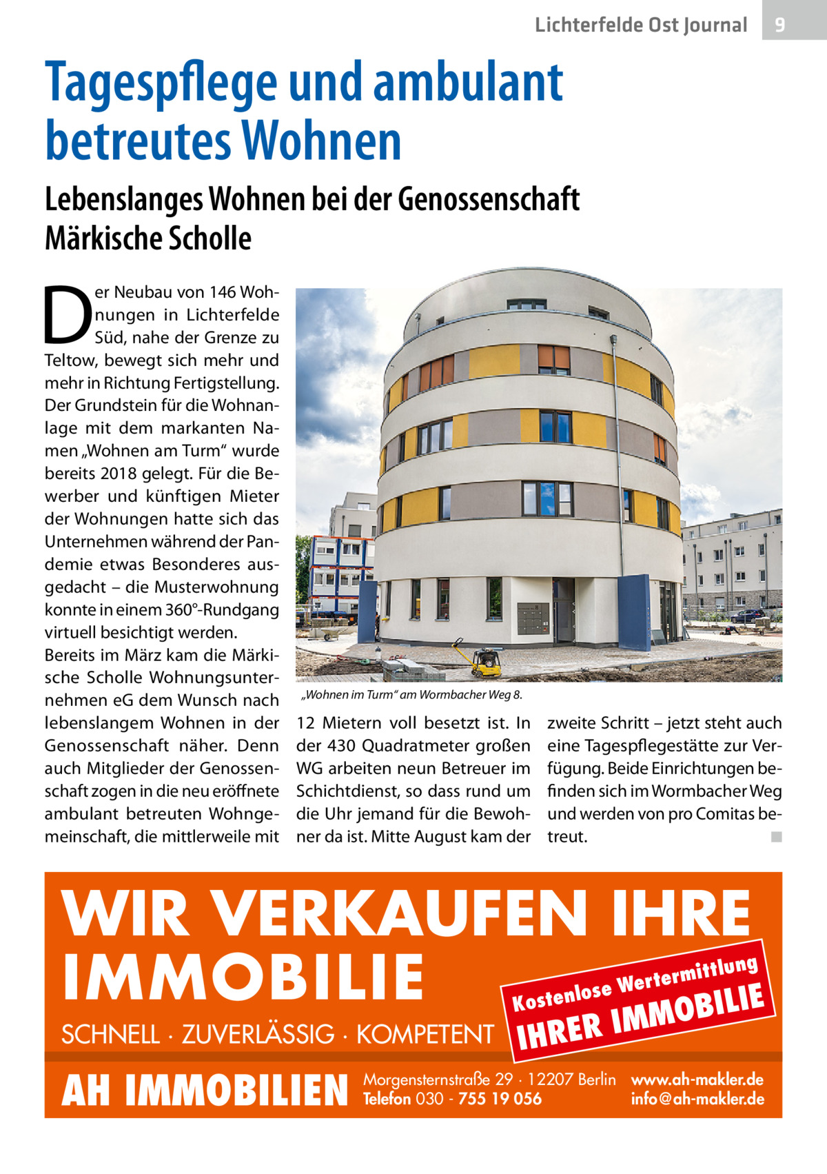 Lichterfelde Ost Journal  9  Tagespflege und ambulant betreutes Wohnen Lebenslanges Wohnen bei der Genossenschaft Märkische Scholle  D  er Neubau von 146 Wohnungen in Lichterfelde Süd, nahe der Grenze zu Teltow, bewegt sich mehr und mehr in Richtung Fertigstellung. Der Grundstein für die Wohnanlage mit dem markanten Namen „Wohnen am Turm“ wurde bereits 2018 gelegt. Für die Bewerber und künftigen Mieter der Wohnungen hatte sich das Unternehmen während der Pandemie etwas Besonderes ausgedacht – die Musterwohnung konnte in einem 360°-Rundgang virtuell besichtigt werden. Bereits im März kam die Märkische Scholle Wohnungsunternehmen eG dem Wunsch nach lebenslangem Wohnen in der Genossenschaft näher. Denn auch Mitglieder der Genossenschaft zogen in die neu eröffnete ambulant betreuten Wohngemeinschaft, die mittlerweile mit  „Wohnen im Turm“ am Wormbacher Weg 8.  12  Mietern voll besetzt ist. In der 430  Quadratmeter großen WG arbeiten neun Betreuer im Schichtdienst, so dass rund um die Uhr jemand für die Bewohner da ist. Mitte August kam der  zweite Schritt – jetzt steht auch eine Tagespflegestätte zur Verfügung. Beide Einrichtungen befinden sich im Wormbacher Weg und werden von pro Comitas betreut. ◾  WIR VERKAUFEN IHRE IMMOBILIE IE MOBIL ittlung  rterm ose We l n e t s o  K  SCHNELL · ZUVERLÄSSIG · KOMPETENT  AH IMMOBILIEN  IHRER  IM  Morgensternstraße 29 · 12207 Berlin www.ah-makler.de Telefon 030 - 755 19 056 info@ah-makler.de