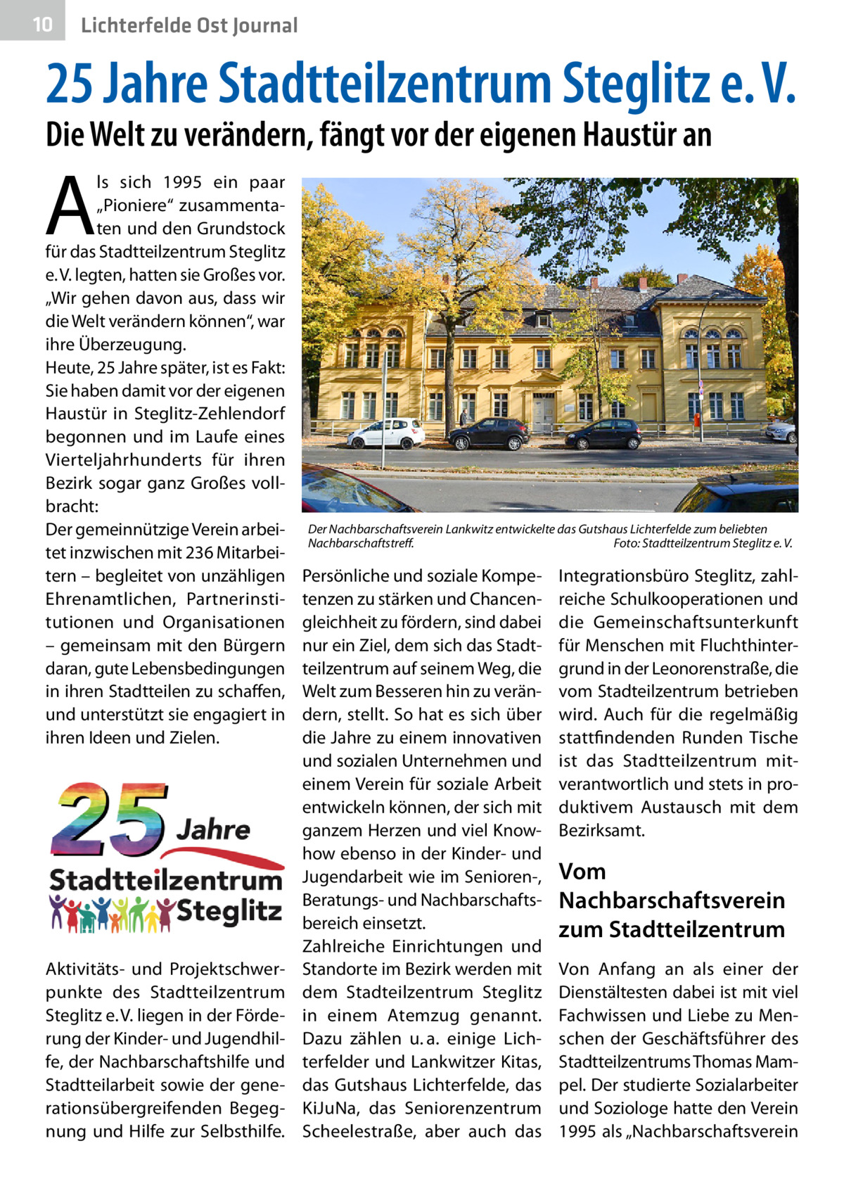 10  Lichterfelde Ost Journal  25 Jahre Stadtteilzentrum Steglitz e. V. Die Welt zu verändern, fängt vor der eigenen Haustür an  A  ls sich 1995 ein paar „­Pioniere“ zusammentaten und den Grundstock für das Stadtteilzentrum Steglitz e. V. legten, hatten sie Großes vor. „Wir gehen davon aus, dass wir die Welt verändern können“, war ihre Überzeugung. Heute, 25 Jahre später, ist es Fakt: Sie haben damit vor der eigenen Haustür in Steglitz-Zehlendorf begonnen und im Laufe eines Vierteljahrhunderts für ihren Bezirk sogar ganz Großes vollbracht: Der gemeinnützige Verein arbeitet inzwischen mit 236 Mitarbeitern – begleitet von unzähligen Ehrenamtlichen, Partnerinstitutionen und Organisationen – gemeinsam mit den Bürgern daran, gute Lebensbedingungen in ihren Stadtteilen zu schaffen, und unterstützt sie engagiert in ihren Ideen und Zielen.  Aktivitäts- und Projektschwerpunkte des Stadtteilzentrum Steglitz e. V. liegen in der Förderung der Kinder- und Jugendhilfe, der Nachbarschaftshilfe und Stadtteilarbeit sowie der generationsübergreifenden Begegnung und Hilfe zur Selbsthilfe.  Der Nachbarschaftsverein Lankwitz entwickelte das Gutshaus Lichterfelde zum beliebten Nachbarschaftstreff.� Foto: Stadtteilzentrum Steglitz e. V.  Persönliche und soziale Kompetenzen zu stärken und Chancengleichheit zu fördern, sind dabei nur ein Ziel, dem sich das Stadtteilzentrum auf seinem Weg, die Welt zum Besseren hin zu verändern, stellt. So hat es sich über die Jahre zu einem innovativen und sozialen Unternehmen und einem Verein für soziale Arbeit entwickeln können, der sich mit ganzem Herzen und viel Knowhow ebenso in der Kinder- und Jugendarbeit wie im Senioren-, Beratungs- und Nachbarschaftsbereich einsetzt. Zahlreiche Einrichtungen und Standorte im Bezirk werden mit dem Stadteilzentrum Steglitz in einem Atemzug genannt. Dazu zählen u. a. einige Lichterfelder und Lankwitzer Kitas, das Gutshaus Lichterfelde, das KiJuNa, das Seniorenzentrum Scheelestraße, aber auch das  Integrationsbüro Steglitz, zahlreiche Schulkooperationen und die Gemeinschaftsunterkunft für Menschen mit Fluchthintergrund in der Leonorenstraße, die vom Stadteilzentrum betrieben wird. Auch für die regelmäßig stattfindenden Runden Tische ist das Stadtteilzentrum mitverantwortlich und stets in produktivem Austausch mit dem Bezirksamt.  Vom Nachbarschaftsverein zum Stadtteilzentrum Von Anfang an als einer der Dienstältesten dabei ist mit viel Fachwissen und Liebe zu Menschen der Geschäftsführer des Stadtteilzentrums Thomas Mampel. Der studierte Sozialarbeiter und Soziologe hatte den Verein 1995 als „Nachbarschaftsverein