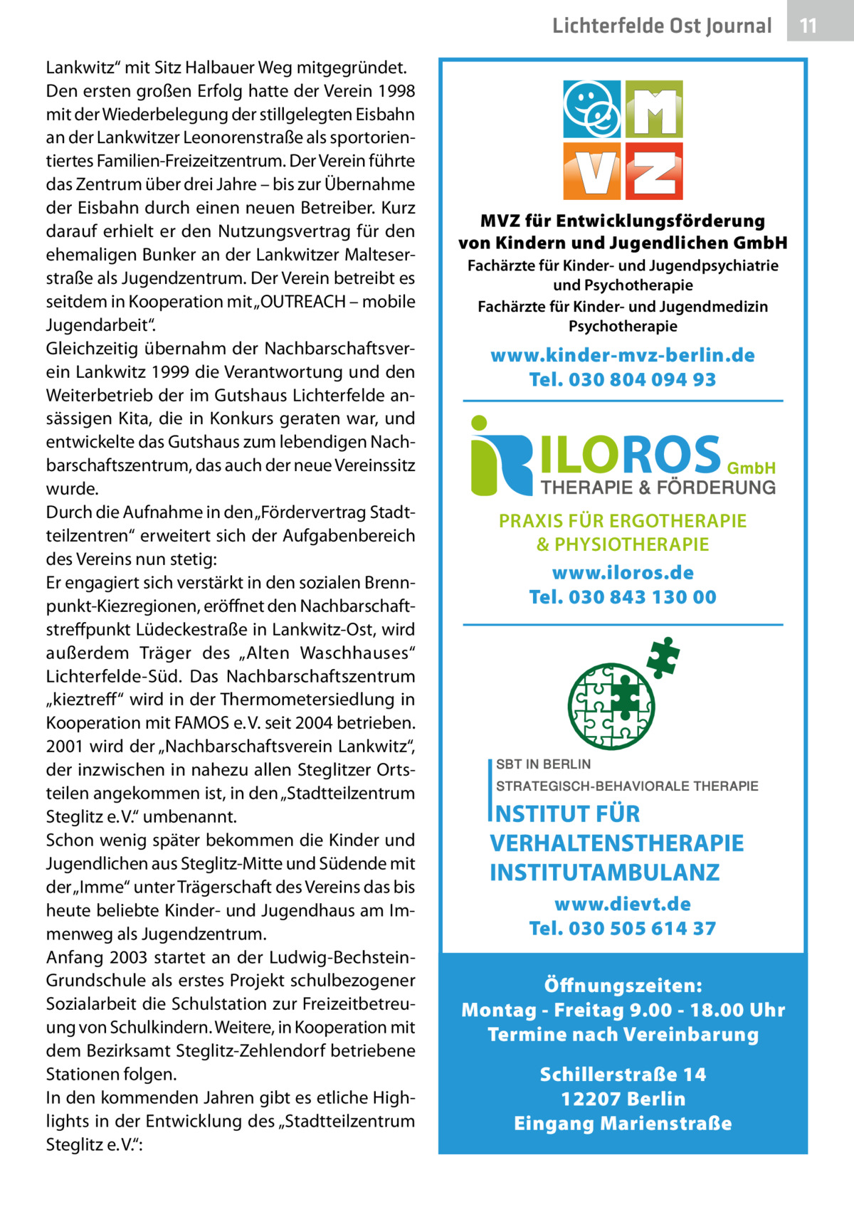 Lichterfelde Ost Journal Lankwitz“ mit Sitz Halbauer Weg mitgegründet. Den ersten großen Erfolg hatte der Verein 1998 mit der Wiederbelegung der stillgelegten Eisbahn an der Lankwitzer Leonorenstraße als sportorientiertes Familien-Freizeitzentrum. Der Verein führte das Zentrum über drei Jahre – bis zur Übernahme der Eisbahn durch einen neuen Betreiber. Kurz darauf erhielt er den Nutzungsvertrag für den ehemaligen Bunker an der Lankwitzer Malteserstraße als Jugendzentrum. Der Verein betreibt es seitdem in Kooperation mit „OUTREACH – mobile Jugendarbeit“. Gleichzeitig übernahm der Nachbarschaftsverein Lankwitz 1999 die Verantwortung und den Weiterbetrieb der im Gutshaus Lichterfelde ansässigen Kita, die in Konkurs geraten war, und entwickelte das Gutshaus zum lebendigen Nachbarschaftszentrum, das auch der neue Vereinssitz wurde. Durch die Aufnahme in den „Fördervertrag Stadtteilzentren“ erweitert sich der Aufgabenbereich des Vereins nun stetig: Er engagiert sich verstärkt in den sozialen Brennpunkt-Kiezregionen, eröffnet den Nachbarschaftstreffpunkt Lüdeckestraße in Lankwitz-Ost, wird außerdem Träger des „Alten Waschhauses“ Lichterfelde-Süd. Das Nachbarschaftszentrum „kieztreff “ wird in der Thermometersiedlung in Kooperation mit FAMOS e. V. seit 2004 betrieben. 2001 wird der „Nachbarschaftsverein Lankwitz“, der inzwischen in nahezu allen Steglitzer Ortsteilen angekommen ist, in den „Stadtteilzentrum Steglitz e. V.“ umbenannt. Schon wenig später bekommen die Kinder und Jugendlichen aus Steglitz-Mitte und Südende mit der „Imme“ unter Trägerschaft des Vereins das bis heute beliebte Kinder- und Jugendhaus am Immenweg als Jugendzentrum. Anfang 2003 startet an der Ludwig-BechsteinGrundschule als erstes Projekt schulbezogener Sozialarbeit die Schulstation zur Freizeitbetreuung von Schulkindern. Weitere, in Kooperation mit dem Bezirksamt Steglitz-Zehlendorf betriebene Stationen folgen. In den kommenden Jahren gibt es etliche Highlights in der Entwicklung des „Stadtteilzentrum Steglitz e. V.“:  MVZ für Entwicklungsförderung von Kindern und Jugendlichen GmbH Fachärzte für Kinder- und Jugendpsychiatrie und Psychotherapie Fachärzte für Kinder- und Jugendmedizin Psychotherapie  www.kinder-mvz-berlin.de Tel. 030 804 094 93  PRAXIS FÜR ERGOTHERAPIE & PHYSIOTHERAPIE www.iloros.de Tel. 030 843 130 00  www.dievt.de Tel. 030 505 614 37 Öffnungszeiten: Montag - Freitag 9.00 - 18.00 Uhr Termine nach Vereinbarung Schillerstraße 14 12207 Berlin Eingang Marienstraße  11 11