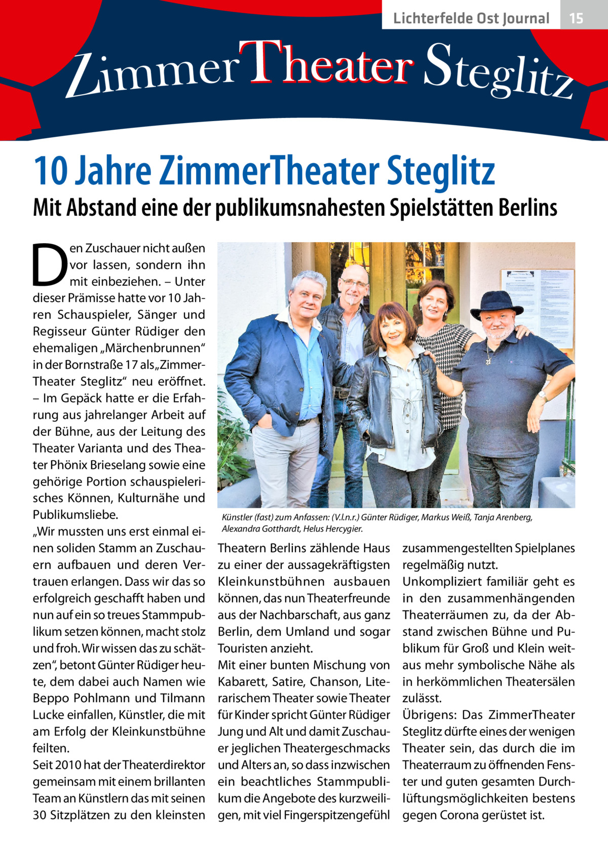 Lichterfelde Ost Journal  15 15  10 Jahre ZimmerTheater Steglitz  Mit Abstand eine der publikumsnahesten Spielstätten Berlins  D  en Zuschauer nicht außen vor lassen, sondern ihn mit einbeziehen. – Unter dieser Prämisse hatte vor 10 Jahren Schauspieler, Sänger und Regisseur Günter Rüdiger den ehemaligen „Märchenbrunnen“ in der Bornstraße 17 als „ZimmerTheater Steglitz“ neu eröffnet. – Im Gepäck hatte er die Erfahrung aus jahrelanger Arbeit auf der Bühne, aus der Leitung des Theater Varianta und des Theater Phönix Brieselang sowie eine gehörige Portion schauspielerisches Können, Kulturnähe und Publikumsliebe. „Wir mussten uns erst einmal einen soliden Stamm an Zuschauern aufbauen und deren Vertrauen erlangen. Dass wir das so erfolgreich geschafft haben und nun auf ein so treues Stammpublikum setzen können, macht stolz und froh. Wir wissen das zu schätzen“, betont Günter Rüdiger heute, dem dabei auch Namen wie Beppo Pohlmann und Tilmann Lucke einfallen, Künstler, die mit am Erfolg der Kleinkunstbühne feilten. Seit 2010 hat der Theaterdirektor gemeinsam mit einem brillanten Team an Künstlern das mit seinen 30 Sitzplätzen zu den kleinsten  Künstler (fast) zum Anfassen: (V.l.n.r.) Günter Rüdiger, Markus Weiß, Tanja Arenberg, Alexandra Gotthardt, Helus Hercygier.  Theatern Berlins zählende Haus zu einer der aussagekräftigsten Kleinkunstbühnen ausbauen können, das nun Theaterfreunde aus der Nachbarschaft, aus ganz Berlin, dem Umland und sogar Touristen anzieht. Mit einer bunten Mischung von Kabarett, Satire, Chanson, Literarischem Theater sowie Theater für Kinder spricht Günter Rüdiger Jung und Alt und damit Zuschauer jeglichen Theatergeschmacks und Alters an, so dass inzwischen ein beachtliches Stammpublikum die Angebote des kurzweiligen, mit viel Fingerspitzengefühl  zusammengestellten Spielplanes regelmäßig nutzt. Unkompliziert familiär geht es in den zusammenhängenden Theaterräumen zu, da der Abstand zwischen Bühne und Publikum für Groß und Klein weitaus mehr symbolische Nähe als in herkömmlichen Theatersälen zulässt. Übrigens: Das ZimmerTheater Steglitz dürfte eines der wenigen Theater sein, das durch die im Theaterraum zu öffnenden Fenster und guten gesamten Durchlüftungsmöglichkeiten bestens gegen Corona gerüstet ist.