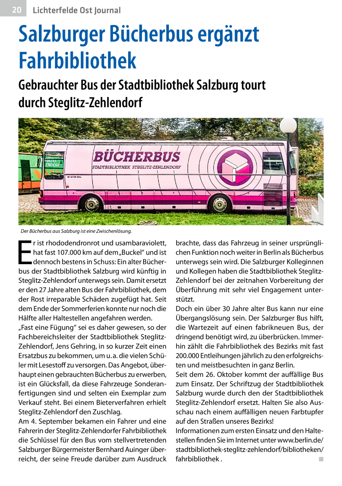 20  Gesundheit Ost Journal Lichterfelde  Salzburger Bücherbus ergänzt Fahrbibliothek Gebrauchter Bus der Stadtbibliothek Salzburg tourt durch Steglitz-Zehlendorf  Der Bücherbus aus Salzburg ist eine Zwischenlösung.  E  r ist rhododendronrot und usambaraviolett, hat fast 107.000 km auf dem „Buckel“ und ist dennoch bestens in Schuss: Ein alter Bücherbus der Stadtbibliothek Salzburg wird künftig in Steglitz-Zehlendorf unterwegs sein. Damit ersetzt er den 27 Jahre alten Bus der Fahrbibliothek, dem der Rost irreparable Schäden zugefügt hat. Seit dem Ende der Sommerferien konnte nur noch die Hälfte aller Haltestellen angefahren werden. „Fast eine Fügung“ sei es daher gewesen, so der Fachbereichsleiter der Stadtbibliothek SteglitzZehlendorf, Jens Gehring, in so kurzer Zeit einen Ersatzbus zu bekommen, um u. a. die vielen Schüler mit Lesestoff zu versorgen. Das Angebot, überhaupt einen gebrauchten Bücherbus zu erwerben, ist ein Glücksfall, da diese Fahrzeuge Sonderanfertigungen sind und selten ein Exemplar zum Verkauf steht. Bei einem Bieterverfahren erhielt Steglitz-Zehlendorf den Zuschlag. Am 4. September bekamen ein Fahrer und eine Fahrerin der Steglitz-Zehlendorfer Fahrbibliothek die Schlüssel für den Bus vom stellvertretenden Salzburger Bürgermeister Bernhard Auinger überreicht, der seine Freude darüber zum Ausdruck  brachte, dass das Fahrzeug in seiner ursprünglichen Funktion noch weiter in Berlin als Bücherbus unterwegs sein wird. Die Salzburger Kolleginnen und Kollegen haben die Stadtbibliothek SteglitzZehlendorf bei der zeitnahen Vorbereitung der Überführung mit sehr viel Engagement unterstützt. Doch ein über 30 Jahre alter Bus kann nur eine Übergangslösung sein. Der Salzburger Bus hilft, die Wartezeit auf einen fabrikneuen Bus, der dringend benötigt wird, zu überbrücken. Immerhin zählt die Fahrbibliothek des Bezirks mit fast 200.000 Entleihungen jährlich zu den erfolgreichsten und meistbesuchten in ganz Berlin. Seit dem 26. Oktober kommt der auffällige Bus zum Einsatz. Der Schriftzug der Stadtbibliothek Salzburg wurde durch den der Stadtbibliothek Steglitz-Zehlendorf ersetzt. Halten Sie also Ausschau nach einem auffälligen neuen Farbtupfer auf den Straßen unseres Bezirks! Informationen zum ersten Einsatz und den Haltestellen finden Sie im Internet unter www.berlin.de/ stadtbibliothek-steglitz-zehlendorf/bibliotheken/ fahrbibliothek . � ◾