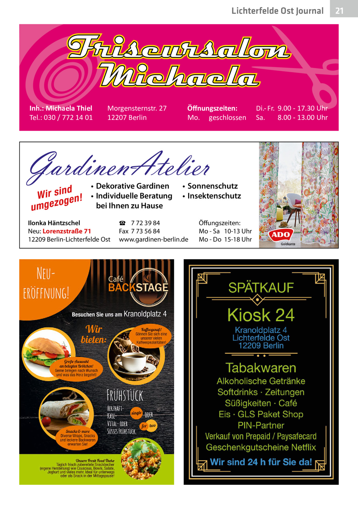 Lichterfelde Ost Journal  Inh.: Michaela Thiel Tel.: 030 / 772 14 01  Morgensternstr. 27 12207 Berlin  Öﬀnungszeiten: Mo. geschlossen  GardinenAtelier d Wir sin en! g o umgez  • Dekorative Gardinen • Individuelle Beratung bei Ihnen zu Hause  Ilonka Häntzschel Neu: Lorenzstraße 71 12209 Berlin-Lichterfelde Ost  • Sonnenschutz • Insektenschutz  ☎ 7 72 39 84 Fax 7 73 56 84 www.gardinen-berlin.de  Öffungszeiten: Mo - Sa 10-13 Uhr Mo - Do 15-18 Uhr  Di.- Fr. 9.00 - 17.30 Uhr Sa. 8.00 - 13.00 Uhr  21 21