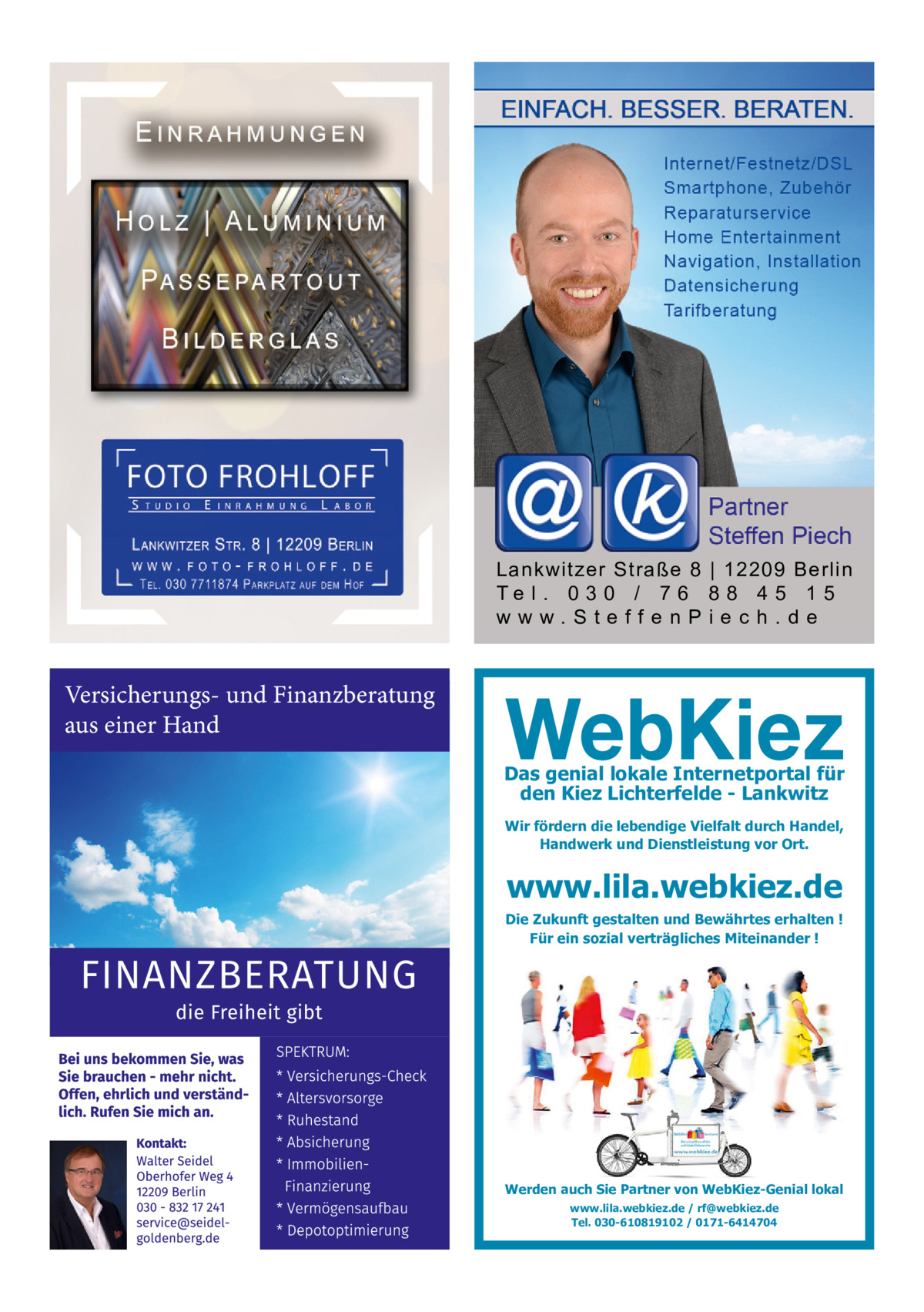 Lankwitzer Straße 8 | 12209 Berlin Te l . 0 3 0 / 7 6 8 8 4 5 1 5 www.SteffenPiech.de  Versicherungs- und Finanzberatung aus einer Hand Das genial lokale Internetportal für den Kiez Lichterfelde - Lankwitz Wir fördern die lebendige Vielfalt durch Handel, Handwerk und Dienstleistung vor Ort.  www.lila.webkiez.de  Die Zukunft gestalten und Bewährtes erhalten ! Für ein sozial verträgliches Miteinander !  Werden auch Sie Partner von WebKiez-Genial lokal www.lila.webkiez.de / rf@webkiez.de Tel. 030-610819102 / 0171-6414704