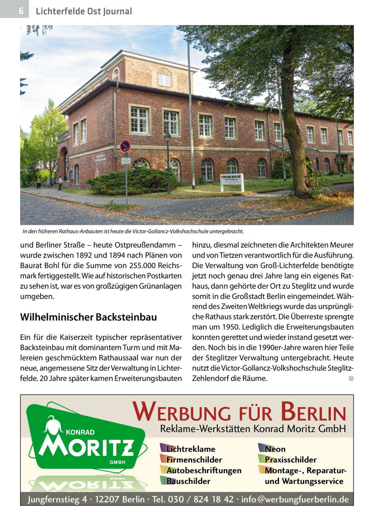 6  Lichterfelde Ost Journal  In den früheren Rathaus-Anbauten ist heute die Victor-Gollancz-Volkshochschule untergebracht.  und Berliner Straße – heute Ostpreußendamm – wurde zwischen 1892 und 1894 nach Plänen von Baurat Bohl für die Summe von 255.000 Reichsmark fertiggestellt. Wie auf historischen Postkarten zu sehen ist, war es von großzügigen Grünanlagen umgeben.  Wilhelminischer Backsteinbau Ein für die Kaiserzeit typischer repräsentativer Backsteinbau mit dominantem Turm und mit Malereien geschmücktem Rathaussaal war nun der neue, angemessene Sitz der Verwaltung in Lichterfelde. 20 Jahre später kamen Erweiterungsbauten  hinzu, diesmal zeichneten die Architekten Meurer und von Tietzen verantwortlich für die Ausführung. Die Verwaltung von Groß-Lichterfelde benötigte jetzt noch genau drei Jahre lang ein eigenes Rathaus, dann gehörte der Ort zu Steglitz und wurde somit in die Großstadt Berlin eingemeindet. Während des Zweiten Weltkriegs wurde das ursprüngliche Rathaus stark zerstört. Die Überreste sprengte man um 1950. Lediglich die Erweiterungsbauten konnten gerettet und wieder instand gesetzt werden. Noch bis in die 1990er-Jahre waren hier Teile der Steglitzer Verwaltung untergebracht. Heute nutzt die Victor-Gollancz-Volkshochschule SteglitzZehlendorf die Räume.� ◾  WERBUNG FÜR BERLIN Reklame-Werkstätten Konrad Moritz GmbH Lichtreklame Firmenschilder Autobeschriftungen Bauschilder  Neon Praxisschilder Montage-, Reparaturund Wartungsservice  Jungfernstieg 4 · 12207 Berlin · Tel. 030 / 824 18 42 · info@werbungfuerberlin.de