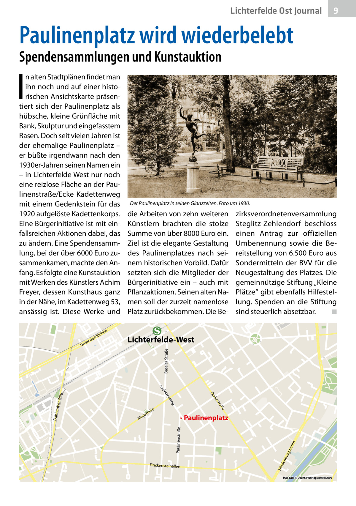 Lichterfelde Ost Journal  9  Paulinenplatz wird wiederbelebt Spendensammlungen und Kunstauktion  I  n alten Stadtplänen findet man ihn noch und auf einer historischen Ansichtskarte präsentiert sich der Paulinenplatz als hübsche, kleine Grünfläche mit Bank, Skulptur und eingefasstem Rasen. Doch seit vielen Jahren ist der ehemalige Paulinenplatz – er büßte irgendwann nach den 1930er-Jahren seinen Namen ein – in Lichterfelde West nur noch eine reizlose Fläche an der Paulinenstraße/Ecke Kadettenweg mit einem Gedenkstein für das 1920 aufgelöste Kadettenkorps. Eine Bürgerinitiative ist mit einfallsreichen Aktionen dabei, das zu ändern. Eine Spendensammlung, bei der über 6000 Euro zusammenkamen, machte den Anfang. Es folgte eine Kunstauktion mit Werken des Künstlers Achim Freyer, dessen Kunsthaus ganz in der Nähe, im Kadettenweg 53, ansässig ist. Diese Werke und en  rd nte  Lichterfelde-West Baseler Straße  U  zirksverordnetenversammlung Steglitz-Zehlendorf beschloss einen Antrag zur offiziellen Umbenennung sowie die Bereitstellung von 6.500 Euro aus Sondermitteln der BVV für die Neugestaltung des Platzes. Die gemeinnützige Stiftung „Kleine Plätze“ gibt ebenfalls Hilfestellung. Spenden an die Stiftung sind steuerlich absetzbar.� ◾  n  he  Eic  Der Paulinenplatz in seinen Glanzzeiten. Foto um 1930.  die Arbeiten von zehn weiteren Künstlern brachten die stolze Summe von über 8000 Euro ein. Ziel ist die elegante Gestaltung des Paulinenplatzes nach seinem historischen Vorbild. Dafür setzten sich die Mitglieder der Bürgerinitiative ein – auch mit Pflanzaktionen. Seinen alten Namen soll der zurzeit namenlose Platz zurückbekommen. Die Be Ka  Finckensteinallee  m dam bu rg  Paulinenstraße  Paulinenplatz  Hin den  Weg mber Dahle  ße  tra  es  eg nw  tte  ak Dr  de ße  tra  gs  Rin  Map data © OpenStreetMap contributors