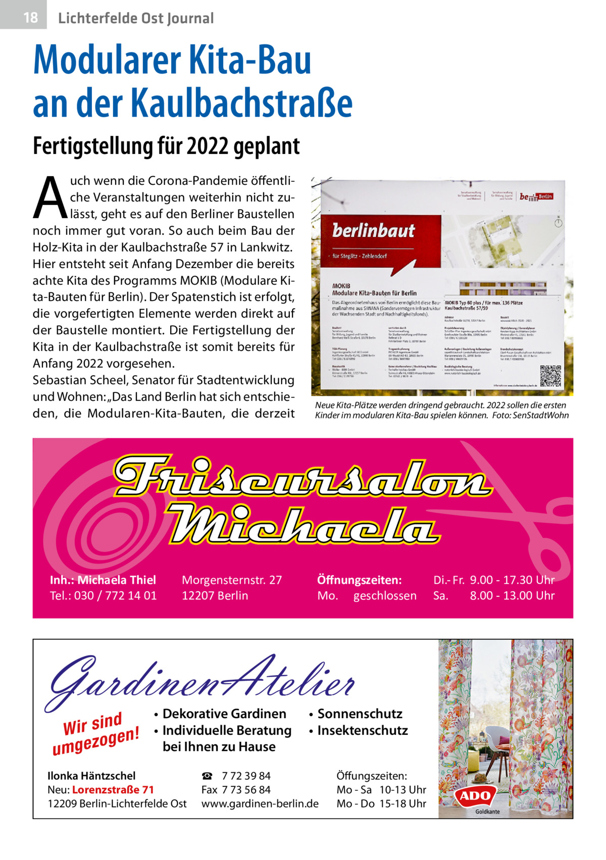 18  Gesundheit Ost Journal Lichterfelde  Modularer Kita-Bau an der Kaulbachstraße Fertigstellung für 2022 geplant  A  uch wenn die Corona-Pandemie öffentliche Veranstaltungen weiterhin nicht zulässt, geht es auf den Berliner Baustellen noch immer gut voran. So auch beim Bau der Holz-Kita in der Kaulbachstraße 57 in Lankwitz. Hier entsteht seit Anfang Dezember die bereits achte Kita des Programms MOKIB (Modulare Kita-Bauten für Berlin). Der Spatenstich ist erfolgt, die vorgefertigten Elemente werden direkt auf der Baustelle montiert. Die Fertigstellung der Kita in der Kaulbachstraße ist somit bereits für Anfang 2022 vorgesehen. Sebastian Scheel, Senator für Stadtentwicklung und Wohnen: „Das Land Berlin hat sich entschieden, die Modularen-Kita-Bauten, die derzeit  Inh.: Michaela Thiel Tel.: 030 / 772 14 01  Morgensternstr. 27 12207 Berlin  Neue Kita-Plätze werden dringend gebraucht. 2022 sollen die ersten Kinder im modularen Kita-Bau spielen können.� Foto: SenStadtWohn  Öﬀnungszeiten: Mo. geschlossen  GardinenAtelier d Wir sin en! g o umgez  • Dekorative Gardinen • Individuelle Beratung bei Ihnen zu Hause  Ilonka Häntzschel Neu: Lorenzstraße 71 12209 Berlin-Lichterfelde Ost  • Sonnenschutz • Insektenschutz  ☎ 7 72 39 84 Fax 7 73 56 84 www.gardinen-berlin.de  Öffungszeiten: Mo - Sa 10-13 Uhr Mo - Do 15-18 Uhr  Di.- Fr. 9.00 - 17.30 Uhr Sa. 8.00 - 13.00 Uhr