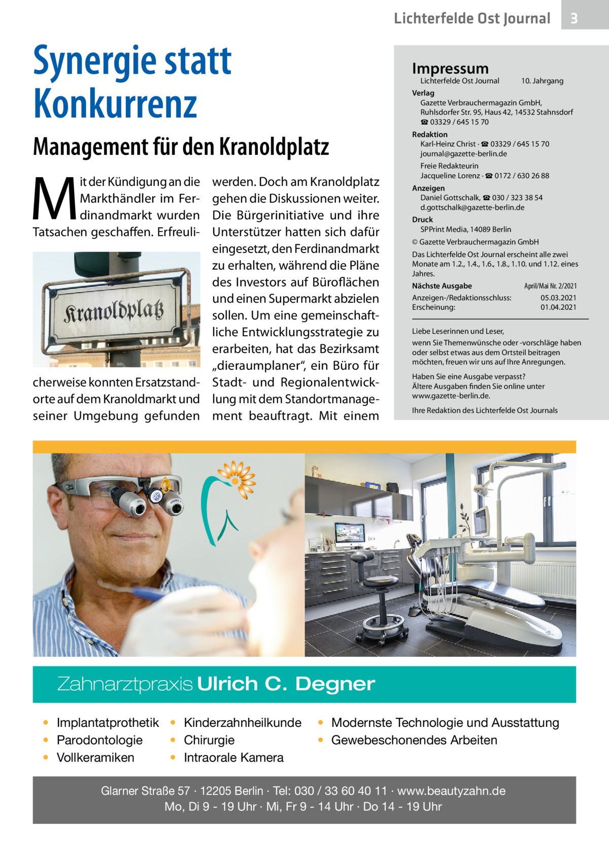 Lichterfelde Ost Journal  Synergie statt Konkurrenz  Impressum  Lichterfelde Ost Journal	  10. Jahrgang  Verlag Gazette Verbrauchermagazin GmbH, Ruhlsdorfer Str. 95, Haus 42, 14532 Stahnsdorf ☎ 03329 / 645 15 70  Management für den Kranoldplatz  M  it der Kündigung an die Markthändler im Ferdinandmarkt wurden Tatsachen geschaffen. Erfreuli werden. Doch am Kranoldplatz gehen die Diskussionen weiter. Die Bürgerinitiative und ihre Unterstützer hatten sich dafür eingesetzt, den Ferdinandmarkt zu erhalten, während die Pläne des Investors auf Büroflächen und einen Supermarkt abzielen sollen. Um eine gemeinschaftliche Entwicklungsstrategie zu erarbeiten, hat das Bezirksamt „dieraumplaner“, ein Büro für cherweise konnten Ersatzstand- Stadt- und Regionalentwickorte auf dem Kranoldmarkt und lung mit dem Standortmanageseiner Umgebung gefunden ment beauftragt. Mit einem  Redaktion Karl-Heinz Christ · ☎ 03329 / 645 15 70 journal@gazette-berlin.de Freie Redakteurin Jacqueline Lorenz · ☎ 0172 / 630 26 88 Anzeigen Daniel Gottschalk, ☎ 030 / 323 38 54 d.gottschalk@gazette-berlin.de Druck SPPrint Media, 14089 Berlin © Gazette Verbrauchermagazin GmbH Das Lichterfelde Ost Journal erscheint alle zwei Monate am 1.2., 1.4., 1.6., 1.8., 1.10. und 1.12. eines Jahres. April/Mai Nr. 2/2021 Nächste Ausgabe 	 Anzeigen-/Redaktionsschluss:	05.03.2021 Erscheinung:	01.04.2021 Liebe Leserinnen und Leser, wenn Sie Themenwünsche oder -vorschläge haben oder selbst etwas aus dem Ortsteil beitragen möchten, freuen wir uns auf Ihre Anregungen. Haben Sie eine Ausgabe verpasst? Ältere Ausgaben finden Sie online unter www.gazette-berlin.de. Ihre Redaktion des Lichterfelde Ost Journals  Zahnarztpraxis Ulrich C. Degner • Implantatprothetik • Kinderzahnheilkunde • Chirurgie • Parodontologie • Intraorale Kamera • Vollkeramiken  3  • Modernste Technologie und Ausstattung • Gewebeschonendes Arbeiten  Glarner Straße 57 · 12205 Berlin · Tel: 030 / 33 60 40 11 · www.beautyzahn.de Mo, Di 9 - 19 Uhr · Mi, Fr 9 - 14 Uhr · Do 14 - 19 Uhr