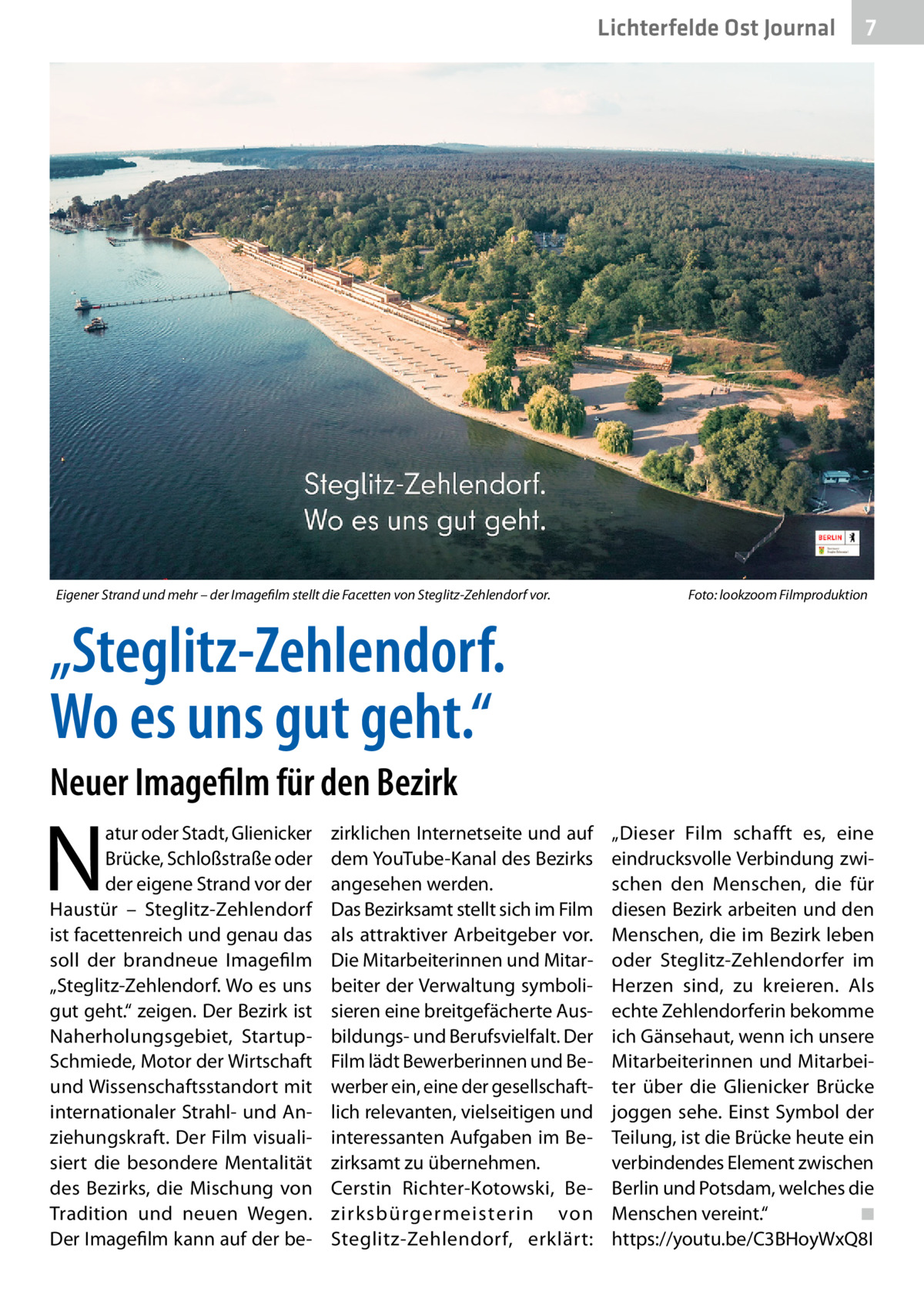 Lichterfelde Ost Journal  Eigener Strand und mehr – der Imagefilm stellt die Facetten von Steglitz-Zehlendorf vor.�  7 7  Foto: lookzoom Filmproduktion  „Steglitz-Zehlendorf. Wo es uns gut geht.“ Neuer Imagefilm für den Bezirk  N  atur oder Stadt, Glienicker Brücke, Schloßstraße oder der eigene Strand vor der Haustür – Steglitz-Zehlendorf ist facettenreich und genau das soll der brandneue Imagefilm „Steglitz-Zehlendorf. Wo es uns gut geht.“ zeigen. Der Bezirk ist Naherholungsgebiet, StartupSchmiede, Motor der Wirtschaft und Wissenschaftsstandort mit internationaler Strahl- und Anziehungskraft. Der Film visualisiert die besondere Mentalität des Bezirks, die Mischung von Tradition und neuen Wegen. Der Imagefilm kann auf der be zirklichen Internetseite und auf dem YouTube-Kanal des Bezirks angesehen werden. Das Bezirksamt stellt sich im Film als attraktiver Arbeitgeber vor. Die Mitarbeiterinnen und Mitarbeiter der Verwaltung symbolisieren eine breitgefächerte Ausbildungs- und Berufsvielfalt. Der Film lädt Bewerberinnen und Bewerber ein, eine der gesellschaftlich relevanten, vielseitigen und interessanten Aufgaben im Bezirksamt zu übernehmen. Cerstin Richter-Kotowski, Bezirksbürgermeisterin von Steglitz-Zehlendorf, erklärt:  „Dieser Film schafft es, eine eindrucksvolle Verbindung zwischen den Menschen, die für diesen Bezirk arbeiten und den Menschen, die im Bezirk leben oder Steglitz-Zehlendorfer im Herzen sind, zu kreieren. Als echte Zehlendorferin bekomme ich Gänsehaut, wenn ich unsere Mitarbeiterinnen und Mitarbeiter über die Glienicker Brücke joggen sehe. Einst Symbol der Teilung, ist die Brücke heute ein verbindendes Element zwischen Berlin und Potsdam, welches die Menschen vereint.“� ◾ https://youtu.be/C3BHoyWxQ8I