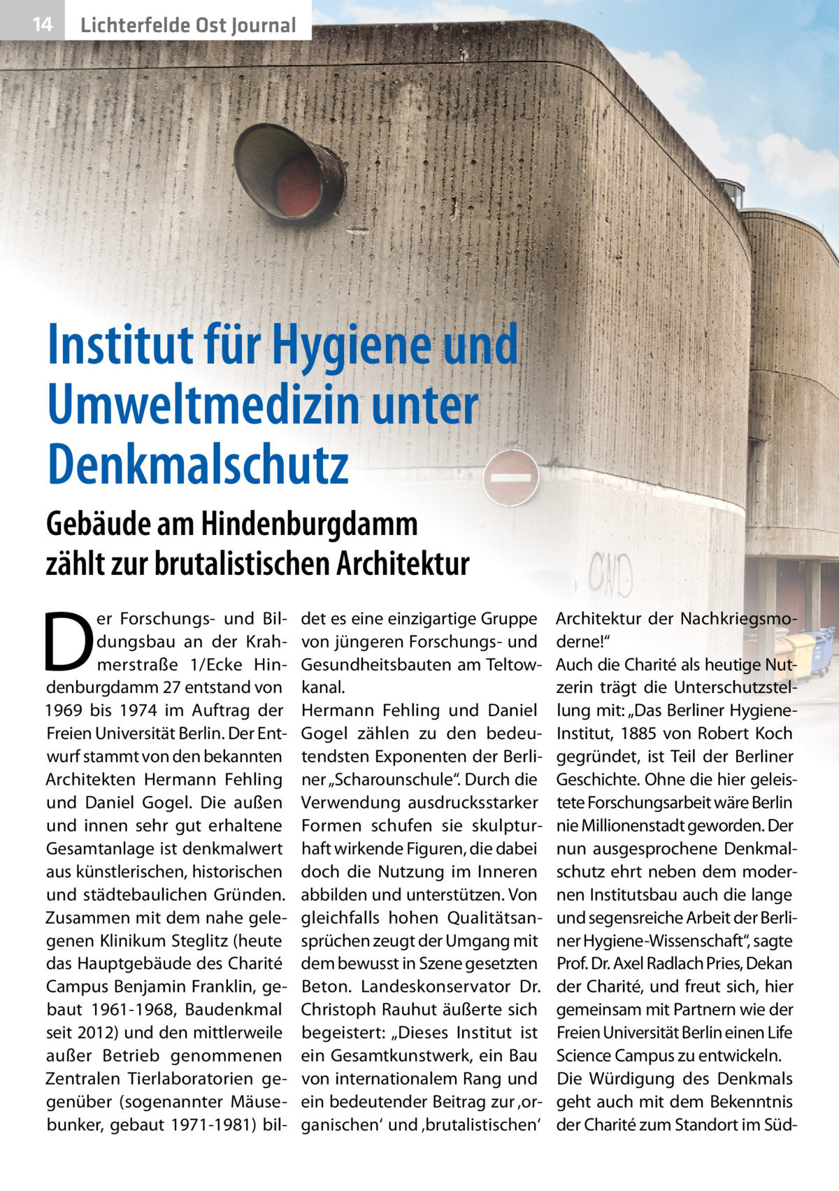 14  Lichterfelde Ost Journal  Institut für Hygiene und Umweltmedizin unter Denkmalschutz Gebäude am Hindenburgdamm zählt zur brutalistischen Architektur  D  er Forschungs- und Bildungsbau an der Krahmerstraße 1/Ecke Hindenburgdamm 27 entstand von 1969 bis 1974 im Auftrag der Freien Universität Berlin. Der Entwurf stammt von den bekannten Architekten Hermann Fehling und Daniel Gogel. Die außen und innen sehr gut erhaltene Gesamtanlage ist denkmalwert aus künstlerischen, historischen und städtebaulichen Gründen. Zusammen mit dem nahe gelegenen Klinikum Steglitz (heute das Hauptgebäude des Charité Campus Benjamin Franklin, gebaut 1961-1968, Baudenkmal seit 2012) und den mittlerweile außer Betrieb genommenen Zentralen Tierlaboratorien gegenüber (sogenannter Mäusebunker, gebaut 1971-1981) bil det es eine einzigartige Gruppe von jüngeren Forschungs- und Gesundheitsbauten am Teltowkanal. Hermann Fehling und Daniel Gogel zählen zu den bedeutendsten Exponenten der Berliner „Scharounschule“. Durch die Verwendung ausdrucksstarker Formen schufen sie skulpturhaft wirkende Figuren, die dabei doch die Nutzung im Inneren abbilden und unterstützen. Von gleichfalls hohen Qualitätsansprüchen zeugt der Umgang mit dem bewusst in Szene gesetzten Beton. Landeskonservator Dr. Christoph Rauhut äußerte sich begeistert: „Dieses Institut ist ein Gesamtkunstwerk, ein Bau von internationalem Rang und ein bedeutender Beitrag zur ‚organischen‘ und ‚brutalistischen‘  Architektur der Nachkriegsmoderne!“ Auch die Charité als heutige Nutzerin trägt die Unterschutzstellung mit: „Das Berliner HygieneInstitut, 1885 von Robert Koch gegründet, ist Teil der Berliner Geschichte. Ohne die hier geleistete Forschungsarbeit wäre Berlin nie Millionenstadt geworden. Der nun ausgesprochene Denkmalschutz ehrt neben dem modernen Institutsbau auch die lange und segensreiche Arbeit der Berliner Hygiene-Wissenschaft“, sagte Prof. Dr. Axel Radlach Pries, Dekan der Charité, und freut sich, hier gemeinsam mit Partnern wie der Freien Universität Berlin einen Life Science Campus zu entwickeln. Die Würdigung des Denkmals geht auch mit dem Bekenntnis der Charité zum Standort im Sü