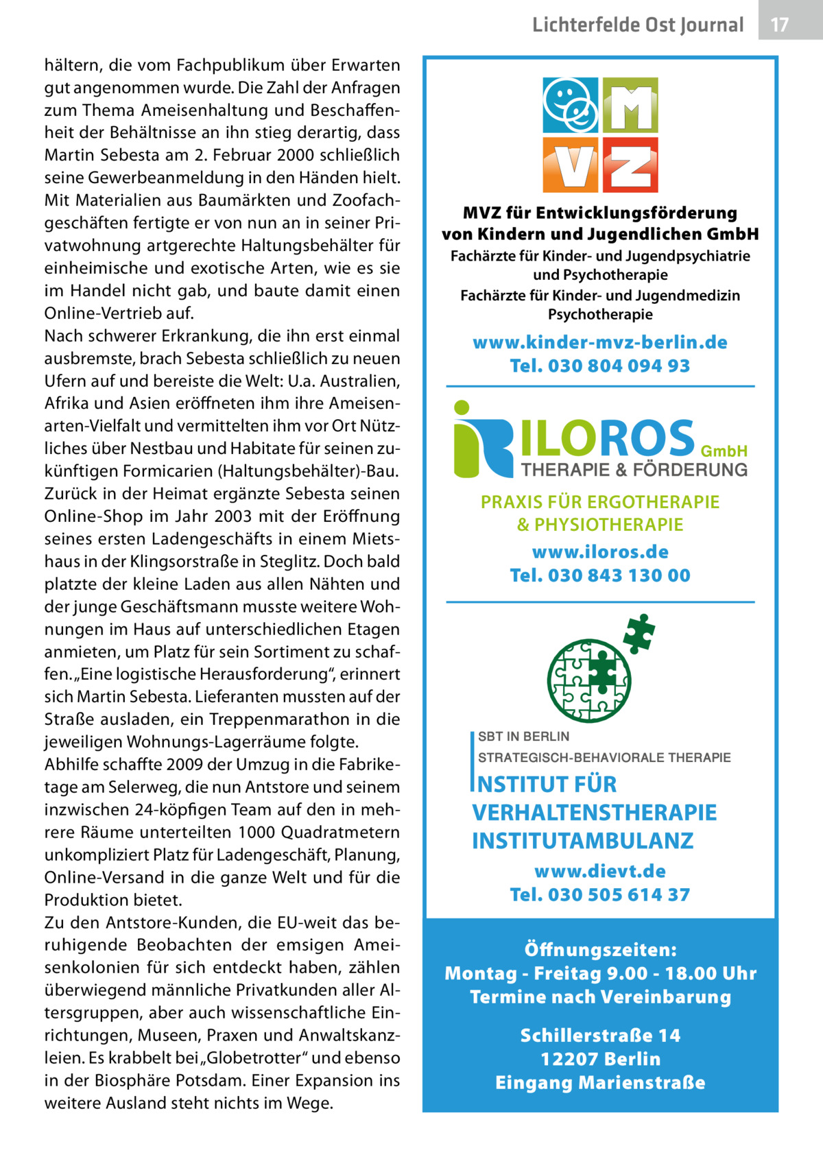 Lichterfelde Ost Journal hältern, die vom Fachpublikum über Erwarten gut angenommen wurde. Die Zahl der Anfragen zum Thema Ameisenhaltung und Beschaffenheit der Behältnisse an ihn stieg derartig, dass Martin Sebesta am 2. Februar 2000 schließlich seine Gewerbeanmeldung in den Händen hielt. Mit Materialien aus Baumärkten und Zoofachgeschäften fertigte er von nun an in seiner Privatwohnung artgerechte Haltungsbehälter für einheimische und exotische Arten, wie es sie im Handel nicht gab, und baute damit einen Online-Vertrieb auf. Nach schwerer Erkrankung, die ihn erst einmal ausbremste, brach Sebesta schließlich zu neuen Ufern auf und bereiste die Welt: U.a. Australien, Afrika und Asien eröffneten ihm ihre Ameisenarten-Vielfalt und vermittelten ihm vor Ort Nützliches über Nestbau und Habitate für seinen zukünftigen Formicarien (Haltungsbehälter)-Bau. Zurück in der Heimat ergänzte Sebesta seinen Online-Shop im Jahr 2003 mit der Eröffnung seines ersten Ladengeschäfts in einem Mietshaus in der Klingsorstraße in Steglitz. Doch bald platzte der kleine Laden aus allen Nähten und der junge Geschäftsmann musste weitere Wohnungen im Haus auf unterschiedlichen Etagen anmieten, um Platz für sein Sortiment zu schaffen. „Eine logistische Herausforderung“, erinnert sich Martin Sebesta. Lieferanten mussten auf der Straße ausladen, ein Treppenmarathon in die jeweiligen Wohnungs-Lagerräume folgte. Abhilfe schaffte 2009 der Umzug in die Fabriketage am Selerweg, die nun Antstore und seinem inzwischen 24-köpfigen Team auf den in mehrere Räume unterteilten 1000 Quadratmetern unkompliziert Platz für Ladengeschäft, Planung, Online-Versand in die ganze Welt und für die Produktion bietet. Zu den Antstore-Kunden, die EU-weit das beruhigende Beobachten der emsigen Ameisenkolonien für sich entdeckt haben, zählen überwiegend männliche Privatkunden aller Altersgruppen, aber auch wissenschaftliche Einrichtungen, Museen, Praxen und Anwaltskanzleien. Es krabbelt bei „Globetrotter“ und ebenso in der Biosphäre Potsdam. Einer Expansion ins weitere Ausland steht nichts im Wege.  MVZ für Entwicklungsförderung von Kindern und Jugendlichen GmbH Fachärzte für Kinder- und Jugendpsychiatrie und Psychotherapie Fachärzte für Kinder- und Jugendmedizin Psychotherapie  www.kinder-mvz-berlin.de Tel. 030 804 094 93  PRAXIS FÜR ERGOTHERAPIE & PHYSIOTHERAPIE www.iloros.de Tel. 030 843 130 00  www.dievt.de Tel. 030 505 614 37 Öffnungszeiten: Montag - Freitag 9.00 - 18.00 Uhr Termine nach Vereinbarung Schillerstraße 14 12207 Berlin Eingang Marienstraße  17 17