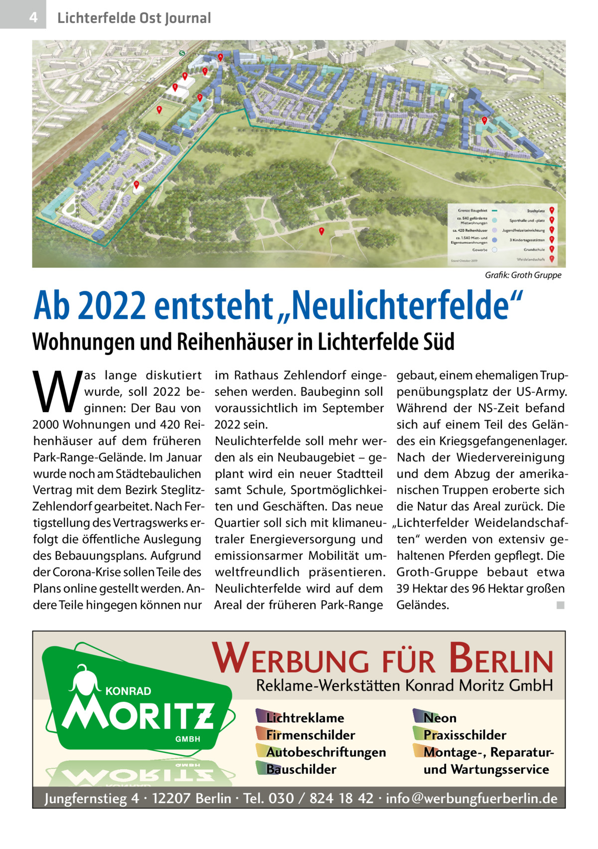 4  Lichterfelde Ost Journal  �  Grafik: Groth Gruppe  Ab 2022 entsteht „Neulichterfelde“  Wohnungen und Reihenhäuser in Lichterfelde Süd  W  as lange diskutiert wurde, soll 2022 beginnen: Der Bau von 2000 Wohnungen und 420 Reihenhäuser auf dem früheren Park-Range-Gelände. Im Januar wurde noch am Städtebaulichen Vertrag mit dem Bezirk SteglitzZehlendorf gearbeitet. Nach Fertigstellung des Vertragswerks erfolgt die öffentliche Auslegung des Bebauungsplans. Aufgrund der Corona-Krise sollen Teile des Plans online gestellt werden. Andere Teile hingegen können nur  im Rathaus Zehlendorf eingesehen werden. Baubeginn soll voraussichtlich im September 2022 sein. Neulichterfelde soll mehr werden als ein Neubaugebiet – geplant wird ein neuer Stadtteil samt Schule, Sportmöglichkeiten und Geschäften. Das neue Quartier soll sich mit klimaneutraler Energieversorgung und emissionsarmer Mobilität umweltfreundlich präsentieren. Neulichterfelde wird auf dem Areal der früheren Park-Range  gebaut, einem ehemaligen Truppenübungsplatz der US-Army. Während der NS-Zeit befand sich auf einem Teil des Geländes ein Kriegsgefangenenlager. Nach der Wiedervereinigung und dem Abzug der amerikanischen Truppen eroberte sich die Natur das Areal zurück. Die „Lichterfelder Weidelandschaften“ werden von extensiv gehaltenen Pferden gepflegt. Die Groth-Gruppe bebaut etwa 39 Hektar des 96 Hektar großen Geländes. � ◾  WERBUNG FÜR BERLIN Reklame-Werkstätten Konrad Moritz GmbH Lichtreklame Firmenschilder Autobeschriftungen Bauschilder  Neon Praxisschilder Montage-, Reparaturund Wartungsservice  Jungfernstieg 4 · 12207 Berlin · Tel. 030 / 824 18 42 · info@werbungfuerberlin.de