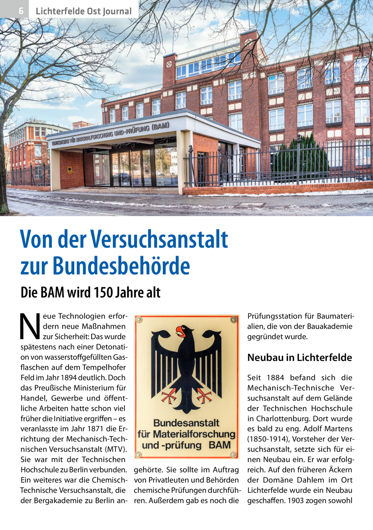 6  Lichterfelde Ost Journal  Von der Versuchsanstalt zur Bundesbehörde Die BAM wird 150 Jahre alt  N  eue Technologien erfordern neue Maßnahmen zur Sicherheit: Das wurde spätestens nach einer Detonation von wasserstoffgefüllten Gasflaschen auf dem Tempelhofer Feld im Jahr 1894 deutlich. Doch das Preußische Ministerium für Handel, Gewerbe und öffentliche Arbeiten hatte schon viel früher die Initiative ergriffen – es veranlasste im Jahr 1871 die Errichtung der Mechanisch-Technischen Versuchsanstalt (MTV). Sie war mit der Technischen Hochschule zu Berlin verbunden. Ein weiteres war die ChemischTechnische Versuchsanstalt, die der Bergakademie zu Berlin an Prüfungsstation für Baumaterialien, die von der Bauakademie gegründet wurde.  Neubau in Lichterfelde Seit 1884 befand sich die Mechanisch-Technische Versuchsanstalt auf dem Gelände der Technischen Hochschule in Charlottenburg. Dort wurde es bald zu eng. Adolf Martens (1850-1914), Vorsteher der Versuchsanstalt, setzte sich für einen Neubau ein. Er war erfolggehörte. Sie sollte im Auftrag reich. Auf den früheren Äckern von Privatleuten und Behörden der Domäne Dahlem im Ort chemische Prüfungen durchfüh- Lichterfelde wurde ein Neubau ren. Außerdem gab es noch die geschaffen. 1903 zogen sowohl