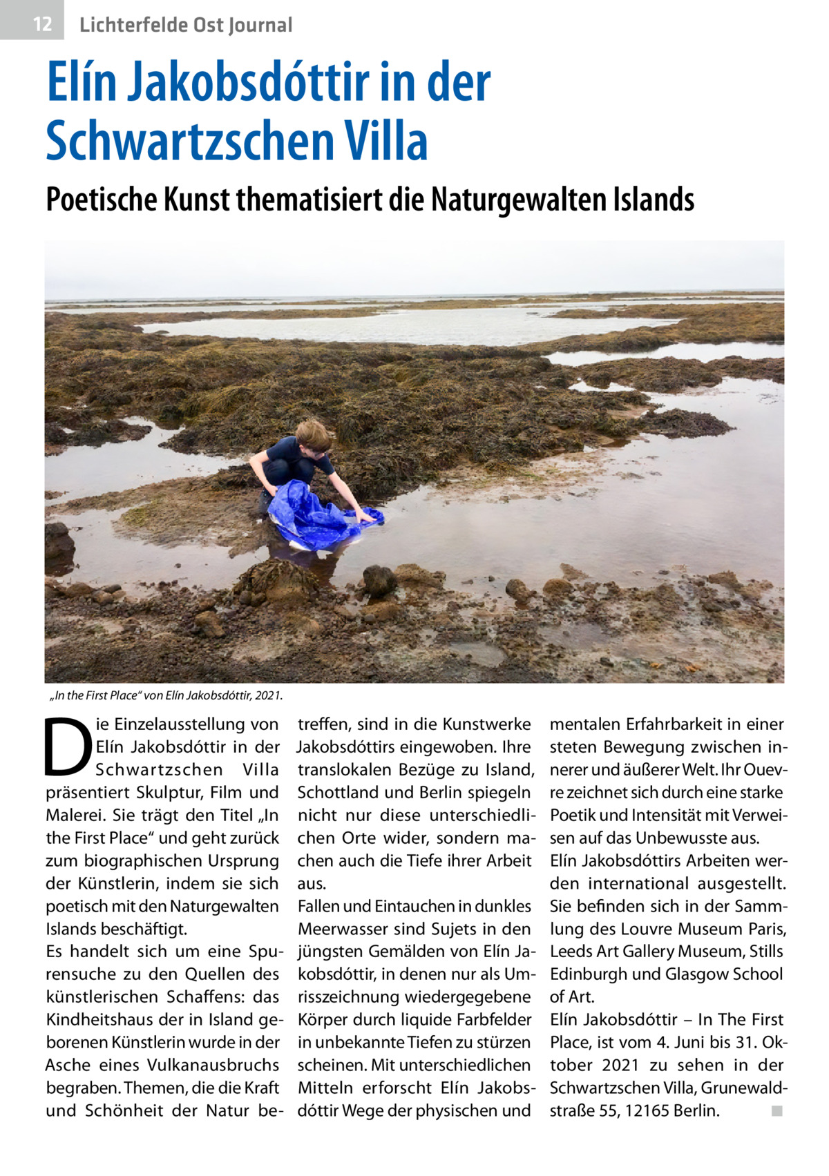 12  Lichterfelde Ost Journal  Elín Jakobsdóttir in der Schwartzschen Villa Poetische Kunst thematisiert die Naturgewalten Islands  „In the First Place“ von Elín Jakobsdóttir, 2021.  D  ie Einzelausstellung von Elín Jakobsdóttir in der Schwartzschen Villa präsentiert Skulptur, Film und Malerei. Sie trägt den Titel „In the First Place“ und geht zurück zum biographischen Ursprung der Künstlerin, indem sie sich poetisch mit den Naturgewalten Islands beschäftigt. Es handelt sich um eine Spurensuche zu den Quellen des künstlerischen Schaffens: das Kindheitshaus der in Island geborenen Künstlerin wurde in der Asche eines Vulkanausbruchs begraben. Themen, die die Kraft und Schönheit der Natur be treffen, sind in die Kunstwerke Jakobsdóttirs eingewoben. Ihre translokalen Bezüge zu Island, Schottland und Berlin spiegeln nicht nur diese unterschiedlichen Orte wider, sondern machen auch die Tiefe ihrer Arbeit aus. Fallen und Eintauchen in dunkles Meerwasser sind Sujets in den jüngsten Gemälden von Elín Jakobsdóttir, in denen nur als Umrisszeichnung wiedergegebene Körper durch liquide Farbfelder in unbekannte Tiefen zu stürzen scheinen. Mit unterschiedlichen Mitteln erforscht Elín Jakobsdóttir Wege der physischen und  mentalen Erfahrbarkeit in einer steten Bewegung zwischen innerer und äußerer Welt. Ihr Ouevre zeichnet sich durch eine starke Poetik und Intensität mit Verweisen auf das Unbewusste aus. Elín Jakobsdóttirs Arbeiten werden international ausgestellt. Sie befinden sich in der Sammlung des Louvre Museum Paris, Leeds Art Gallery Museum, Stills Edinburgh und Glasgow School of Art. Elín Jakobsdóttir – In The First Place, ist vom 4. Juni bis 31. Oktober 2021 zu sehen in der Schwartzschen Villa, Grunewaldstraße 55, 12165 Berlin.� ◾