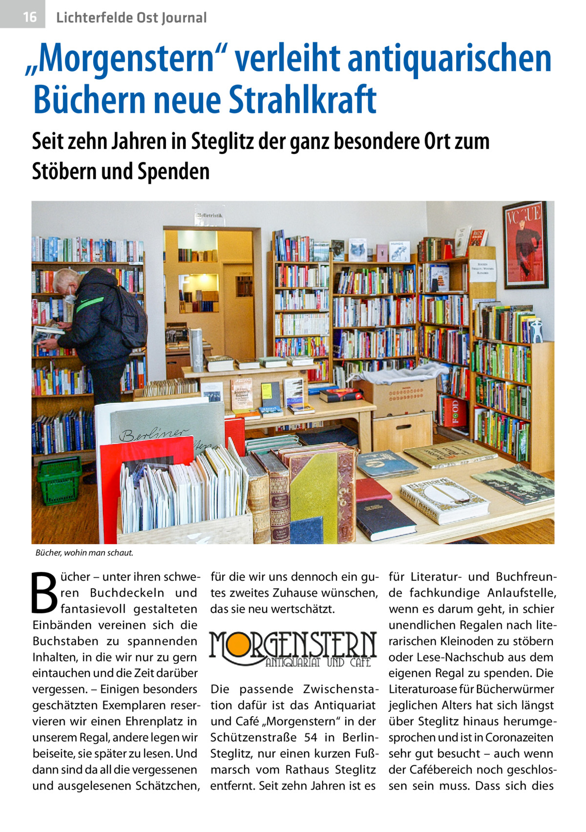 16  Lichterfelde Ost Journal  „Morgenstern“ verleiht antiquarischen Büchern neue Strahlkraft Seit zehn Jahren in Steglitz der ganz besondere Ort zum Stöbern und Spenden  Bücher, wohin man schaut.  B  ücher – unter ihren schweren Buchdeckeln und fantasievoll gestalteten Einbänden vereinen sich die Buchstaben zu spannenden Inhalten, in die wir nur zu gern eintauchen und die Zeit darüber vergessen. – Einigen besonders geschätzten Exemplaren reservieren wir einen Ehrenplatz in unserem Regal, andere legen wir beiseite, sie später zu lesen. Und dann sind da all die vergessenen und ausgelesenen Schätzchen,  für die wir uns dennoch ein gu- für Literatur- und Buchfreuntes zweites Zuhause wünschen, de fachkundige Anlaufstelle, das sie neu wertschätzt. wenn es darum geht, in schier unendlichen Regalen nach literarischen Kleinoden zu stöbern oder Lese-Nachschub aus dem eigenen Regal zu spenden. Die Die passende Zwischensta- Literaturoase für Bücherwürmer tion dafür ist das Antiquariat jeglichen Alters hat sich längst und Café „Morgenstern“ in der über Steglitz hinaus herumgeSchützenstraße  54 in Berlin- sprochen und ist in Coronazeiten Steglitz, nur einen kurzen Fuß- sehr gut besucht – auch wenn marsch vom Rathaus Steglitz der Cafébereich noch geschlosentfernt. Seit zehn Jahren ist es sen sein muss. Dass sich dies