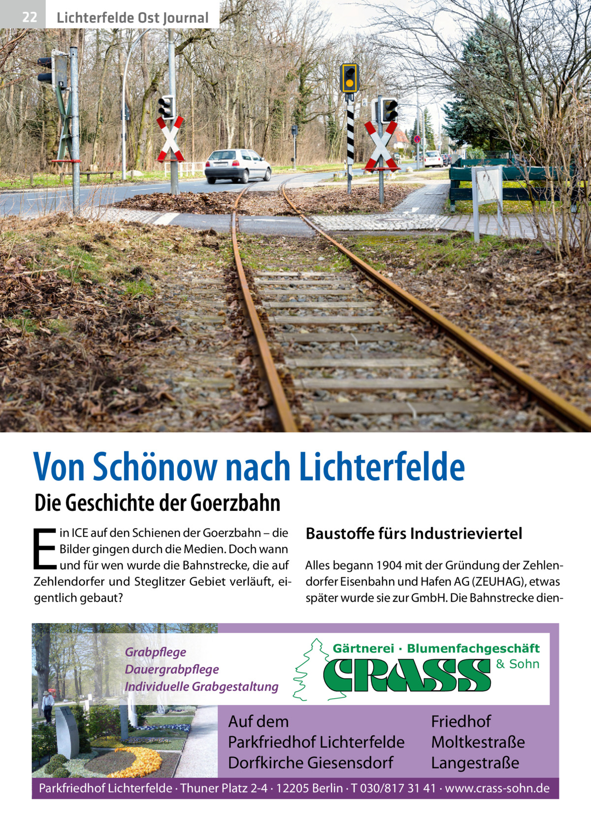 22  Lichterfelde Ost Journal  Von Schönow nach Lichterfelde Die Geschichte der Goerzbahn  E  in ICE auf den Schienen der Goerzbahn – die Bilder gingen durch die Medien. Doch wann und für wen wurde die Bahnstrecke, die auf Zehlendorfer und Steglitzer Gebiet verläuft, eigentlich gebaut?  Grabpflege Dauergrabpflege Individuelle Grabgestaltung  Baustoﬀe fürs Industrieviertel Alles begann 1904 mit der Gründung der Zehlendorfer Eisenbahn und Hafen AG (ZEUHAG), etwas später wurde sie zur GmbH. Die Bahnstrecke dien Gärtnerei · Blumenfachgeschäft & Sohn  Auf dem Parkfriedhof Lichterfelde Dorfkirche Giesensdorf  Friedhof Moltkestraße Langestraße  Parkfriedhof Lichterfelde · Thuner Platz 2-4 · 12205 Berlin · T 030/817 31 41 · www.crass-sohn.de