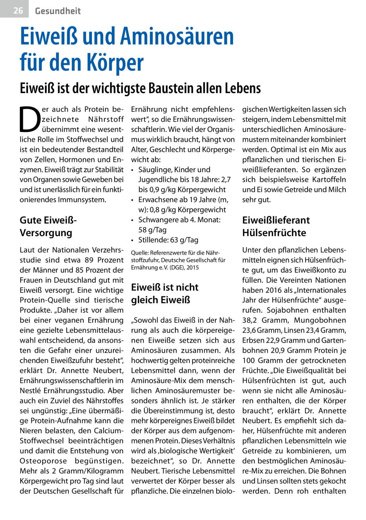 26  Gesundheit  Eiweiß und Aminosäuren für den Körper Eiweiß ist der wichtigste Baustein allen Lebens  D  er auch als Protein bezeichnete Nährstoff übernimmt eine wesentliche Rolle im Stoffwechsel und ist ein bedeutender Bestandteil von Zellen, Hormonen und Enzymen. Eiweiß trägt zur Stabilität von Organen sowie Geweben bei und ist unerlässlich für ein funktionierendes Immunsystem.  Gute EiweißVersorgung Laut der Nationalen Verzehrsstudie sind etwa 89  Prozent der Männer und 85 Prozent der Frauen in Deutschland gut mit Eiweiß versorgt. Eine wichtige Protein-Quelle sind tierische Produkte. „Daher ist vor allem bei einer veganen Ernährung eine gezielte Lebensmittelauswahl entscheidend, da ansonsten die Gefahr einer unzureichenden Eiweißzufuhr besteht“, erklärt Dr.  Annette Neubert, Ernährungswissenschaftlerin im Nestlé Ernährungsstudio. Aber auch ein Zuviel des Nährstoffes sei ungünstig: „Eine übermäßige Protein-Aufnahme kann die Nieren belasten, den CalciumStoffwechsel beeinträchtigen und damit die Entstehung von Osteoporose begünstigen. Mehr als 2 Gramm/Kilogramm Körpergewicht pro Tag sind laut der Deutschen Gesellschaft für  Ernährung nicht empfehlenswert“, so die Ernährungswissenschaftlerin. Wie viel der Organismus wirklich braucht, hängt von Alter, Geschlecht und Körpergewicht ab: •	 Säuglinge, Kinder und Jugendliche bis 18 Jahre: 2,7 bis 0,9 g/kg Körpergewicht •	 Erwachsene ab 19 Jahre (m, w): 0,8 g/kg Körpergewicht •	 Schwangere ab 4. Monat: 58 g/Tag •	 Stillende: 63 g/Tag Quelle: Referenzwerte für die Nährstoffzufuhr, Deutsche Gesellschaft für Ernährung e. V. (DGE), 2015  Eiweiß ist nicht gleich Eiweiß „Sowohl das Eiweiß in der Nahrung als auch die körpereigenen Eiweiße setzen sich aus Aminosäuren zusammen. Als hochwertig gelten proteinreiche Lebensmittel dann, wenn der Aminosäure-Mix dem menschlichen Aminosäuremuster besonders ähnlich ist. Je stärker die Übereinstimmung ist, desto mehr körpereignes Eiweiß bildet der Körper aus dem aufgenommenen Protein. Dieses Verhältnis wird als ‚biologische Wertigkeit‘ bezeichnet“, so Dr.  Annette Neubert. Tierische Lebensmittel verwertet der Körper besser als pflanzliche. Die einzelnen biolo gischen Wertigkeiten lassen sich steigern, indem Lebensmittel mit unterschiedlichen Aminosäuremustern miteinander kombiniert werden. Optimal ist ein Mix aus pflanzlichen und tierischen Eiweißlieferanten. So ergänzen sich beispielsweise Kartoffeln und Ei sowie Getreide und Milch sehr gut.  Eiweißlieferant Hülsenfrüchte Unter den pflanzlichen Lebensmitteln eignen sich Hülsenfrüchte gut, um das Eiweißkonto zu füllen. Die Vereinten Nationen haben 2016 als „Internationales Jahr der Hülsenfrüchte“ ausgerufen. Sojabohnen enthalten 38,2  Gramm, Mungobohnen 23,6 Gramm, Linsen 23,4 Gramm, Erbsen 22,9 Gramm und Gartenbohnen 20,9 Gramm Protein je 100  Gramm der getrockneten Früchte. „Die Eiweißqualität bei Hülsenfrüchten ist gut, auch wenn sie nicht alle Aminosäuren enthalten, die der Körper braucht“, erklärt Dr.  Annette Neubert. Es empfiehlt sich daher, Hülsenfrüchte mit anderen pflanzlichen Lebensmitteln wie Getreide zu kombinieren, um den bestmöglichen Aminosäure-Mix zu erreichen. Die Bohnen und Linsen sollten stets gekocht werden. Denn roh enthalten