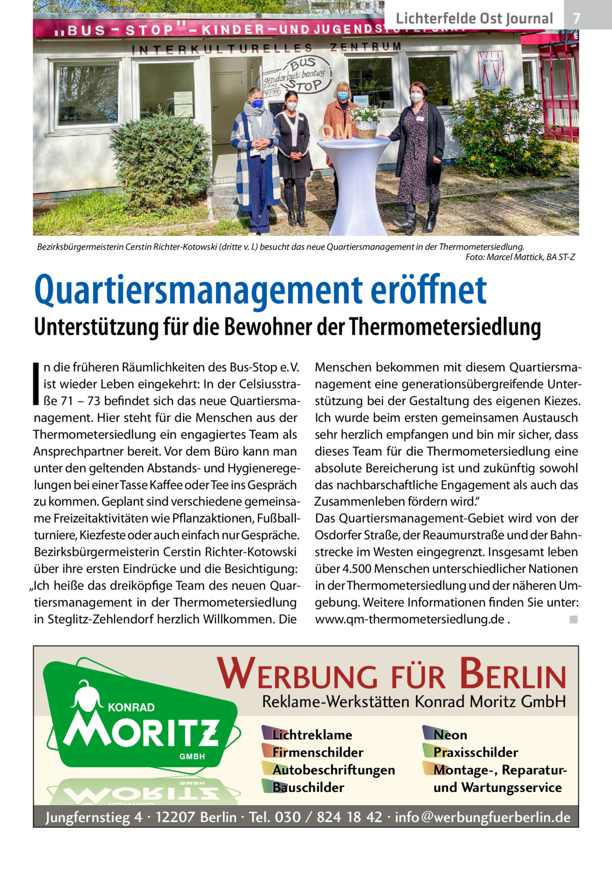 Lichterfelde Ost Journal  7 7  Bezirksbürgermeisterin Cerstin Richter-Kotowski (dritte v. l.) besucht das neue Quartiersmanagement in der Thermometersiedlung. � Foto: Marcel Mattick, BA ST-Z  Quartiersmanagement eröffnet  Unterstützung für die Bewohner der Thermometersiedlung  I  n die früheren Räumlichkeiten des Bus-Stop e. V. ist wieder Leben eingekehrt: In der Celsiusstraße 71 – 73 befindet sich das neue Quartiersmanagement. Hier steht für die Menschen aus der Thermometersiedlung ein engagiertes Team als Ansprechpartner bereit. Vor dem Büro kann man unter den geltenden Abstands- und Hygieneregelungen bei einer Tasse Kaffee oder Tee ins Gespräch zu kommen. Geplant sind verschiedene gemeinsame Freizeitaktivitäten wie Pflanzaktionen, Fußballturniere, Kiezfeste oder auch einfach nur Gespräche. Bezirksbürgermeisterin Cerstin Richter-Kotowski über ihre ersten Eindrücke und die Besichtigung: „Ich heiße das dreiköpfige Team des neuen Quartiersmanagement in der Thermometersiedlung in Steglitz-Zehlendorf herzlich Willkommen. Die  Menschen bekommen mit diesem Quartiersmanagement eine generationsübergreifende Unterstützung bei der Gestaltung des eigenen Kiezes. Ich wurde beim ersten gemeinsamen Austausch sehr herzlich empfangen und bin mir sicher, dass dieses Team für die Thermometersiedlung eine absolute Bereicherung ist und zukünftig sowohl das nachbarschaftliche Engagement als auch das Zusammenleben fördern wird.“ Das Quartiersmanagement-Gebiet wird von der Osdorfer Straße, der Reaumurstraße und der Bahnstrecke im Westen eingegrenzt. Insgesamt leben über 4.500 Menschen unterschiedlicher Nationen in der Thermometersiedlung und der näheren Umgebung. Weitere Informationen finden Sie unter: www.qm-thermometersiedlung.de .� ◾  WERBUNG FÜR BERLIN Reklame-Werkstätten Konrad Moritz GmbH Lichtreklame Firmenschilder Autobeschriftungen Bauschilder  Neon Praxisschilder Montage-, Reparaturund Wartungsservice  Jungfernstieg 4 · 12207 Berlin · Tel. 030 / 824 18 42 · info@werbungfuerberlin.de