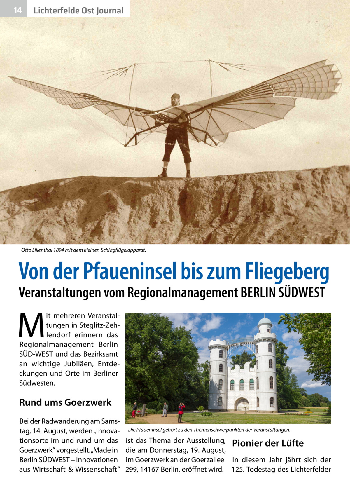 14  Lichterfelde Ost Journal  Otto Lilienthal 1894 mit dem kleinen Schlagflügelapparat.  Von der Pfaueninsel bis zum Fliegeberg Veranstaltungen vom Regionalmanagement BERLIN SÜDWEST  M  it mehreren Veranstaltungen in Steglitz-Zehlendorf erinnern das Regionalmanagement Berlin SÜD-WEST und das Bezirksamt an wichtige Jubiläen, Entdeckungen und Orte im Berliner Südwesten.  Rund ums Goerzwerk Bei der Radwanderung am Samstag, 14. August, werden „Innovationsorte im und rund um das Goerzwerk“ vorgestellt. „Made in Berlin SÜDWEST – Innovationen aus Wirtschaft & Wissenschaft“  Die Pfaueninsel gehört zu den Themenschwerpunkten der Veranstaltungen.  ist das Thema der Ausstellung, Pionier der Lüfte die am Donnerstag, 19. August, im Goerzwerk an der Goerzallee In diesem Jahr jährt sich der 299, 14167 Berlin, eröffnet wird. 125. Todestag des Lichterfelder