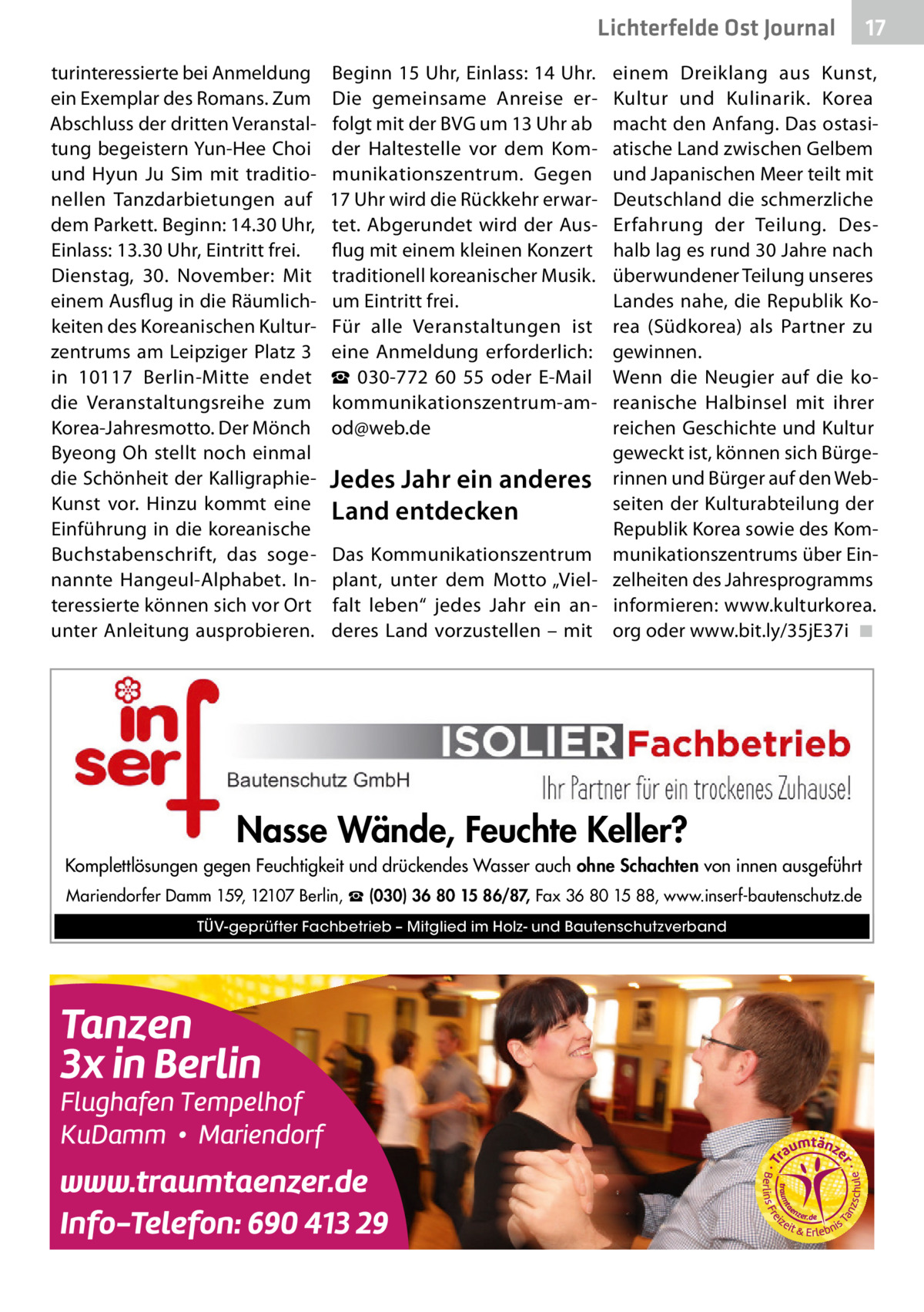 Lichterfelde Ost Journal turinteressierte bei Anmeldung ein Exemplar des Romans. Zum Abschluss der dritten Veranstaltung begeistern Yun-Hee Choi und Hyun Ju Sim mit traditionellen Tanzdarbietungen auf dem Parkett. Beginn: 14.30 Uhr, Einlass: 13.30 Uhr, Eintritt frei. Dienstag, 30.  November: Mit einem Ausflug in die Räumlichkeiten des Koreanischen Kulturzentrums am Leipziger Platz 3 in 10117  Berlin-Mitte endet die Veranstaltungsreihe zum Korea-Jahresmotto. Der Mönch Byeong Oh stellt noch einmal die Schönheit der KalligraphieKunst vor. Hinzu kommt eine Einführung in die koreanische Buchstabenschrift, das sogenannte Hangeul-Alphabet. Interessierte können sich vor Ort unter Anleitung ausprobieren.  Beginn 15 Uhr, Einlass: 14 Uhr. Die gemeinsame Anreise erfolgt mit der BVG um 13 Uhr ab der Haltestelle vor dem Kommunikationszentrum. Gegen 17 Uhr wird die Rückkehr erwartet. Abgerundet wird der Ausflug mit einem kleinen Konzert traditionell koreanischer Musik. um Eintritt frei. Für alle Veranstaltungen ist eine Anmeldung erforderlich: ☎  030-772  60  55 oder E-Mail kommunikationszentrum-amod@web.de  17 17  einem Dreiklang aus Kunst, Kultur und Kulinarik. Korea macht den Anfang. Das ostasiatische Land zwischen Gelbem und Japanischen Meer teilt mit Deutschland die schmerzliche Erfahrung der Teilung. Deshalb lag es rund 30 Jahre nach überwundener Teilung unseres Landes nahe, die Republik Korea (Südkorea) als Partner zu gewinnen. Wenn die Neugier auf die koreanische Halbinsel mit ihrer reichen Geschichte und Kultur geweckt ist, können sich BürgeJedes Jahr ein anderes rinnen und Bürger auf den Webseiten der Kulturabteilung der Land entdecken Republik Korea sowie des KomDas Kommunikationszentrum munikationszentrums über Einplant, unter dem Motto „Viel- zelheiten des Jahresprogramms falt leben“ jedes Jahr ein an- informieren: www.kulturkorea. deres Land vorzustellen – mit org oder www.bit.ly/35jE37i� ◾  Nasse Wände, Feuchte Keller? Komplettlösungen gegen Feuchtigkeit und drückendes Wasser auch ohne Schachten von innen ausgeführt Mariendorfer Damm 159, 12107 Berlin, ☎ (030) 36 80 15 86/87, Fax 36 80 15 88, www.inserf-bautenschutz.de TÜV-geprüfter Fachbetrieb – Mitglied im Holz- und Bautenschutzverband