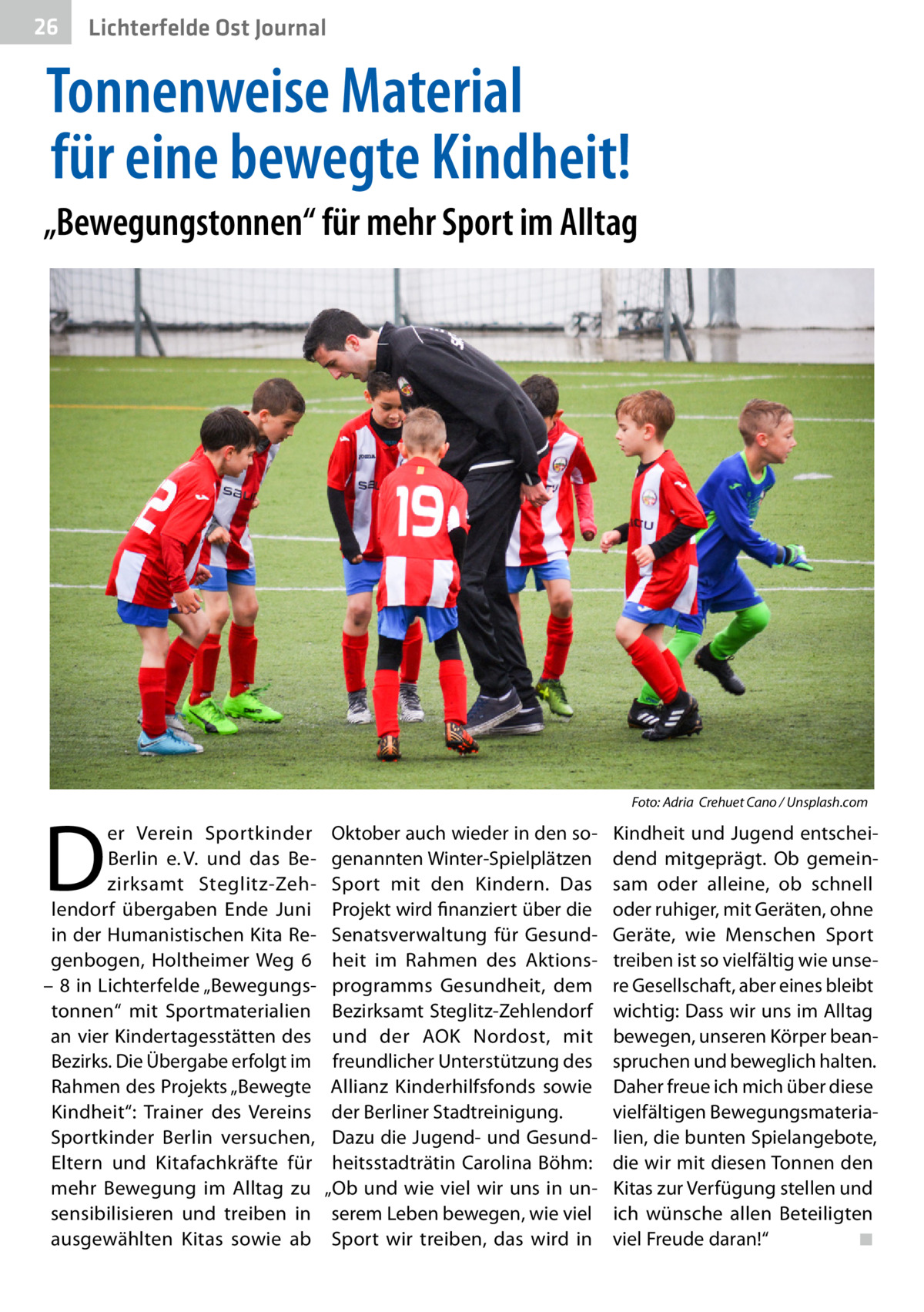 26  Gesundheit Ost Journal Lichterfelde  Tonnenweise Material für eine bewegte Kindheit! „Bewegungstonnen“ für mehr Sport im Alltag  �  D  er Verein Sportkinder Berlin e. V. und das Bezirksamt Steglitz-Zehlendorf übergaben Ende Juni in der Humanistischen Kita Regenbogen, Holtheimer Weg  6 – 8 in Lichterfelde „Bewegungstonnen“ mit Sportmaterialien an vier Kindertagesstätten des Bezirks. Die Übergabe erfolgt im Rahmen des Projekts „Bewegte Kindheit“: Trainer des Vereins Sportkinder Berlin versuchen, Eltern und Kitafachkräfte für mehr Bewegung im Alltag zu sensibilisieren und treiben in ausgewählten Kitas sowie ab  Foto: Adria Crehuet Cano / Unsplash.com  Oktober auch wieder in den sogenannten Winter-Spielplätzen Sport mit den Kindern. Das Projekt wird finanziert über die Senatsverwaltung für Gesundheit im Rahmen des Aktionsprogramms Gesundheit, dem Bezirksamt Steglitz-Zehlendorf und der AOK Nordost, mit freundlicher Unterstützung des Allianz Kinderhilfsfonds sowie der Berliner Stadtreinigung. Dazu die Jugend- und Gesundheitsstadträtin Carolina Böhm: „Ob und wie viel wir uns in unserem Leben bewegen, wie viel Sport wir treiben, das wird in  Kindheit und Jugend entscheidend mitgeprägt. Ob gemeinsam oder alleine, ob schnell oder ruhiger, mit Geräten, ohne Geräte, wie Menschen Sport treiben ist so vielfältig wie unsere Gesellschaft, aber eines bleibt wichtig: Dass wir uns im Alltag bewegen, unseren Körper beanspruchen und beweglich halten. Daher freue ich mich über diese vielfältigen Bewegungsmaterialien, die bunten Spielangebote, die wir mit diesen Tonnen den Kitas zur Verfügung stellen und ich wünsche allen Beteiligten viel Freude daran!“ � ◾