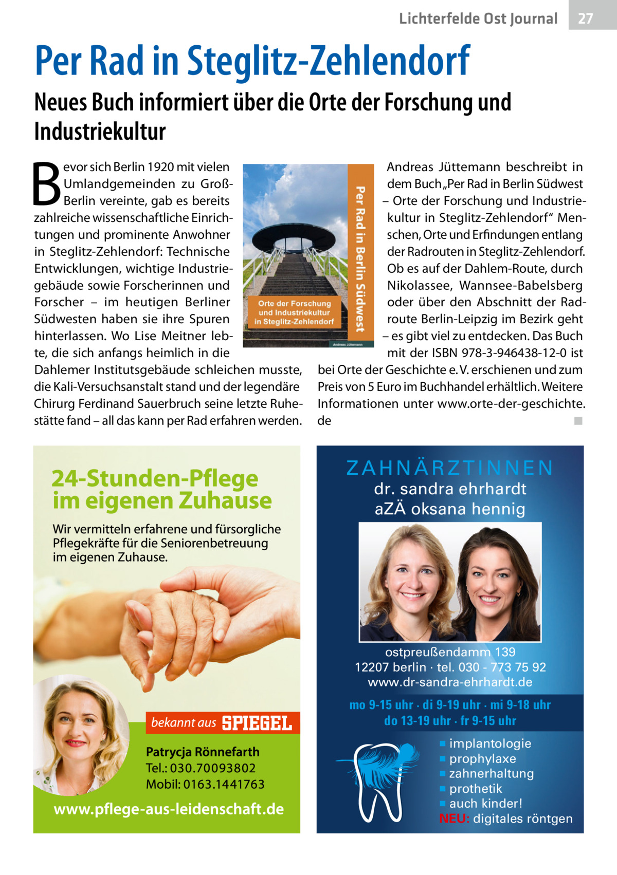 Lichterfelde Gesundheit Ost Journal  27 27  Per Rad in Steglitz-Zehlendorf  Neues Buch informiert über die Orte der Forschung und Industriekultur  B  evor sich Berlin 1920 mit vielen Umlandgemeinden zu GroßBerlin vereinte, gab es bereits zahlreiche wissenschaftliche Einrichtungen und prominente Anwohner in Steglitz-Zehlendorf: Technische Entwicklungen, wichtige Industriegebäude sowie Forscherinnen und Forscher – im heutigen Berliner Südwesten haben sie ihre Spuren hinterlassen. Wo Lise Meitner lebte, die sich anfangs heimlich in die Dahlemer Institutsgebäude schleichen musste, die Kali-Versuchsanstalt stand und der legendäre Chirurg Ferdinand Sauerbruch seine letzte Ruhestätte fand – all das kann per Rad erfahren werden.  Andreas Jüttemann beschreibt in dem Buch „Per Rad in Berlin Südwest – Orte der Forschung und Industriekultur in Steglitz-Zehlendorf“ Menschen, Orte und Erfindungen entlang der Radrouten in Steglitz-Zehlendorf. Ob es auf der Dahlem-Route, durch Nikolassee, Wannsee-Babelsberg oder über den Abschnitt der Radroute Berlin-Leipzig im Bezirk geht – es gibt viel zu entdecken. Das Buch mit der ISBN 978-3-946438-12-0 ist bei Orte der Geschichte e. V. erschienen und zum Preis von 5 Euro im Buchhandel erhältlich. Weitere Informationen unter www.orte-der-geschichte. de ◾  ZAHNÄRZTINNEN dr. sandra ehrhardt aZÄ oksana hennig  ostpreußendamm 139 12207 berlin · tel. 030 - 773 75 92 www.dr-sandra-ehrhardt.de  mo 9-15 uhr · di 9-19 uhr · mi 9-18 uhr do 13-19 uhr · fr 9-15 uhr ▪ implantologie ▪ prophylaxe ▪ zahnerhaltung ▪ prothetik ▪ auch kinder! NEU: digitales röntgen