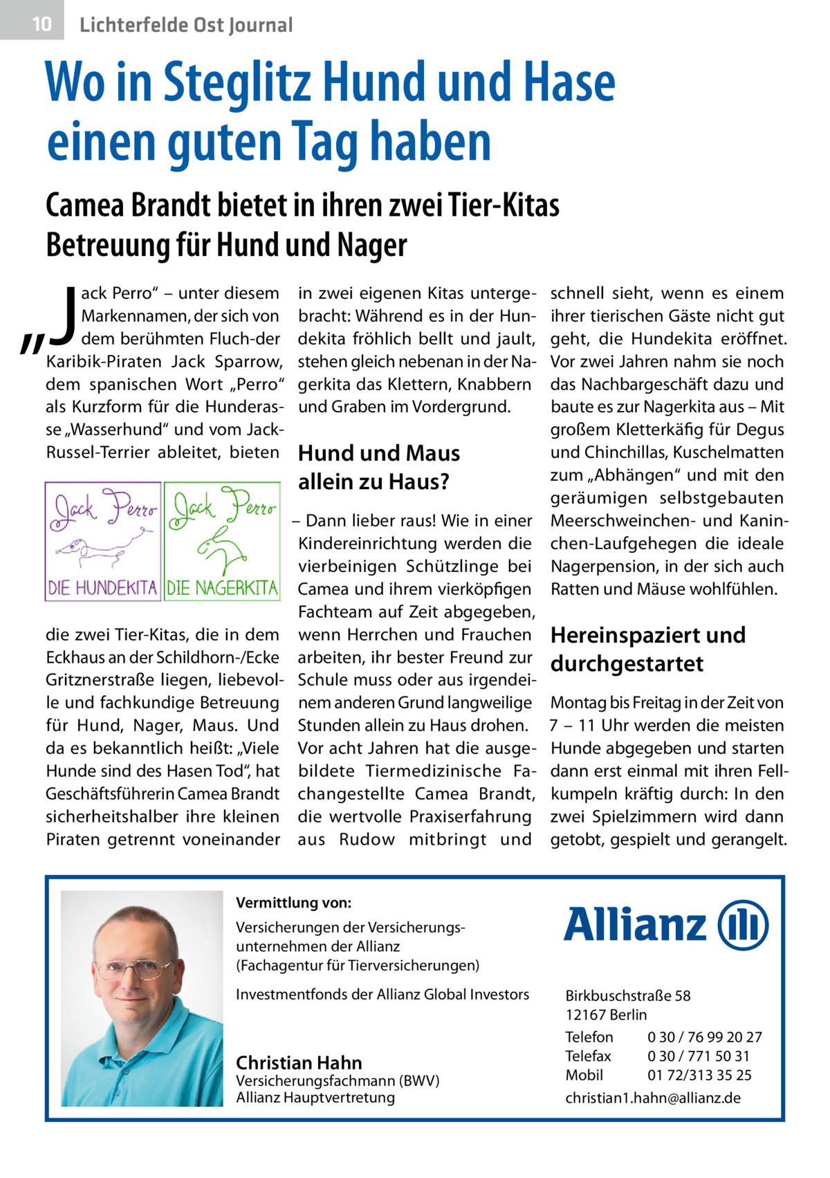 10  Lichterfelde Ost Journal  Wo in Steglitz Hund und Hase einen guten Tag haben Camea Brandt bietet in ihren zwei Tier-Kitas Betreuung für Hund und Nager  „J  ack Perro“ – unter diesem Markennamen, der sich von dem berühmten Fluch-der Karibik-Piraten Jack Sparrow, dem spanischen Wort „Perro“ als Kurzform für die Hunderasse „Wasserhund“ und vom JackRussel-Terrier ableitet, bieten  die zwei Tier-Kitas, die in dem Eckhaus an der Schildhorn-/Ecke Gritznerstraße liegen, liebevolle und fachkundige Betreuung für Hund, Nager, Maus. Und da es bekanntlich heißt: „Viele Hunde sind des Hasen Tod“, hat Geschäftsführerin Camea Brandt sicherheitshalber ihre kleinen Piraten getrennt voneinander  in zwei eigenen Kitas untergebracht: Während es in der Hundekita fröhlich bellt und jault, stehen gleich nebenan in der Nagerkita das Klettern, Knabbern und Graben im Vordergrund.  schnell sieht, wenn es einem ihrer tierischen Gäste nicht gut geht, die Hundekita eröffnet. Vor zwei Jahren nahm sie noch das Nachbargeschäft dazu und baute es zur Nagerkita aus – Mit großem Kletterkäfig für Degus und Chinchillas, Kuschelmatten Hund und Maus zum „Abhängen“ und mit den allein zu Haus? geräumigen selbstgebauten – Dann lieber raus! Wie in einer Meerschweinchen- und KaninKindereinrichtung werden die chen-Laufgehegen die ideale vierbeinigen Schützlinge bei Nagerpension, in der sich auch Camea und ihrem vierköpfigen Ratten und Mäuse wohlfühlen. Fachteam auf Zeit abgegeben, wenn Herrchen und Frauchen Hereinspaziert und arbeiten, ihr bester Freund zur durchgestartet Schule muss oder aus irgendeinem anderen Grund langweilige Montag bis Freitag in der Zeit von Stunden allein zu Haus drohen. 7 – 11 Uhr werden die meisten Vor acht Jahren hat die ausge- Hunde abgegeben und starten bildete Tiermedizinische Fa- dann erst einmal mit ihren Fellchangestellte Camea Brandt, kumpeln kräftig durch: In den die wertvolle Praxiserfahrung zwei Spielzimmern wird dann aus Rudow mitbringt und getobt, gespielt und gerangelt.  Vermittlung von: Versicherungen der Versicherungsunternehmen der Allianz (Fachagentur für Tierversicherungen) Investmentfonds der Allianz Global Investors  Christian Hahn  Versicherungsfachmann (BWV) Allianz Hauptvertretung  Birkbuschstraße 58 12167 Berlin Telefon 0 30 / 76 99 20 27 Telefax 0 30 / 771 50 31 Mobil 01 72/313 35 25 christian1.hahn@allianz.de