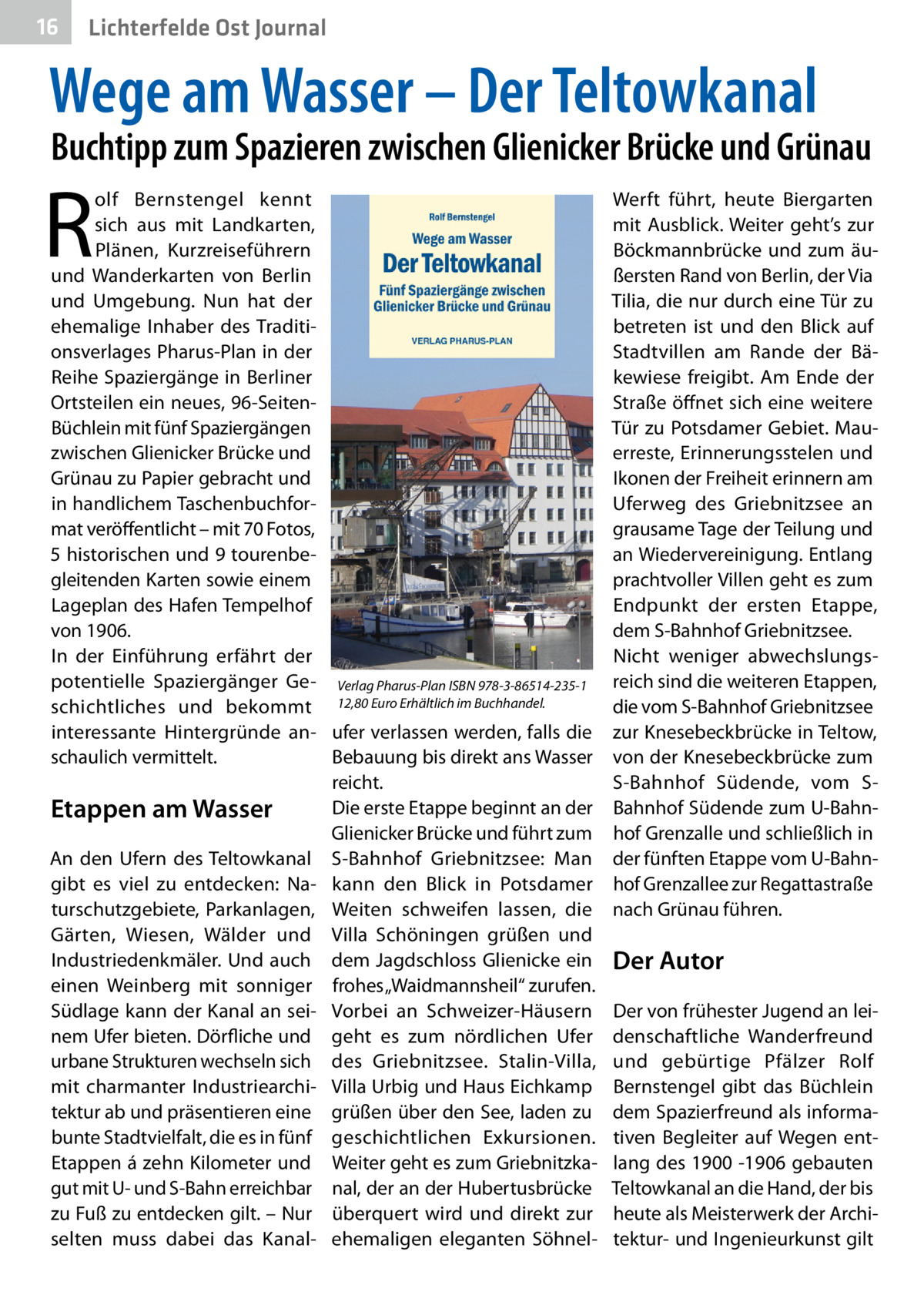 16  Gesundheit Ost Journal Lichterfelde  Wege am Wasser – Der Teltowkanal  Buchtipp zum Spazieren zwischen Glienicker Brücke und Grünau  R  olf Bernstengel kennt sich aus mit Landkarten, Plänen, Kurzreiseführern und Wanderkarten von Berlin und Umgebung. Nun hat der ehemalige Inhaber des Traditionsverlages Pharus-Plan in der Reihe Spaziergänge in Berliner Ortsteilen ein neues, 96-SeitenBüchlein mit fünf Spaziergängen zwischen Glienicker Brücke und Grünau zu Papier gebracht und in handlichem Taschenbuchformat veröffentlicht – mit 70 Fotos, 5 historischen und 9 tourenbegleitenden Karten sowie einem Lageplan des Hafen Tempelhof von 1906. In der Einführung erfährt der potentielle Spaziergänger Ge- Verlag Pharus-Plan ISBN 978-3-86514-235-1 schichtliches und bekommt 12,80 Euro Erhältlich im Buchhandel. interessante Hintergründe an- ufer verlassen werden, falls die schaulich vermittelt. Bebauung bis direkt ans Wasser reicht. Die erste Etappe beginnt an der Etappen am Wasser Glienicker Brücke und führt zum An den Ufern des Teltowkanal S-Bahnhof Griebnitzsee: Man gibt es viel zu entdecken: Na- kann den Blick in Potsdamer turschutzgebiete, Parkanlagen, Weiten schweifen lassen, die Gärten, Wiesen, Wälder und Villa Schöningen grüßen und Industriedenkmäler. Und auch dem Jagdschloss Glienicke ein einen Weinberg mit sonniger frohes „Waidmannsheil“ zurufen. Südlage kann der Kanal an sei- Vorbei an Schweizer-Häusern nem Ufer bieten. Dörfliche und geht es zum nördlichen Ufer urbane Strukturen wechseln sich des Griebnitzsee. Stalin-Villa, mit charmanter Industriearchi- Villa Urbig und Haus Eichkamp tektur ab und präsentieren eine grüßen über den See, laden zu bunte Stadtvielfalt, die es in fünf geschichtlichen Exkursionen. Etappen á zehn Kilometer und Weiter geht es zum Griebnitzkagut mit U- und S-Bahn erreichbar nal, der an der Hubertusbrücke zu Fuß zu entdecken gilt. – Nur überquert wird und direkt zur selten muss dabei das Kanal- ehemaligen eleganten Söhnel Werft führt, heute Biergarten mit Ausblick. Weiter geht’s zur Böckmannbrücke und zum äußersten Rand von Berlin, der Via Tilia, die nur durch eine Tür zu betreten ist und den Blick auf Stadtvillen am Rande der Bäkewiese freigibt. Am Ende der Straße öffnet sich eine weitere Tür zu Potsdamer Gebiet. Mauerreste, Erinnerungsstelen und Ikonen der Freiheit erinnern am Uferweg des Griebnitzsee an grausame Tage der Teilung und an Wiedervereinigung. Entlang prachtvoller Villen geht es zum Endpunkt der ersten Etappe, dem S-Bahnhof Griebnitzsee. Nicht weniger abwechslungsreich sind die weiteren Etappen, die vom S-Bahnhof Griebnitzsee zur Knesebeckbrücke in Teltow, von der Knesebeckbrücke zum S-Bahnhof Südende, vom SBahnhof Südende zum U-Bahnhof Grenzalle und schließlich in der fünften Etappe vom U-Bahnhof Grenzallee zur Regattastraße nach Grünau führen.  Der Autor Der von frühester Jugend an leidenschaftliche Wanderfreund und gebürtige Pfälzer Rolf Bernstengel gibt das Büchlein dem Spazierfreund als informativen Begleiter auf Wegen entlang des 1900 -1906 gebauten Teltowkanal an die Hand, der bis heute als Meisterwerk der Architektur- und Ingenieurkunst gilt