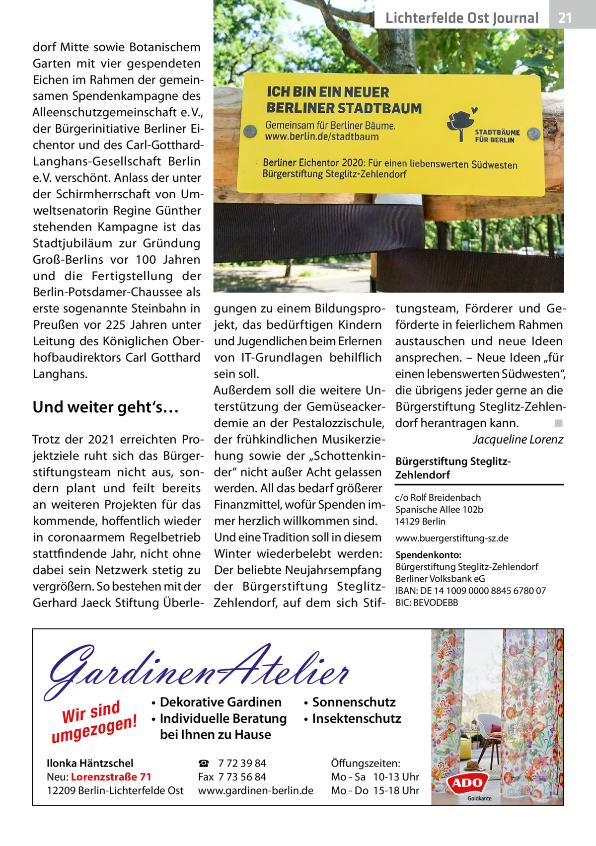 Lichterfelde Ost Journal dorf Mitte sowie Botanischem Garten mit vier gespendeten Eichen im Rahmen der gemeinsamen Spendenkampagne des Alleenschutzgemeinschaft e. V., der Bürgerinitiative Berliner Eichentor und des Carl-GotthardLanghans-Gesellschaft Berlin e. V. verschönt. Anlass der unter der Schirmherrschaft von Umweltsenatorin Regine Günther stehenden Kampagne ist das Stadtjubiläum zur Gründung Groß-Berlins vor 100  Jahren und die Fertigstellung der Berlin-Potsdamer-Chaussee als erste sogenannte Steinbahn in Preußen vor 225  Jahren unter Leitung des Königlichen Oberhofbaudirektors Carl Gotthard Langhans.  Und weiter geht‘s… Trotz der 2021 erreichten Projektziele ruht sich das Bürgerstiftungsteam nicht aus, sondern plant und feilt bereits an weiteren Projekten für das kommende, hoffentlich wieder in corona­armem Regelbetrieb stattfindende Jahr, nicht ohne dabei sein Netzwerk stetig zu vergrößern. So bestehen mit der Gerhard Jaeck Stiftung Überle gungen zu einem Bildungsprojekt, das bedürftigen Kindern und Jugendlichen beim Erlernen von IT-Grundlagen behilflich sein soll. Außerdem soll die weitere Unterstützung der Gemüseackerdemie an der Pestalozzischule, der frühkindlichen Musikerziehung sowie der „Schottenkinder“ nicht außer Acht gelassen werden. All das bedarf größerer Finanzmittel, wofür Spenden immer herzlich willkommen sind. Und eine Tradition soll in diesem Winter wiederbelebt werden: Der beliebte Neujahrsempfang der Bürgerstiftung SteglitzZehlendorf, auf dem sich Stif tungsteam, Förderer und Geförderte in feierlichem Rahmen austauschen und neue Ideen ansprechen. – Neue Ideen „für einen lebenswerten Südwesten“, die übrigens jeder gerne an die Bürgerstiftung Steglitz-Zehlendorf herantragen kann.� ◾ � Jacqueline Lorenz Bürgerstiftung SteglitzZehlendorf c/o Rolf Breidenbach Spanische Allee 102b 14129 Berlin www.buergerstiftung-sz.de Spendenkonto: Bürgerstiftung Steglitz-Zehlendorf Berliner Volksbank eG IBAN: DE 14 1009 0000 8845 6780 07 BIC: BEVODEBB  GardinenAtelier d Wir sin en! g o umgez  • Dekorative Gardinen • Individuelle Beratung bei Ihnen zu Hause  Ilonka Häntzschel Neu: Lorenzstraße 71 12209 Berlin-Lichterfelde Ost  • Sonnenschutz • Insektenschutz  ☎ 7 72 39 84 Fax 7 73 56 84 www.gardinen-berlin.de  21 21  Öffungszeiten: Mo - Sa 10-13 Uhr Mo - Do 15-18 Uhr