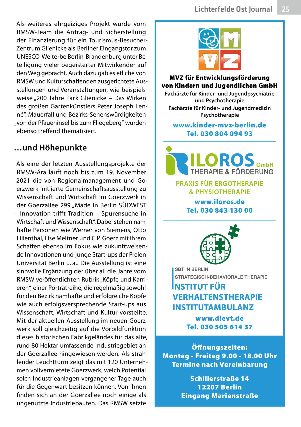 Lichterfelde Ost Journal Als weiteres ehrgeiziges Projekt wurde vom RMSW-Team die Antrag- und Sicherstellung der Finanzierung für ein Tourismus-BesucherZentrum Glienicke als Berliner Eingangstor zum UNESCO-Welterbe Berlin-Brandenburg unter Beteiligung vieler begeisterter Mitwirkender auf den Weg gebracht. Auch dazu gab es etliche von RMSW und Kulturschaffenden ausgerichtete Ausstellungen und Veranstaltungen, wie beispielsweise „200  Jahre Park Glienicke – Das Wirken des großen Gartenkünstlers Peter Joseph Lenné“. Mauerfall und Bezirks-Sehenswürdigkeiten „von der Pfaueninsel bis zum Fliegeberg“ wurden ebenso treffend thematisiert.  MVZ für Entwicklungsförderung von Kindern und Jugendlichen GmbH Fachärzte für Kinder- und Jugendpsychiatrie und Psychotherapie Fachärzte für Kinder- und Jugendmedizin Psychotherapie  www.kinder-mvz-berlin.de Tel. 030 804 094 93  …und Höhepunkte Als eine der letzten Ausstellungsprojekte der RMSW-Ära läuft noch bis zum 19.  November 2021 die von Regionalmanagement und Goerzwerk initiierte Gemeinschaftsausstellung zu Wissenschaft und Wirtschaft im Goerzwerk in der Goerzallee  299 „Made in Berlin SÜDWEST – Innovation triff t Tradition – Spurensuche in Wirtschaft und Wissenschaft“. Dabei stehen namhafte Personen wie Werner von Siemens, Otto Lilienthal, Lise Meitner und C.P. Goerz mit ihrem Schaffen ebenso im Fokus wie zukunftweisende Innovationen und junge Start-ups der Freien Universität Berlin u. a.. Die Ausstellung ist eine sinnvolle Ergänzung der über all die Jahre vom RMSW veröffentlichten Rubrik „Köpfe und Karrieren“, einer Porträtreihe, die regelmäßig sowohl für den Bezirk namhafte und erfolgreiche Köpfe wie auch erfolgsversprechende Start-ups aus Wissenschaft, Wirtschaft und Kultur vorstellte. Mit der aktuellen Ausstellung im neuen Goerzwerk soll gleichzeitig auf die Vorbildfunktion dieses historischen Fabrikgeländes für das alte, rund 80 Hektar umfassende Industriegebiet an der Goerzallee hingewiesen werden. Als strahlender Leuchtturm zeigt das mit 120 Unternehmen vollvermietete Goerzwerk, welch Potential solch Industrieanlagen vergangener Tage auch für die Gegenwart besitzen können. Von ihnen finden sich an der Goerzallee noch einige als ungenutzte Industriebauten. Das RMSW setzte  PRAXIS FÜR ERGOTHERAPIE & PHYSIOTHERAPIE www.iloros.de Tel. 030 843 130 00  www.dievt.de Tel. 030 505 614 37 Öffnungszeiten: Montag - Freitag 9.00 - 18.00 Uhr Termine nach Vereinbarung Schillerstraße 14 12207 Berlin Eingang Marienstraße  25 25