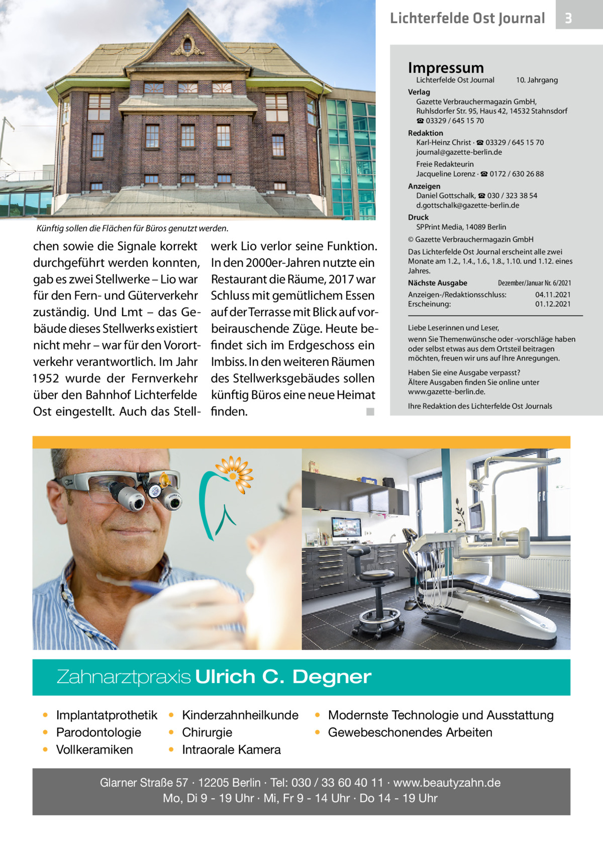 Lichterfelde Ost Journal Impressum  Lichterfelde Ost Journal	  3  10. Jahrgang  Verlag Gazette Verbrauchermagazin GmbH, Ruhlsdorfer Str. 95, Haus 42, 14532 Stahnsdorf ☎ 03329 / 645 15 70 Redaktion Karl-Heinz Christ · ☎ 03329 / 645 15 70 journal@gazette-berlin.de Freie Redakteurin Jacqueline Lorenz · ☎ 0172 / 630 26 88 Anzeigen Daniel Gottschalk, ☎ 030 / 323 38 54 d.gottschalk@gazette-berlin.de Druck SPPrint Media, 14089 Berlin  Künftig sollen die Flächen für Büros genutzt werden.  chen sowie die Signale korrekt durchgeführt werden konnten, gab es zwei Stellwerke – Lio war für den Fern- und Güterverkehr zuständig. Und Lmt – das Gebäude dieses Stellwerks existiert nicht mehr – war für den Vorortverkehr verantwortlich. Im Jahr 1952 wurde der Fernverkehr über den Bahnhof Lichterfelde Ost eingestellt. Auch das Stell werk Lio verlor seine Funktion. In den 2000er-Jahren nutzte ein Restaurant die Räume, 2017 war Schluss mit gemütlichem Essen auf der Terrasse mit Blick auf vorbeirauschende Züge. Heute befindet sich im Erdgeschoss ein Imbiss. In den weiteren Räumen des Stellwerksgebäudes sollen künftig Büros eine neue Heimat finden. � ◾  © Gazette Verbrauchermagazin GmbH Das Lichterfelde Ost Journal erscheint alle zwei Monate am 1.2., 1.4., 1.6., 1.8., 1.10. und 1.12. eines Jahres. Dezember/Januar Nr. 6/2021 Nächste Ausgabe 	 Anzeigen-/Redaktionsschluss:	04.11.2021 Erscheinung:	01.12.2021 Liebe Leserinnen und Leser, wenn Sie Themenwünsche oder -vorschläge haben oder selbst etwas aus dem Ortsteil beitragen möchten, freuen wir uns auf Ihre Anregungen. Haben Sie eine Ausgabe verpasst? Ältere Ausgaben finden Sie online unter www.gazette-berlin.de. Ihre Redaktion des Lichterfelde Ost Journals  Zahnarztpraxis Ulrich C. Degner • Implantatprothetik • Kinderzahnheilkunde • Chirurgie • Parodontologie • Intraorale Kamera • Vollkeramiken  • Modernste Technologie und Ausstattung • Gewebeschonendes Arbeiten  Glarner Straße 57 · 12205 Berlin · Tel: 030 / 33 60 40 11 · www.beautyzahn.de Mo, Di 9 - 19 Uhr · Mi, Fr 9 - 14 Uhr · Do 14 - 19 Uhr