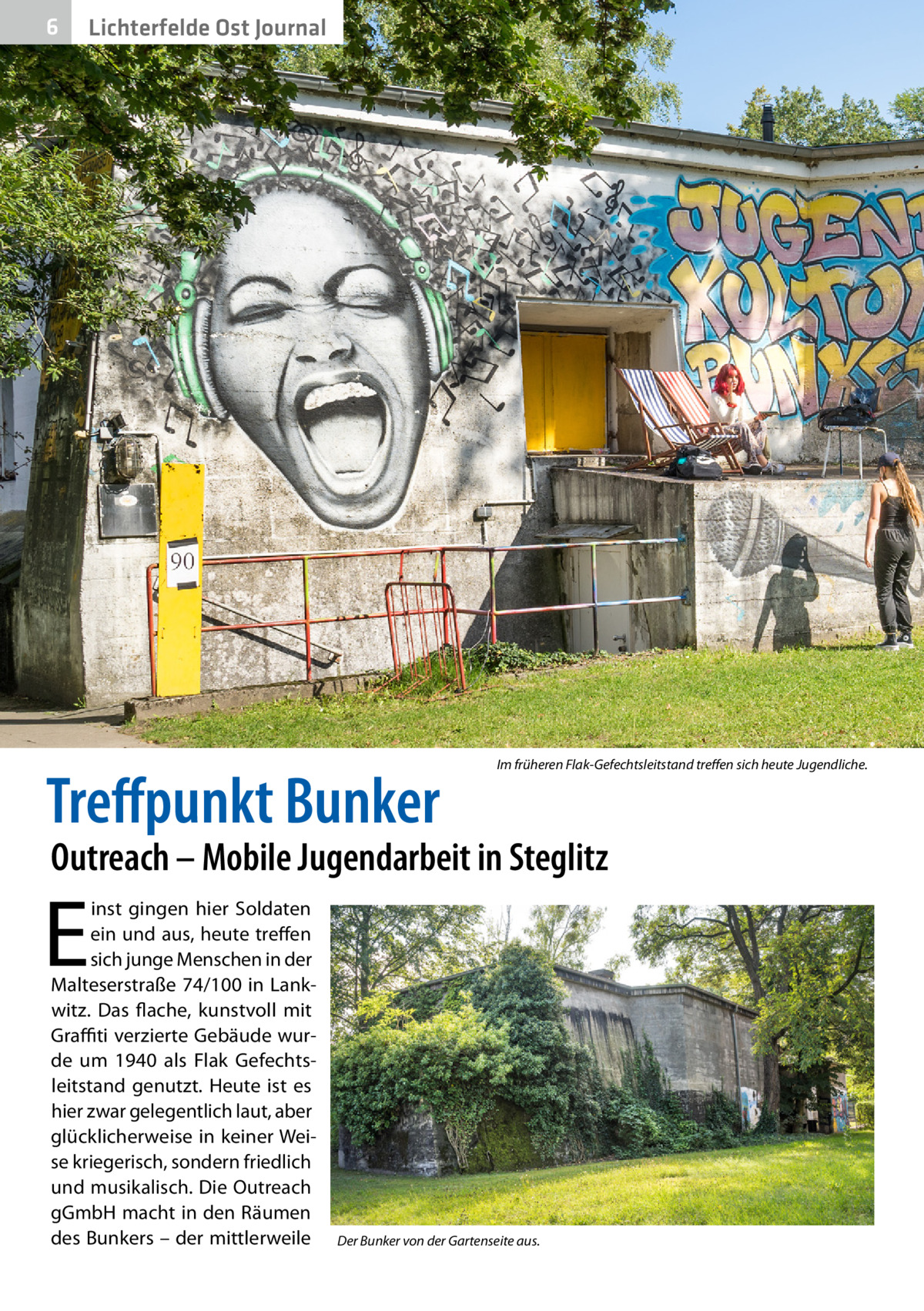 6  Lichterfelde Ost Journal  Treffpunkt Bunker  Im früheren Flak-Gefechtsleitstand treffen sich heute Jugendliche.  Outreach – Mobile Jugendarbeit in Steglitz  E  inst gingen hier Soldaten ein und aus, heute treffen sich junge Menschen in der Malteserstraße 74/100 in Lankwitz. Das flache, kunstvoll mit Graffiti verzierte Gebäude wurde um 1940 als Flak Gefechtsleitstand genutzt. Heute ist es hier zwar gelegentlich laut, aber glücklicherweise in keiner Weise kriegerisch, sondern friedlich und musikalisch. Die Outreach gGmbH macht in den Räumen des Bunkers – der mittlerweile  Der Bunker von der Gartenseite aus.