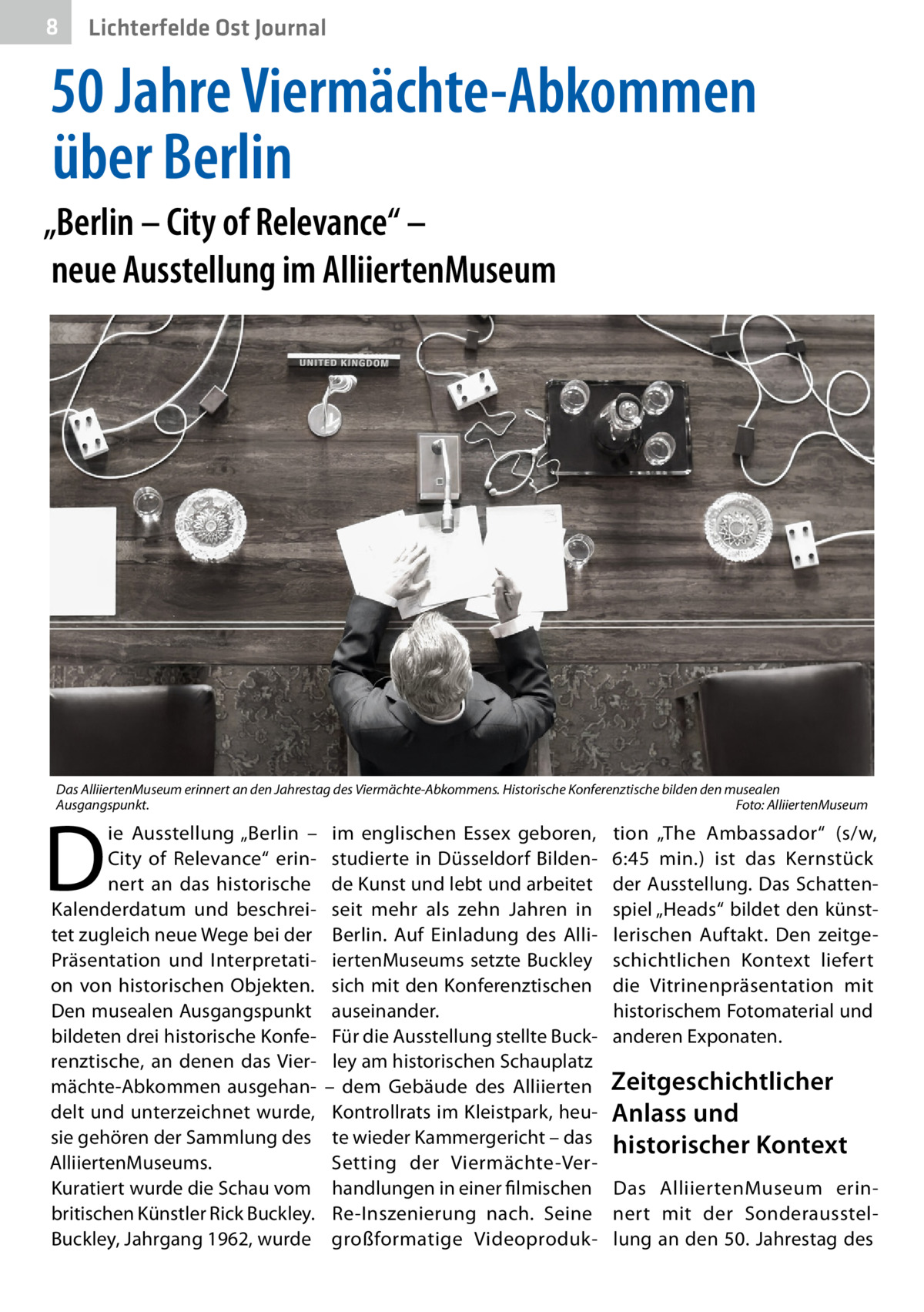 8  Lichterfelde Ost Journal  50 Jahre Viermächte-Abkommen über Berlin „Berlin – City of Relevance“ – neue Ausstellung im AlliiertenMuseum  Das AlliiertenMuseum erinnert an den Jahrestag des Viermächte-Abkommens. Historische Konferenztische bilden den musealen Ausgangspunkt.� Foto: AlliiertenMuseum  D  ie Ausstellung „Berlin – City of Relevance“ erinnert an das historische Kalenderdatum und beschreitet zugleich neue Wege bei der Präsentation und Interpretation von historischen Objekten. Den musealen Ausgangspunkt bildeten drei historische Konferenztische, an denen das Viermächte-Abkommen ausgehandelt und unterzeichnet wurde, sie gehören der Sammlung des AlliiertenMuseums. Kuratiert wurde die Schau vom britischen Künstler Rick Buckley. Buckley, Jahrgang 1962, wurde  im englischen Essex geboren, studierte in Düsseldorf Bildende Kunst und lebt und arbeitet seit mehr als zehn Jahren in Berlin. Auf Einladung des AlliiertenMuseums setzte Buckley sich mit den Konferenztischen auseinander. Für die Ausstellung stellte Buckley am historischen Schauplatz – dem Gebäude des Alliierten Kontrollrats im Kleistpark, heute wieder Kammergericht – das Setting der Viermächte-Verhandlungen in einer filmischen Re-Inszenierung nach. Seine großformatige Videoproduk tion „The Ambassador“ (s/w, 6:45  min.) ist das Kernstück der Ausstellung. Das Schattenspiel „Heads“ bildet den künstlerischen Auftakt. Den zeitgeschichtlichen Kontext liefert die Vitrinenpräsentation mit historischem Fotomaterial und anderen Exponaten.  Zeitgeschichtlicher Anlass und historischer Kontext Das AlliiertenMuseum erinnert mit der Sonderausstellung an den 50. Jahrestag des