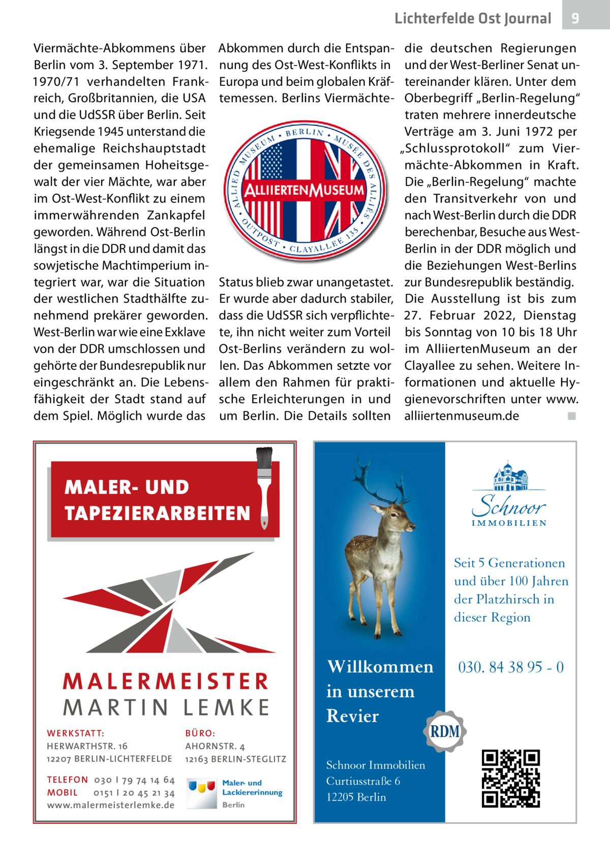 Lichterfelde Ost Journal Viermächte-Abkommens über Berlin vom 3. September 1971. 1970/71 verhandelten Frankreich, Großbritannien, die USA und die UdSSR über Berlin. Seit Kriegsende 1945 unterstand die ehemalige Reichshauptstadt der gemeinsamen Hoheitsgewalt der vier Mächte, war aber im Ost-West-Konflikt zu einem immerwährenden Zankapfel geworden. Während Ost-Berlin längst in die DDR und damit das sowjetische Machtimperium integriert war, war die Situation der westlichen Stadthälfte zunehmend prekärer geworden. West-Berlin war wie eine Exklave von der DDR umschlossen und gehörte der Bundesrepublik nur eingeschränkt an. Die Lebensfähigkeit der Stadt stand auf dem Spiel. Möglich wurde das  Abkommen durch die Entspannung des Ost-West-Konflikts in Europa und beim globalen Kräftemessen. Berlins Viermächte Status blieb zwar unangetastet. Er wurde aber dadurch stabiler, dass die UdSSR sich verpflichtete, ihn nicht weiter zum Vorteil Ost-Berlins verändern zu wollen. Das Abkommen setzte vor allem den Rahmen für praktische Erleichterungen in und um Berlin. Die Details sollten  die deutschen Regierungen und der West-Berliner Senat untereinander klären. Unter dem Oberbegriff „Berlin-Regelung“ traten mehrere innerdeutsche Verträge am 3.  Juni 1972 per „Schlussprotokoll“ zum Viermächte-Abkommen in Kraft. Die „Berlin-Regelung“ machte den Transitverkehr von und nach West-Berlin durch die DDR berechenbar, Besuche aus WestBerlin in der DDR möglich und die Beziehungen West-Berlins zur Bundesrepublik beständig. Die Ausstellung ist bis zum 27.  Februar 2022, Dienstag bis Sonntag von 10 bis 18 Uhr im AlliiertenMuseum an der Clayallee zu sehen. Weitere Informationen und aktuelle Hygienevorschriften unter www. alliiertenmuseum.de � ◾  MALER- UND TAPEZIERARBEITEN Seit 5 Generationen und über 100 Jahren der Platzhirsch in dieser Region  WER KSTATT: HERWARTHSTR. 16 12207 BERLIN-LICHTERFELDE TE LE FON 0 3 0 I 7 9 74 14 64 MO B I L 0 1 5 1 I 2 0 45 2 1 3 4 www.malermeisterlemke.de  BÜ RO: AHORNSTR. 4 12163 BERLIN-STEGLITZ Maler- und Lackiererinnung Berlin  9  Willkommen in unserem Revier Schnoor Immobilien Curtiusstraße 6 12205 Berlin  030. 84 38 95 - 0