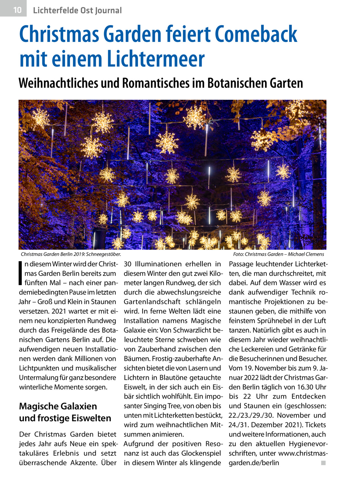 10  Lichterfelde Ost Journal  Christmas Garden feiert Comeback mit einem Lichtermeer Weihnachtliches und Romantisches im Botanischen Garten  Christmas Garden Berlin 2019: Schneegestöber.�  I  n diesem Winter wird der Christmas Garden Berlin bereits zum fünften Mal – nach einer pandemiebedingten Pause im letzten Jahr – Groß und Klein in Staunen versetzen. 2021 wartet er mit einem neu konzipierten Rundweg durch das Freigelände des Botanischen Gartens Berlin auf. Die aufwendigen neuen Installationen werden dank Millionen von Lichtpunkten und musikalischer Untermalung für ganz besondere winterliche Momente sorgen.  Magische Galaxien und frostige Eiswelten Der Christmas Garden bietet jedes Jahr aufs Neue ein spektakuläres Erlebnis und setzt überraschende Akzente. Über  Foto: Christmas Garden – Michael Clemens  30  Illuminationen erhellen in diesem Winter den gut zwei Kilometer langen Rundweg, der sich durch die abwechslungsreiche Gartenlandschaft schlängeln wird. In ferne Welten lädt eine Installation namens Magische Galaxie ein: Von Schwarzlicht beleuchtete Sterne schweben wie von Zauberhand zwischen den Bäumen. Frostig-zauberhafte Ansichten bietet die von Lasern und Lichtern in Blautöne getauchte Eiswelt, in der sich auch ein Eisbär sichtlich wohlfühlt. Ein imposanter Singing Tree, von oben bis unten mit Lichterketten bestückt, wird zum weihnachtlichen Mitsummen animieren. Aufgrund der positiven Resonanz ist auch das Glockenspiel in diesem Winter als klingende  Passage leuchtender Lichterketten, die man durchschreitet, mit dabei. Auf dem Wasser wird es dank aufwendiger Technik romantische Projektionen zu bestaunen geben, die mithilfe von feinstem Sprühnebel in der Luft tanzen. Natürlich gibt es auch in diesem Jahr wieder weihnachtliche Leckereien und Getränke für die Besucherinnen und Besucher. Vom 19. November bis zum 9. Januar 2022 lädt der Christmas Garden Berlin täglich von 16.30 Uhr bis 22  Uhr zum Entdecken und Staunen ein (geschlossen: 22./23./29./30.  November und 24./31. Dezember 2021). Tickets und weitere Informationen, auch zu den aktuellen Hygienevorschriften, unter www.christmasgarden.de/berlin� ◾