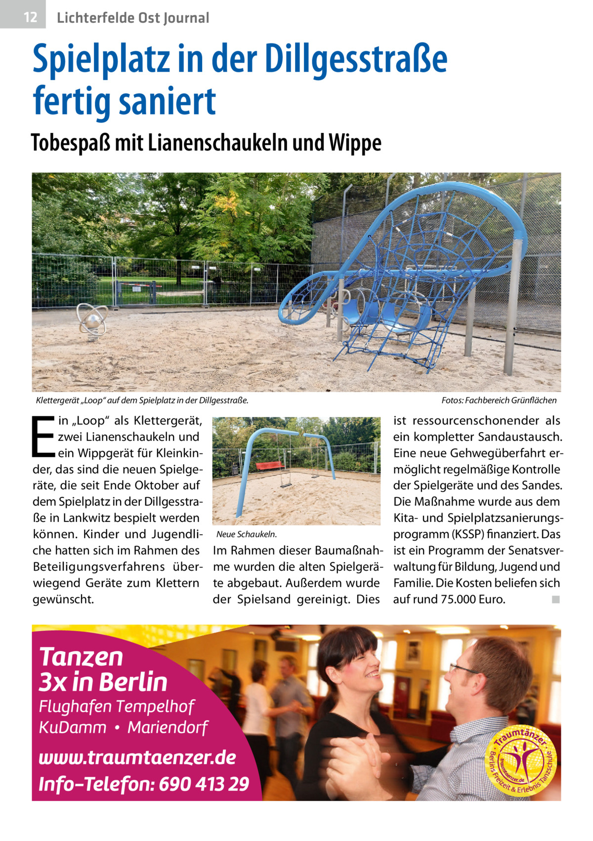 12  Gesundheit Ost Journal Lichterfelde  Spielplatz in der Dillgesstraße fertig saniert Tobespaß mit Lianenschaukeln und Wippe  Klettergerät „Loop“ auf dem Spielplatz in der Dillgesstraße.�  E  in „Loop“ als Klettergerät, zwei Lianenschaukeln und ein Wippgerät für Kleinkinder, das sind die neuen Spielgeräte, die seit Ende Oktober auf dem Spielplatz in der Dillgesstraße in Lankwitz bespielt werden können. Kinder und Jugendliche hatten sich im Rahmen des Beteiligungsverfahrens überwiegend Geräte zum Klettern gewünscht.  Fotos: Fachbereich Grünflächen  ist ressourcenschonender als ein kompletter Sandaustausch. Eine neue Gehwegüberfahrt ermöglicht regelmäßige Kontrolle der Spielgeräte und des Sandes. Die Maßnahme wurde aus dem Kita- und SpielplatzsanierungsNeue Schaukeln. programm (KSSP) finanziert. Das Im Rahmen dieser Baumaßnah- ist ein Programm der Senatsverme wurden die alten Spielgerä- waltung für Bildung, Jugend und te abgebaut. Außerdem wurde Familie. Die Kosten beliefen sich der Spielsand gereinigt. Dies auf rund 75.000 Euro. � ◾