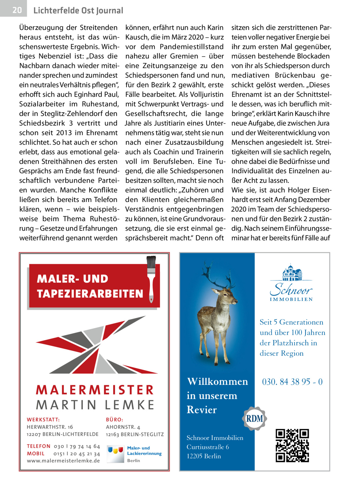 20  Lichterfelde Ost Journal  Überzeugung der Streitenden heraus entsteht, ist das wünschenswerteste Ergebnis. Wichtiges Nebenziel ist: „Dass die Nachbarn danach wieder miteinander sprechen und zumindest ein neutrales Verhältnis pflegen“, erhofft sich auch Eginhard Paul, Sozialarbeiter im Ruhestand, der in Steglitz-Zehlendorf den Schiedsbezirk  3 vertritt und schon seit 2013 im Ehrenamt schlichtet. So hat auch er schon erlebt, dass aus emotional geladenen Streithähnen des ersten Gesprächs am Ende fast freundschaftlich verbundene Parteien wurden. Manche Konflikte ließen sich bereits am Telefon klären, wenn – wie beispielsweise beim Thema Ruhestörung – Gesetze und Erfahrungen weiterführend genannt werden  können, erfährt nun auch Karin Kausch, die im März 2020 – kurz vor dem Pandemiestillstand nahezu aller Gremien – über eine Zeitungsanzeige zu den Schiedspersonen fand und nun, für den Bezirk 2 gewählt, erste Fälle bearbeitet. Als Volljuristin mit Schwerpunkt Vertrags- und Gesellschaftsrecht, die lange Jahre als Justitiarin eines Unternehmens tätig war, steht sie nun nach einer Zusatzausbildung auch als Coachin und Trainerin voll im Berufsleben. Eine Tugend, die alle Schiedspersonen besitzen sollten, macht sie noch einmal deutlich: „Zuhören und den Klienten gleichermaßen Verständnis entgegenbringen zu können, ist eine Grundvoraussetzung, die sie erst einmal gesprächsbereit macht.“ Denn oft  sitzen sich die zerstrittenen Parteien voller negativer Energie bei ihr zum ersten Mal gegenüber, müssen bestehende Blockaden von ihr als Schiedsperson durch mediativen Brückenbau geschickt gelöst werden. „Dieses Ehrenamt ist an der Schnittstelle dessen, was ich beruflich mitbringe“, erklärt Karin Kausch ihre neue Aufgabe, die zwischen Jura und der Weiterentwicklung von Menschen angesiedelt ist. Streitigkeiten will sie sachlich regeln, ohne dabei die Bedürfnisse und Individualität des Einzelnen außer Acht zu lassen. Wie sie, ist auch Holger Eisenhardt erst seit Anfang Dezember 2020 im Team der Schiedspersonen und für den Bezirk 2 zuständig. Nach seinem Einführungsseminar hat er bereits fünf Fälle auf  MALER- UND TAPEZIERARBEITEN Seit 5 Generationen und über 100 Jahren der Platzhirsch in dieser Region  WE R KSTATT: HERWARTHSTR. 16 12207 BERLIN-LICHTERFELDE TELE FON 0 3 0 I 7 9 74 14 64 MO B I L 0 1 5 1 I 2 0 45 2 1 3 4 www.malermeisterlemke.de  BÜ RO: AHORNSTR. 4 12163 BERLIN-STEGLITZ Maler- und Lackiererinnung Berlin  Willkommen in unserem Revier Schnoor Immobilien Curtiusstraße 6 12205 Berlin  030. 84 38 95 - 0