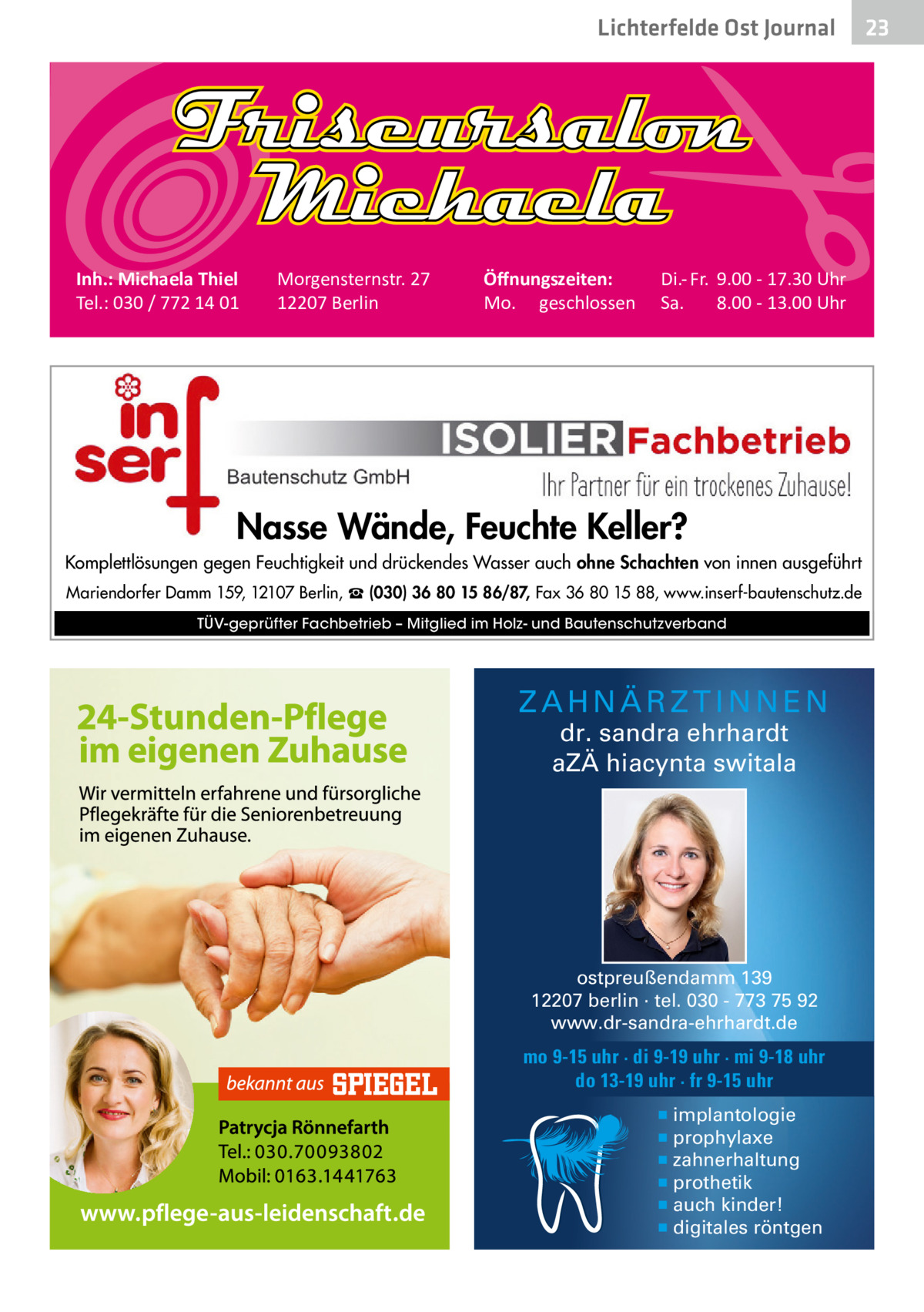 Lichterfelde Ost Journal  Inh.: Michaela Thiel Tel.: 030 / 772 14 01  Morgensternstr. 27 12207 Berlin  Öﬀnungszeiten: Mo. geschlossen  Di.- Fr. 9.00 - 17.30 Uhr Sa. 8.00 - 13.00 Uhr  Nasse Wände, Feuchte Keller? Komplettlösungen gegen Feuchtigkeit und drückendes Wasser auch ohne Schachten von innen ausgeführt Mariendorfer Damm 159, 12107 Berlin, ☎ (030) 36 80 15 86/87, Fax 36 80 15 88, www.inserf-bautenschutz.de TÜV-geprüfter Fachbetrieb – Mitglied im Holz- und Bautenschutzverband  ZAHNÄRZTINNEN dr. sandra ehrhardt aZÄ hiacynta switala  ostpreußendamm 139 12207 berlin · tel. 030 - 773 75 92 www.dr-sandra-ehrhardt.de  mo 9-15 uhr · di 9-19 uhr · mi 9-18 uhr do 13-19 uhr · fr 9-15 uhr ▪ implantologie ▪ prophylaxe ▪ zahnerhaltung ▪ prothetik ▪ auch kinder! ▪ digitales röntgen  23 23