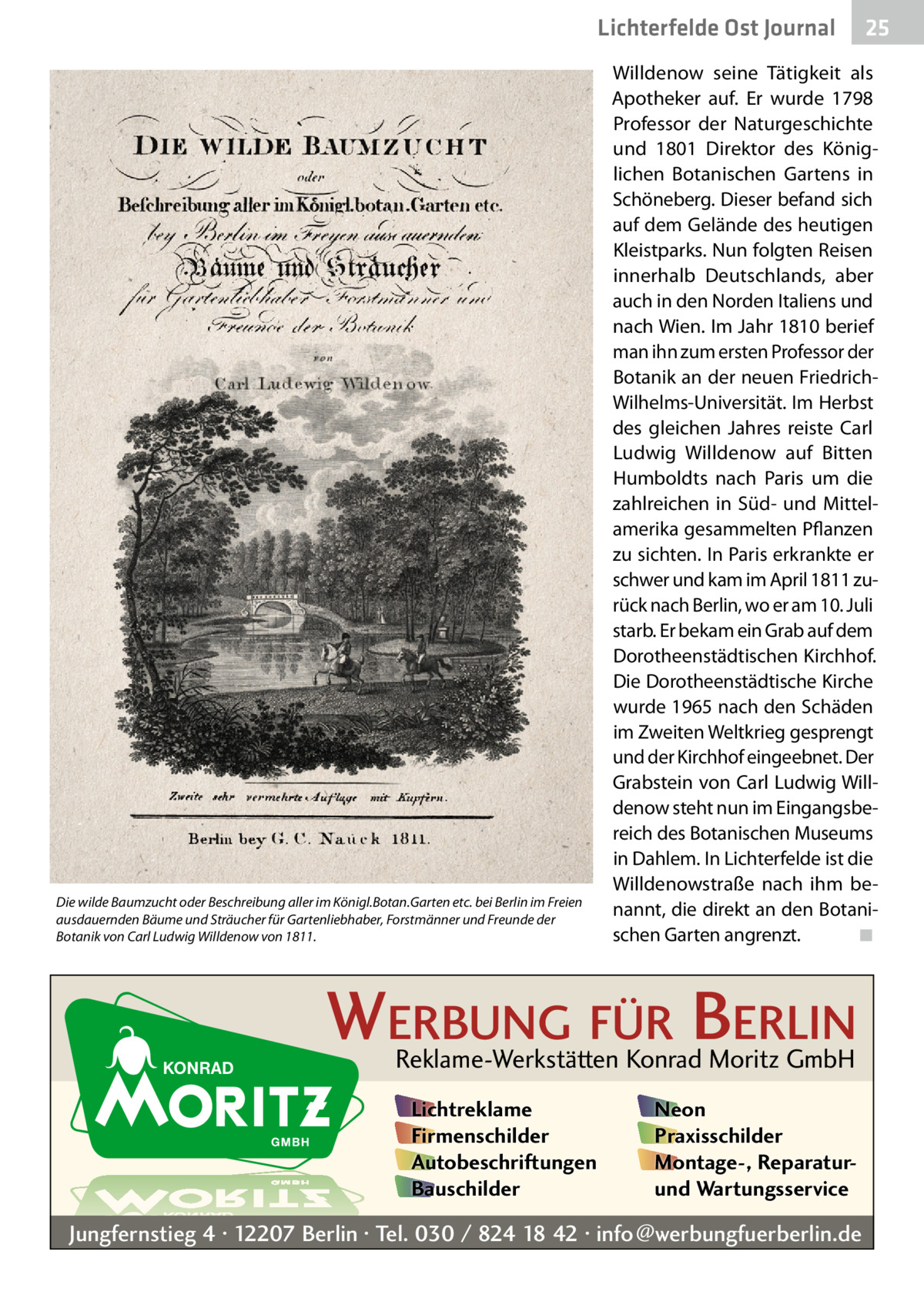 Lichterfelde Ost Journal  Die wilde Baumzucht oder Beschreibung aller im Königl.Botan.Garten etc. bei Berlin im Freien ausdauernden Bäume und Sträucher für Gartenliebhaber, Forstmänner und Freunde der Botanik von Carl Ludwig Willdenow von 1811.  Willdenow seine Tätigkeit als Apotheker auf. Er wurde 1798 Professor der Naturgeschichte und 1801 Direktor des Königlichen Botanischen Gartens in Schöneberg. Dieser befand sich auf dem Gelände des heutigen Kleistparks. Nun folgten Reisen innerhalb Deutschlands, aber auch in den Norden Italiens und nach Wien. Im Jahr 1810 berief man ihn zum ersten Professor der Botanik an der neuen FriedrichWilhelms-Universität. Im Herbst des gleichen Jahres reiste Carl Ludwig Willdenow auf Bitten Humboldts nach Paris um die zahlreichen in Süd- und Mittelamerika gesammelten Pflanzen zu sichten. In Paris erkrankte er schwer und kam im April 1811 zurück nach Berlin, wo er am 10. Juli starb. Er bekam ein Grab auf dem Dorotheenstädtischen Kirchhof. Die Dorotheenstädtische Kirche wurde 1965 nach den Schäden im Zweiten Weltkrieg gesprengt und der Kirchhof eingeebnet. Der Grabstein von Carl Ludwig Willdenow steht nun im Eingangsbereich des Botanischen Museums in Dahlem. In Lichterfelde ist die Willdenowstraße nach ihm benannt, die direkt an den Botanischen Garten angrenzt.� ◾  WERBUNG FÜR BERLIN Reklame-Werkstätten Konrad Moritz GmbH Lichtreklame Firmenschilder Autobeschriftungen Bauschilder  25 25  Neon Praxisschilder Montage-, Reparaturund Wartungsservice  Jungfernstieg 4 · 12207 Berlin · Tel. 030 / 824 18 42 · info@werbungfuerberlin.de