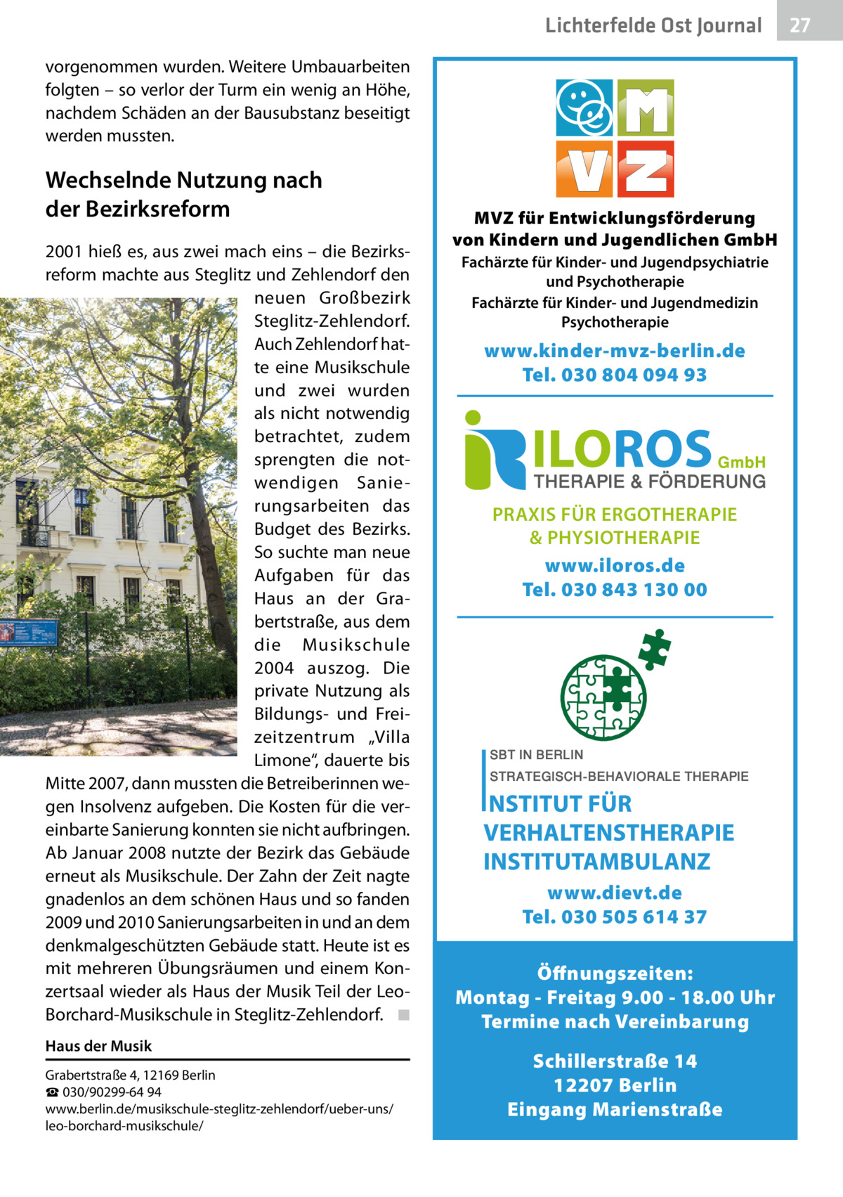 Lichterfelde Gesundheit Ost Journal vorgenommen wurden. Weitere Umbauarbeiten folgten – so verlor der Turm ein wenig an Höhe, nachdem Schäden an der Bausubstanz beseitigt werden mussten.  Wechselnde Nutzung nach der Bezirksreform 2001 hieß es, aus zwei mach eins – die Bezirksreform machte aus Steglitz und Zehlendorf den neuen Großbezirk Steglitz-Zehlendorf. Auch Zehlendorf hatte eine Musikschule und zwei wurden als nicht notwendig betrachtet, zudem sprengten die notwendigen Sanierungsarbeiten das Budget des Bezirks. So suchte man neue Aufgaben für das Haus an der Grabertstraße, aus dem die Musikschule 2004 auszog. Die private Nutzung als Bildungs- und Freizeitzentrum „Villa Limone“, dauerte bis Mitte 2007, dann mussten die Betreiberinnen wegen Insolvenz aufgeben. Die Kosten für die vereinbarte Sanierung konnten sie nicht aufbringen. Ab Januar 2008 nutzte der Bezirk das Gebäude erneut als Musikschule. Der Zahn der Zeit nagte gnadenlos an dem schönen Haus und so fanden 2009 und 2010 Sanierungsarbeiten in und an dem denkmalgeschützten Gebäude statt. Heute ist es mit mehreren Übungsräumen und einem Konzertsaal wieder als Haus der Musik Teil der LeoBorchard-Musikschule in Steglitz-Zehlendorf. ◾ Haus der Musik Grabertstraße 4, 12169 Berlin ☎ 030/90299-64 94 www.berlin.de/musikschule-steglitz-zehlendorf/ueber-uns/ leo-borchard-musikschule/  MVZ für Entwicklungsförderung von Kindern und Jugendlichen GmbH Fachärzte für Kinder- und Jugendpsychiatrie und Psychotherapie Fachärzte für Kinder- und Jugendmedizin Psychotherapie  www.kinder-mvz-berlin.de Tel. 030 804 094 93  PRAXIS FÜR ERGOTHERAPIE & PHYSIOTHERAPIE www.iloros.de Tel. 030 843 130 00  www.dievt.de Tel. 030 505 614 37 Öffnungszeiten: Montag - Freitag 9.00 - 18.00 Uhr Termine nach Vereinbarung Schillerstraße 14 12207 Berlin Eingang Marienstraße  27 27