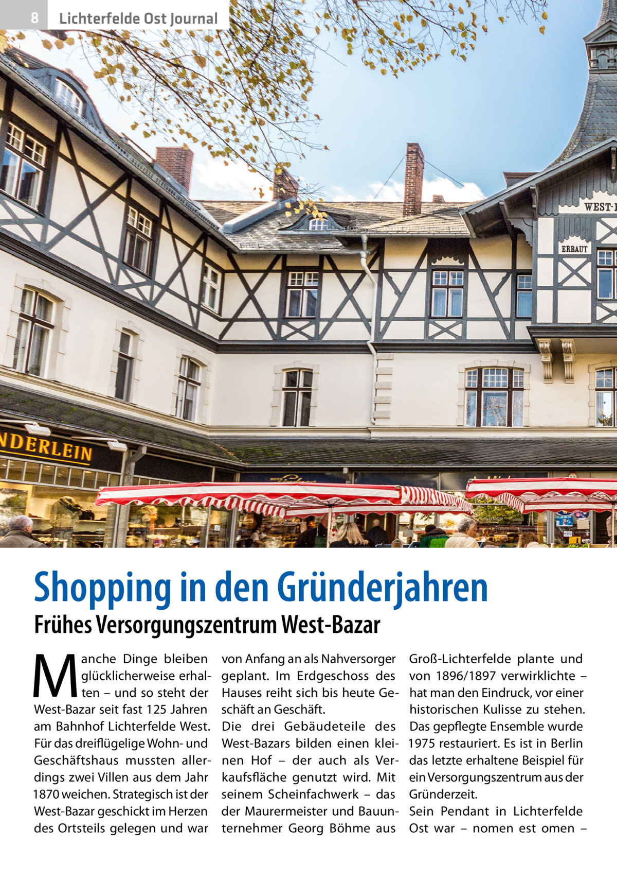 8  Lichterfelde Ost Journal  Shopping in den Gründerjahren Frühes Versorgungszentrum West-Bazar  M  anche Dinge bleiben glücklicherweise erhalten – und so steht der West-Bazar seit fast 125 Jahren am Bahnhof Lichterfelde West. Für das dreiflügelige Wohn- und Geschäftshaus mussten allerdings zwei Villen aus dem Jahr 1870 weichen. Strategisch ist der West-Bazar geschickt im Herzen des Ortsteils gelegen und war  von Anfang an als Nahversorger geplant. Im Erdgeschoss des Hauses reiht sich bis heute Geschäft an Geschäft. Die drei Gebäudeteile des West-Bazars bilden einen kleinen Hof – der auch als Verkaufsfläche genutzt wird. Mit seinem Scheinfachwerk – das der Maurermeister und Bauunternehmer Georg Böhme aus  Groß-Lichterfelde plante und von 1896/1897 verwirklichte – hat man den Eindruck, vor einer historischen Kulisse zu stehen. Das gepflegte Ensemble wurde 1975 restauriert. Es ist in Berlin das letzte erhaltene Beispiel für ein Versorgungszentrum aus der Gründerzeit. Sein Pendant in Lichterfelde Ost war – nomen est omen –