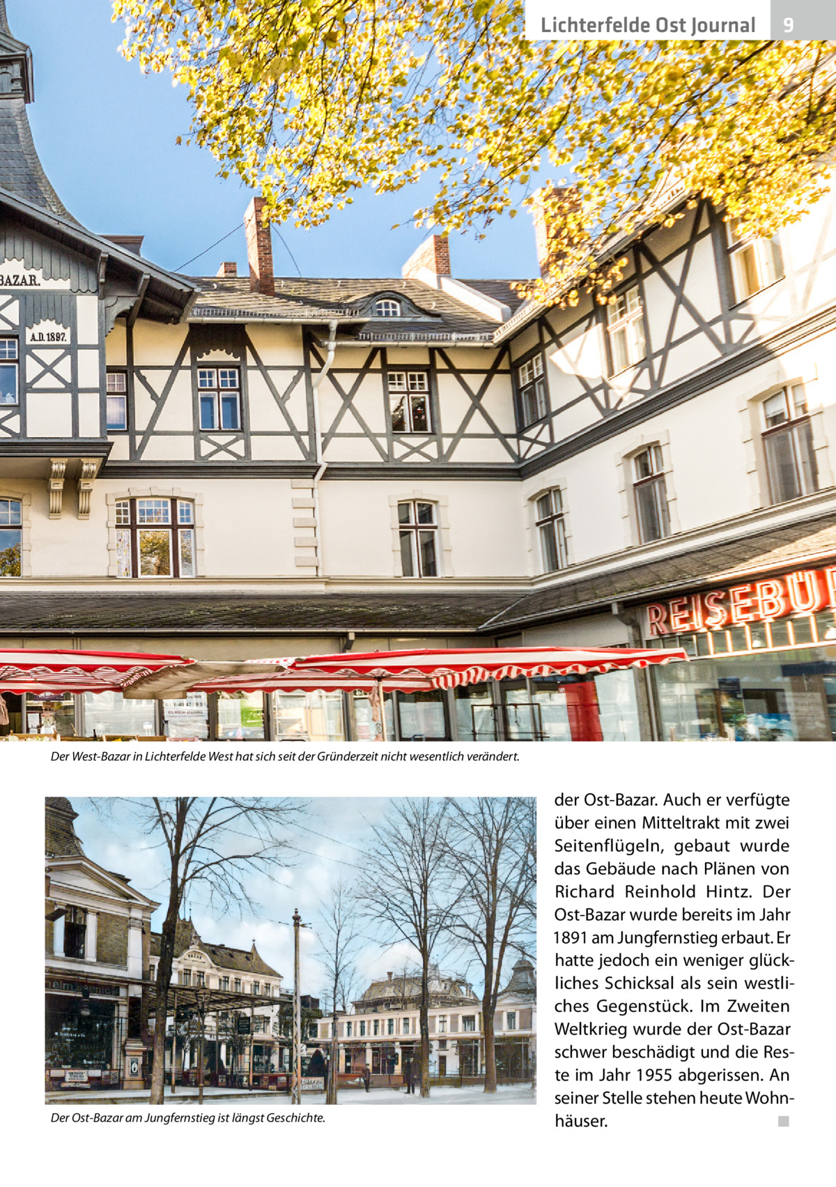 Lichterfelde Ost Journal  9  Der West-Bazar in Lichterfelde West hat sich seit der Gründerzeit nicht wesentlich verändert.  Der Ost-Bazar am Jungfernstieg ist längst Geschichte.  der Ost-Bazar. Auch er verfügte über einen Mitteltrakt mit zwei Seitenflügeln, gebaut wurde das Gebäude nach Plänen von Richard Reinhold Hintz. Der Ost-Bazar wurde bereits im Jahr 1891 am Jungfernstieg erbaut. Er hatte jedoch ein weniger glückliches Schicksal als sein westliches Gegenstück. Im Zweiten Weltkrieg wurde der Ost-Bazar schwer beschädigt und die Reste im Jahr 1955 abgerissen. An seiner Stelle stehen heute Wohnhäuser. � ◾