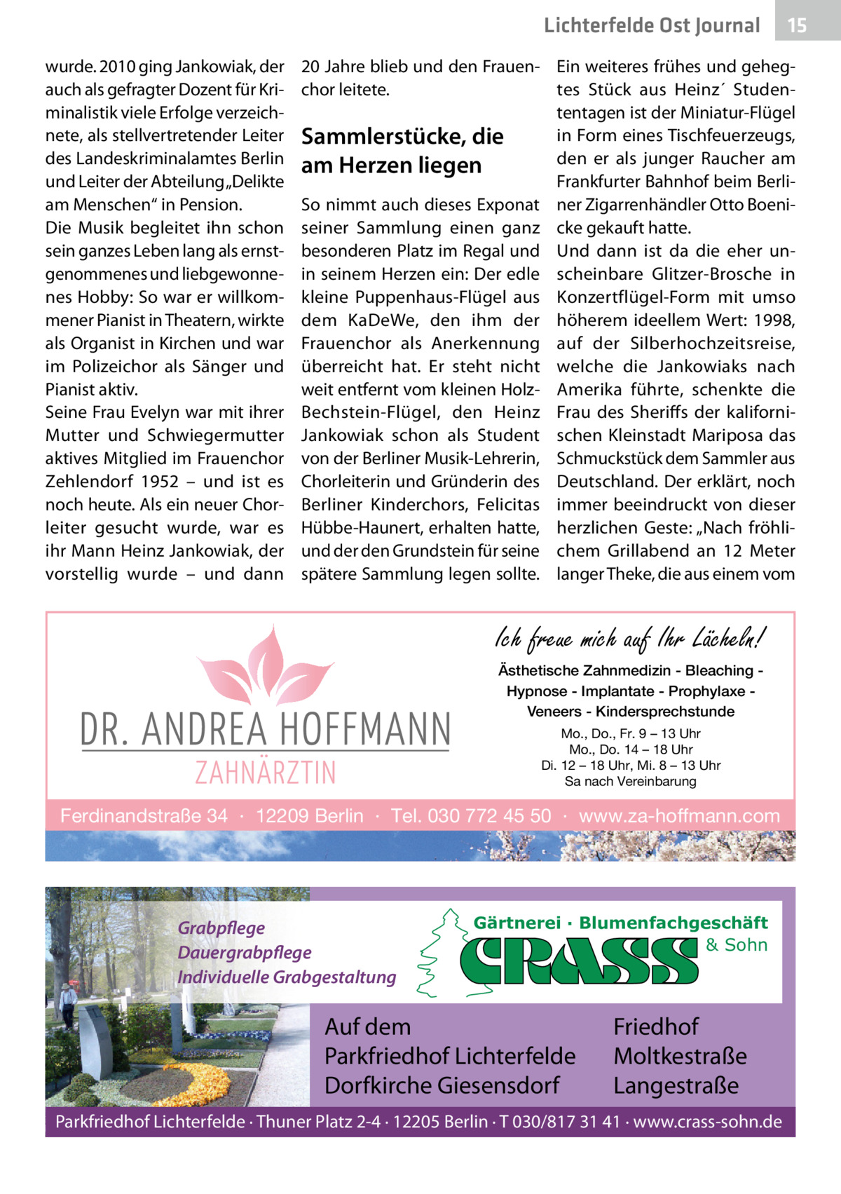 Lichterfelde Ost Journal wurde. 2010 ging Jankowiak, der auch als gefragter Dozent für Kriminalistik viele Erfolge verzeichnete, als stellvertretender Leiter des Landeskriminalamtes Berlin und Leiter der Abteilung „Delikte am Menschen“ in Pension. Die Musik begleitet ihn schon sein ganzes Leben lang als ernstgenommenes und liebgewonnenes Hobby: So war er willkommener Pianist in Theatern, wirkte als Organist in Kirchen und war im Polizeichor als Sänger und Pianist aktiv. Seine Frau Evelyn war mit ihrer Mutter und Schwiegermutter aktives Mitglied im Frauenchor Zehlendorf 1952 – und ist es noch heute. Als ein neuer Chorleiter gesucht wurde, war es ihr Mann Heinz Jankowiak, der vorstellig wurde – und dann  15 15  20 Jahre blieb und den Frauen- Ein weiteres frühes und gehegtes Stück aus Heinz´ Studenchor leitete. tentagen ist der Miniatur-Flügel in Form eines Tischfeuerzeugs, Sammlerstücke, die den er als junger Raucher am am Herzen liegen Frankfurter Bahnhof beim BerliSo nimmt auch dieses Exponat ner Zigarrenhändler Otto Boeniseiner Sammlung einen ganz cke gekauft hatte. besonderen Platz im Regal und Und dann ist da die eher unin seinem Herzen ein: Der edle scheinbare Glitzer-Brosche in kleine Puppenhaus-Flügel aus Konzertflügel-Form mit umso dem KaDeWe, den ihm der höherem ideellem Wert: 1998, Frauenchor als Anerkennung auf der Silberhochzeitsreise, überreicht hat. Er steht nicht welche die Jankowiaks nach weit entfernt vom kleinen Holz- Amerika führte, schenkte die Bechstein-Flügel, den Heinz Frau des Sheriffs der kaliforniJankowiak schon als Student schen Kleinstadt Mariposa das von der Berliner Musik-Lehrerin, Schmuckstück dem Sammler aus Chorleiterin und Gründerin des Deutschland. Der erklärt, noch Berliner Kinderchors, Felicitas immer beeindruckt von dieser Hübbe-Haunert, erhalten hatte, herzlichen Geste: „Nach fröhliund der den Grundstein für seine chem Grillabend an 12  Meter spätere Sammlung legen sollte. langer Theke, die aus einem vom  Ich freue mich auf Ihr Lächeln! Ästhetische Zahnmedizin - Bleaching Hypnose - Implantate - Prophylaxe Veneers - Kindersprechstunde Mo., Do., Fr. 9 – 13 Uhr Mo., Do. 14 – 18 Uhr Di. 12 – 18 Uhr, Mi. 8 – 13 Uhr Sa nach Vereinbarung  Ferdinandstraße 34 · 12209 Berlin · Tel. 030 772 45 50 · www.za-hoffmann.com  Grabpflege Dauergrabpflege Individuelle Grabgestaltung  Gärtnerei · Blumenfachgeschäft & Sohn  Auf dem Parkfriedhof Lichterfelde Dorfkirche Giesensdorf  Friedhof Moltkestraße Langestraße  Parkfriedhof Lichterfelde · Thuner Platz 2-4 · 12205 Berlin · T 030/817 31 41 · www.crass-sohn.de